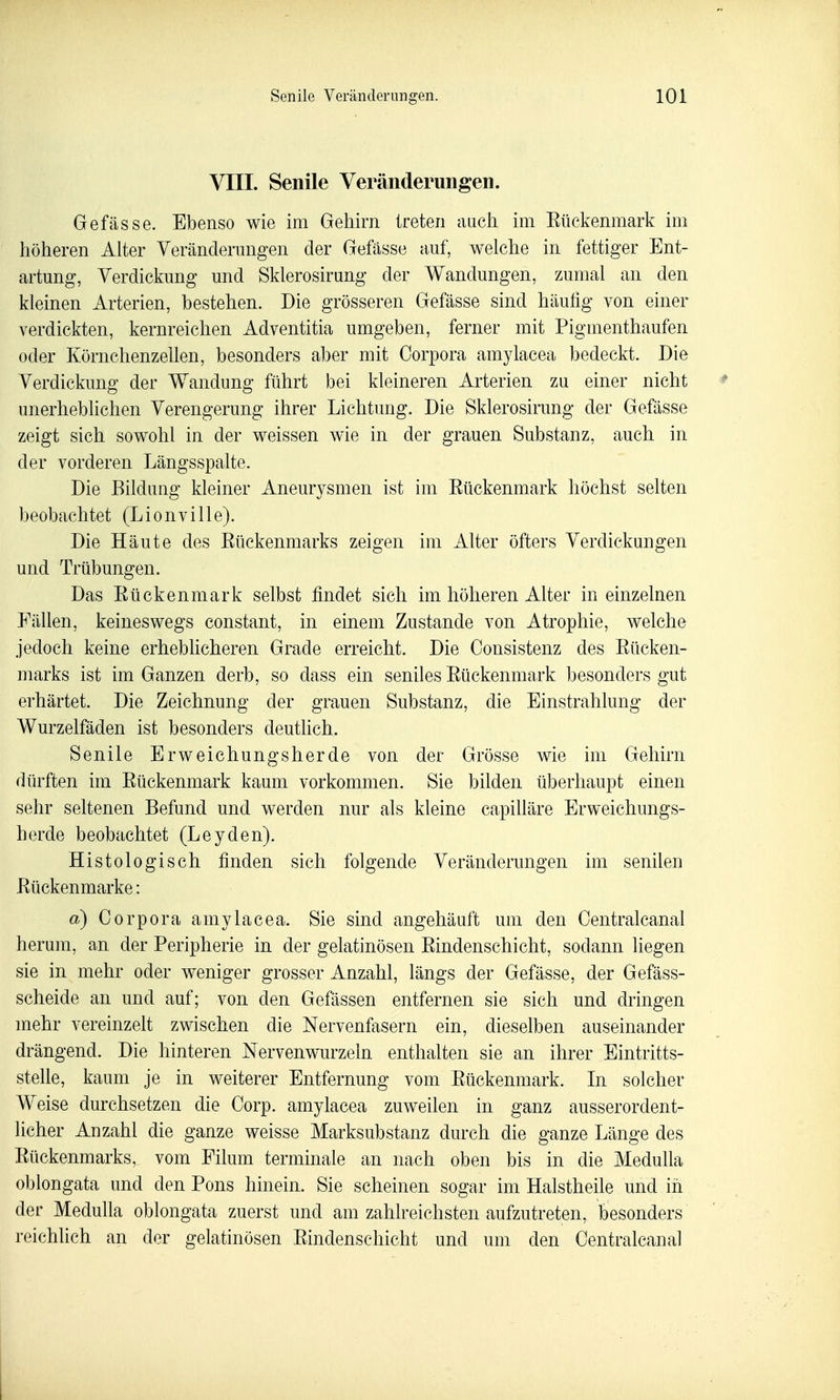 VIIL Senile Veränderungen. Gefässe. Ebenso wie im Gehirn treten auch im Eückenmark im höheren Alter Yeränderimgen der Gefässe auf, welche in fettiger Ent- artung, Verdickung und Sklerosirung der Wandungen, zumal an den kleinen Arterien, bestehen. Die grösseren Gefässe sind häutig von einer verdickten, kernreichen Adventitia umgeben, ferner mit Pigmenthaufen oder Körnchenzellen, besonders aber mit Corpora amylacea bedeckt. Die Verdickung der Wandung führt bei kleineren Arterien zu einer nicht unerheblichen Verengerung ihrer Lichtimg. Die Sklerosirung der Gefässe zeigt sich sowohl in der weissen wie in der grauen Substanz, auch in der vorderen Längsspalte. Die Bildung kleiner Aneurysmen ist im Eückenmark höchst selten beobachtet (Lionville). Die Häute des Rückenmarks zeigen im Alter öfters Verdickungen und Trübungen. Das Rückenmark selbst findet sich im höheren Alter in einzelnen Fällen, keineswegs constant, in einem Zustande von Atrophie, welche jedoch keine erheblicheren Grade erreicht. Die Oonsistenz des Rücken- marks ist im Ganzen derb, so dass ein seniles Rückenmark besonders gut erhärtet. Die Zeichnung der grauen Substanz, die Einstrahlung der Wurzelfäden ist besonders deutlich. Senile Erweichungsherde von der Grösse wie im Gehirn dürften im Rückenmark kaum vorkommen. Sie bilden überhaupt einen sehr seltenen Befund und werden nur als kleine capilläre Erweichungs- herde beobachtet (Leyden). Histologisch finden sich folgende Veränderungen im senilen Rückenmarke: a) Corpora amylacea. Sie sind angehäuft um den Centralcanal herum, an der Peripherie in der gelatinösen Rindenschicht, sodann liegen sie in mehr oder weniger grosser Anzahl, längs der Gefässe, der Gefäss- scheide an und auf; von den Gefässen entfernen sie sich und dringen mehr vereinzelt zwischen die Nervenfasern ein, dieselben auseinander drängend. Die hinteren Nervenwurzein enthalten sie an ihrer Eintritts- stelle, kaum je in weiterer Entfernung vom Rückenmark. In solcher Weise durchsetzen die Corp. amylacea zuweilen in ganz ausserordent- licher Anzahl die ganze weisse Marksubstanz durch die ganze Länge des Rückenmarks, vom Eilum terminale an nach oben bis in die Medulla oblongata und den Pons hinein. Sie scheinen sogar im Halstheile und in der Medulla oblongata zuerst und am zahlreichsten aufzutreten, besonders reichlich an der gelatinösen Rindenschicht und um den Centralcanal