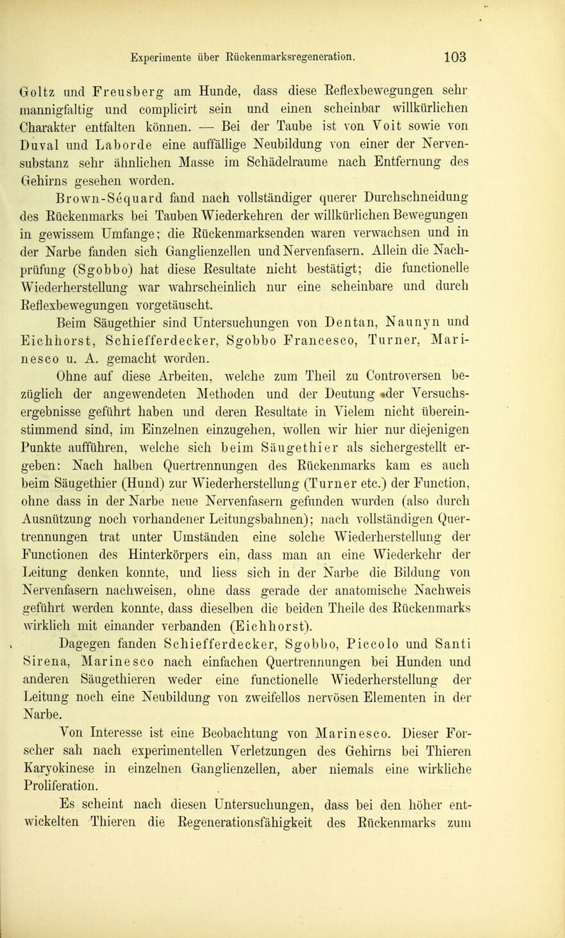 Goltz und Freusberg am Hunde, dass diese Reflexbewegungen sehr mannigfaltig und complicirt sein und einen scheinbar willkürlichen Charakter entfalten können. — Bei der Taube ist von Voit sowie von Duval und Labor de eine auffällige Neubildung von einer der Nerven- substanz sehr ähnlichen Masse im Sehädelraume nach Entfernung des Gehirns gesehen worden. Brown-Sequard fand nach vollständiger querer Durchschneidung des Eückenmarks bei Tauben Wiederkehren der willkürhchen Bewegungen in gewissem Umfange; die Eückenmarksenden waren verwachsen und in der Narbe fanden sich GanglienzeUen und Nervenfasern. AUein die Nach- prüfung (Sgobbo) hat diese Eesultate nicht bestätigt; die functioneUe Wiederherstellung war wahrscheinlich nur eine scheinbare und durch Eeflexbewegungen vorgetäuscht. Beim Säugethier sind Untersuchungen von Dentan, Naunyn und Eichhorst, Schiefferdecker, Sgobbo Francesco, Turner, Mari- nes co u. A. gemacht worden. Ohne auf diese Arbeiten, welche zum Theil zu Controversen be- züglich der angewendeten Methoden und der Deutung »der Yersuchs- ergebnisse geführt haben und deren Eesultate in Vielem nicht überein- stimmend sind, im Einzelnen einzugehen, wollen wir hier nur diejenigen Punkte aufführen, welche sich beim Säuget hier als sichergestellt er- geben: Nach halben Quertrennungen des Eückenmarks kam es auch beim Säugethier (Hund) zur Wiederherstellung (Turner etc.) der Function, ohne dass in der Narbe neue Nervenfasern gefunden wurden (also durch Ausnützung noch vorhandener Leitungsbahnen); nach vollständigen Quer- trennungen trat unter Umständen eine solche Wiederherstellung der Functionen des Hinterkörpers ein, dass man an eine Wiederkehr der Leitung denken konnte, und Hess sich in der Narbe die Bildung von Nervenfasern nachweisen, ohne dass gerade der anatomische Nachweis geführt werden konnte, dass dieselben die beiden Theile des Eückenmarks wirklich mit einander verbanden (Eichhorst). Dagegen fanden Schiefferdecker, Sgobbo, Piccolo und Santi Sirena, Marinesco nach einfachen Quertrennungen bei Hunden und anderen Säugethieren weder eine functionelle Wiederherstellung der Leitung noch eine Neubildung von zweifeüos nervösen Elementen in der Narbe. Von Interesse ist eine Beobachtung von Marin es co. Dieser For- scher sah nach experimentellen Verletzungen des Gehirns bei Thieren Karyokinese in einzelnen GangUenzeUen, aber niemals eine wirkUche Prohferation. Es scheint nach diesen Untersuchungen, dass bei den höher ent- wickelten Thieren die Eegenerationsfähigkeit des Eückenmarks zum