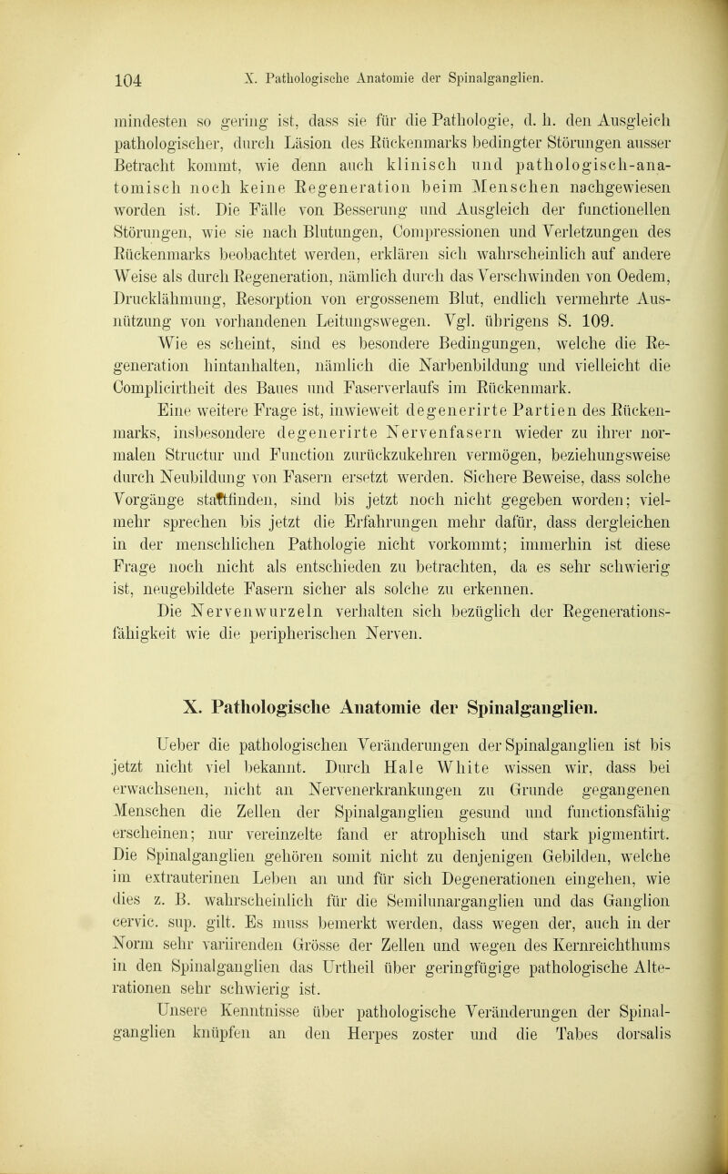 mindesten so gering ist, dass sie für die Pathologie, d. Ii. den Ausgleich pathologischer, durch Läsion des Eückenmarks bedingter Störungen ausser Betracht kommt, wie denn auch klinisch und pathologisch-ana- tomisch noch keine Eegeneration heim Menschen nachgewiesen worden ist. Die Fälle von Besserung und Ausgleich der functionellen Störungen, wie sie nach Blutungen, Oompressionen und Verletzungen des Eückenmarks beobachtet werden, erklären sich wahrscheinlich auf andere Weise als durch Eegeneration, nämlich durch das Verschwinden von Oedem, Drucklähmung, Eesorption von ergossenem Blut, endlich vermehrte Aus- nützung von vorhandenen Leitungswegen. Vgl. übrigens S. 109. Wie es scheint, sind es besondere Bedingungen, welche die Ee- generation hintanhalten, nämlich die Narbenbildung und vielleicht die Complicirtheit des Baues und Faserverlaufs im Eückenmark. Eine weitere Frage ist, inwieweit degenerirte Partien des Eücken- marks, insbesondere degenerirte Nervenfasern wieder zu ihrer nor- malen Stractur und Function zurückzukehren vermögen, beziehungsweise durch Neubildung von Fasern ersetzt werden. Sichere Beweise, dass solche Vorgänge stattfinden, sind bis jetzt noch nicht gegeben worden; viel- mehr sprechen bis jetzt die Erfahrungen mehr dafür, dass dergleichen in der menschlichen Pathologie nicht vorkommt; immerhin ist diese Frage noch nicht als entschieden zu betrachten, da es sehr schwierig ist, neugebildete Fasern sicher als solche zu erkennen. Die Nervenwurzeln verhalten sich bezüglich der Eegenerations- fähigkeit wie die peripherischen Nerven. X. Pathologische Anatomie der Spinalganglien. Ueber die pathologischen Veränderungen der Spinalganglien ist bis jetzt nicht viel bekannt. Durch Haie White wissen wir, dass bei erwachsenen, nicht an Nervenerkrankungen zu Grunde gegangenen Menschen die Zellen der Spinalganglien gesund und functionsfähig erscheinen; nur vereinzelte fand er atrophisch und stark pigmentirt. Die Spinalganglien gehören somit nicht zu denjenigen Gebilden, welche im extrauterinen Leben an und für sich Degenerationen eingehen, wie dies z. B. wahrscheinlich für die Semilunarganglien und das Ganglion cervic. sup. gilt. Es muss bemerkt werden, dass wegen der, auch in der Norm sehr variirenden Grösse der Zellen und wegen des Kernreichthums in den Spinalganglien das Urtheil über geringfügige pathologische Alte- rationen sehr schwierig ist. Unsere Kenntnisse über pathologische Veränderungen der Spinal- ganghen knüpfen an den Herpes zoster und die Tabes dorsalis