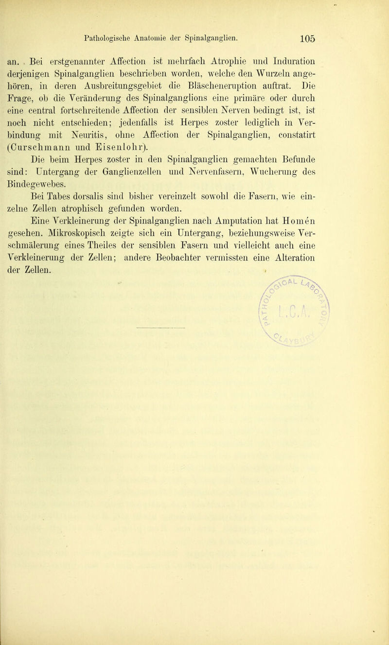 an. Bei erstgenannter Affection ist mehrfach Atrophie nnd Induration derjenigen Spinalganghen beschrieben worden, weiche den Wurzeln ange- hören, in deren Ausbreitungsgebiet die Bläscheneruption auftrat. Die Frage, ob die Veränderung des Spinalganglions eine primäre oder durch eine central fortschreitende Affection der sensiblen Nerven bedingt ist, ist noch nicht entschieden; jedenfalls ist Herpes zoster lediglich in Ver- bindung mit Neuritis, ohne Affection der Spinalganglien, constatirt (Ourschmann und Eisenlolir). Die beim Herpes zoster in den Spinalganglicn gemachten Befunde sind: Untergang der Ganglienzellen und Nervenfasern, Wucherung des Bindegewebes. Bei Tabes dorsalis sind bisher vereinzelt sowohl die Fasern, wie ein- zelne Zellen atrophisch gefunden worden. Eine Verkleinerung der Spinalganglien nach Amputation hat Homen gesehen. Mikroskopisch zeigte sich ein Untergang, beziehungsweise Ver- schmälerung eines Theiles der sensiblen Fasern und vielleicht auch eine Verkleinerung der Zellen; andere Beobachter vermissten eine Alteration der Zellen.