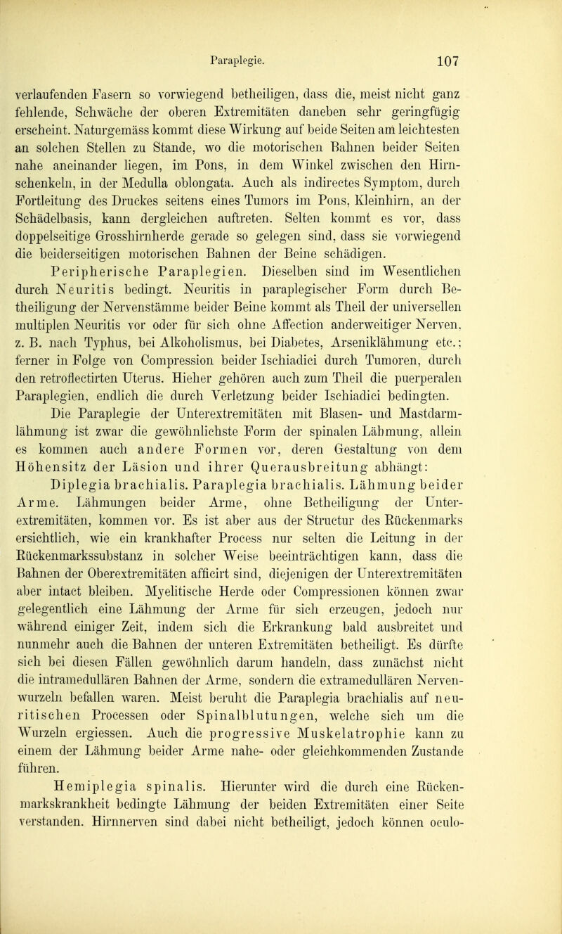verlaufenden Fasern so vorwiegend betheiligen, dass die, meist nicht ganz fehlende, Schwäche der oberen Extremitäten daneben sehr geringfügig erscheint. Natm-gemäss kommt diese Wirkung auf beide Seiten am leichtesten an solchen Stellen zu Stande, wo die motorischen Bahnen beider Seiten nahe aneinander liegen, im Pons, in dem Winkel zwischen den Hirn- schenkeln, in der Medulla oblongata. Auch als indirectes Symptom, durch Portleitung des Druckes seitens eines Tumors im Pons, Kleinhirn, an der Schädelbasis, kann dergleichen auftreten. Selten kommt es vor, dass doppelseitige Grosshirnherde gerade so gelegen sind, dass sie vorwiegend die beiderseitigen motorischen Bahnen der Beine schädigen. Peripherische Paraplegien. Dieselben sind im Wesentlichen durch Neuritis bedingt. Neuritis in paraplegischer Form durch Be- theihgung der Nervenstämme beider Beine kommt als Theil der universellen multiplen Neuritis vor oder für sich ohne Affection anderweitiger Nerven, z. B. nach Typhus, bei Alkoholismus, bei Diabetes, Arseniklähmung etc.; ferner in Folge von Compression beider Ischiadici durch Tumoren, durch den retroflectirten Uterus. Hieher gehören auch zum Theil die puerperalen Paraplegien, endlich die durch Verletzung beider Ischiadici bedingten. Die Paraplegie der Unterextremitäten mit Blasen- und Mastdarm- lähm img ist zwar die gewöhnlichste Form der spinalen Lähmung, allein es kommen auch, andere Formen vor, deren Gestaltung von dem Höhensitz der Läsion und ihrer Querausbreitung abhängt: Diplegia brachialis. Paraplegia brachialis. Lähmung beider Arme. Lähmungen beider Arme, ohne BetheiHgung der Unter- extremitäten, kommen vor. Es ist aber aus der Structur des Eückenmarks ersichtlich, wie ein krankhafter Process nur selten die Leitung in der Eückenmarkssubstanz in solcher Weise beeinträchtigen kann, dass die Bahnen der Oberextremitäten afficirt sind, diejenigen der Unterextremitäten aber intact bleiben. Myehtische Herde oder Compressionen können zwar gelegentlich eine Lähmung der Arme für sich erzeugen, jedoch nur während einiger Zeit, indem sich die Erkrankung bald ausbreitet und nunmehr auch die Bahnen der unteren Extremitäten betheiligt. Es dürfte sich bei diesen Fällen gewöhnlich darum handeln, dass zunächst nicht die intramedullären Bahnen der Arme, sondern die extramedullären Nerven- wurzeln befallen waren. Meist beruht die Paraplegia brachialis auf neu- ritisehen Processen oder Spinalblutungen, welche sich um die Wurzeln ergiessen. Auch die progressive Muskelatrophie kann zu einem der Lähmung beider Arme nahe- oder gleichkommenden Zustande führen. Hemiplegia spinalis. Hierunter wird die durch eine Eücken- markskrankheit bedingte Lähmung der beiden Extremitäten einer Seite verstanden. Hirnnerven sind dabei nicht betheiligt, jedoch können oculo-