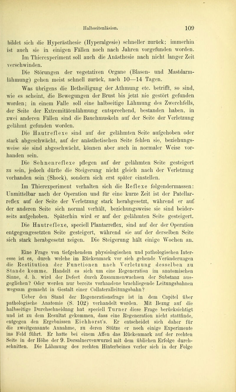 laildet sich die Hyperästhesie (Hyperalgesie) schneller zurück; immerhin ist auch sie in einigen Fällen noch nach Jahren vorgefunden worden. Im Thierexperiment soll auch die Anästhesie nach nicht langer Zeit verschwinden. Die Störungen der vegetativen Organe (Blasen- und Mastdarm- lähmung) gehen meist schnell zurück, nach 10—14 Tagen. Was übrigens die Betheihgung der Athmung etc. betrifft, so sind, wie es scheint, die Bewegungen der Brust bis jetzt nie gestört gefunden worden; in einem Falle soll eine halbseitige Lähmung des ZwerchfeUs, der Seite der Extremitätenlähmung entsprechend, bestanden haben, in zwei anderen Fällen sind die Bauchmuskeln auf der Seite der Verletzung gelähmt gefunden worden. Die Hautreflexe sind auf der gelähmten Seite aufgehoben oder stark abgeschwächt, auf der anästhetischen Seite fehlen sie, beziehungs- weise sie sind abgeschwächt, können aber auch in normaler Weise vor- handen sein. Die Sehnenreflexe pflegen auf der gelähmten Seite gesteigert zu sein, jedoch dürfte die Steigerung nicht gleich nach der Verletzung- vorhanden sein (Shock), sondern sich erst später einstellen. Im Thierexperiment verhalten sich die Eeflexe folgendermassen: Unmittelbar nach der Operation mid für eine kurze Zeit ist der Patellar- reflex auf der Seite der Verletzung stark herabgesetzt, während er auf der anderen Seite sich normal verhält, beziehungsweise sie sind beider- seits aufgehoben. Späterhin wird er auf der gelähmten Seite gesteigert. Die Hautreflexe, specieU Plantarreflex, sind auf der der Operation entgegengesetzten Seite gesteigert, während sie auf der derselben Seite sich stark herabgesetzt zeigen. Die Steigerung hält einige Wochen an. Eine Frage von tiefgehendem physiologischen imd pathologischen Inter- esse ist es, durch welche im Eückenmark vor sich gehende Verä]iderungen die Eestitution der Functionen nach Verletzung desselben zu Stande komme. Handelt es sich um eine Eegeneration im anatomischen Sinne, d. h. wird der Defect durch Zusammenwachsen der Substanz aus- geglichen? Oder werden nur bereits vorhandene brachliegende Leitungsbahnen wegsam gemacht in Grestalt einer Collateralleitungsbahn ? Ueber den Stand der Eegenerationsfrage ist in dem Capitel über pathologische Anatomie (S. 102) verhandelt worden. Mit Bezug auf die halbseitige Durchschneidnng hat speciell Turner diese Frage berücksichtigt und ist zu dem Eesnltat gekommen, dass eine Eegeneration nicht stattfinde, entgegen den Ergebnissen Eichhorst's. Er entscheidet sich daher für die zweitgenannte Annahme, zu deren Stütze er noch einige Experimente ins Feld führt. Er hatte bei einem Affen das Eückenmark auf der rechten Seite in der Höhe der 9. Dorsalnervenwurzel mit dem üblichen Erfolge durch- schnitten. Die Lähmung des rechten Hinterbeines verlor sich in der Folge