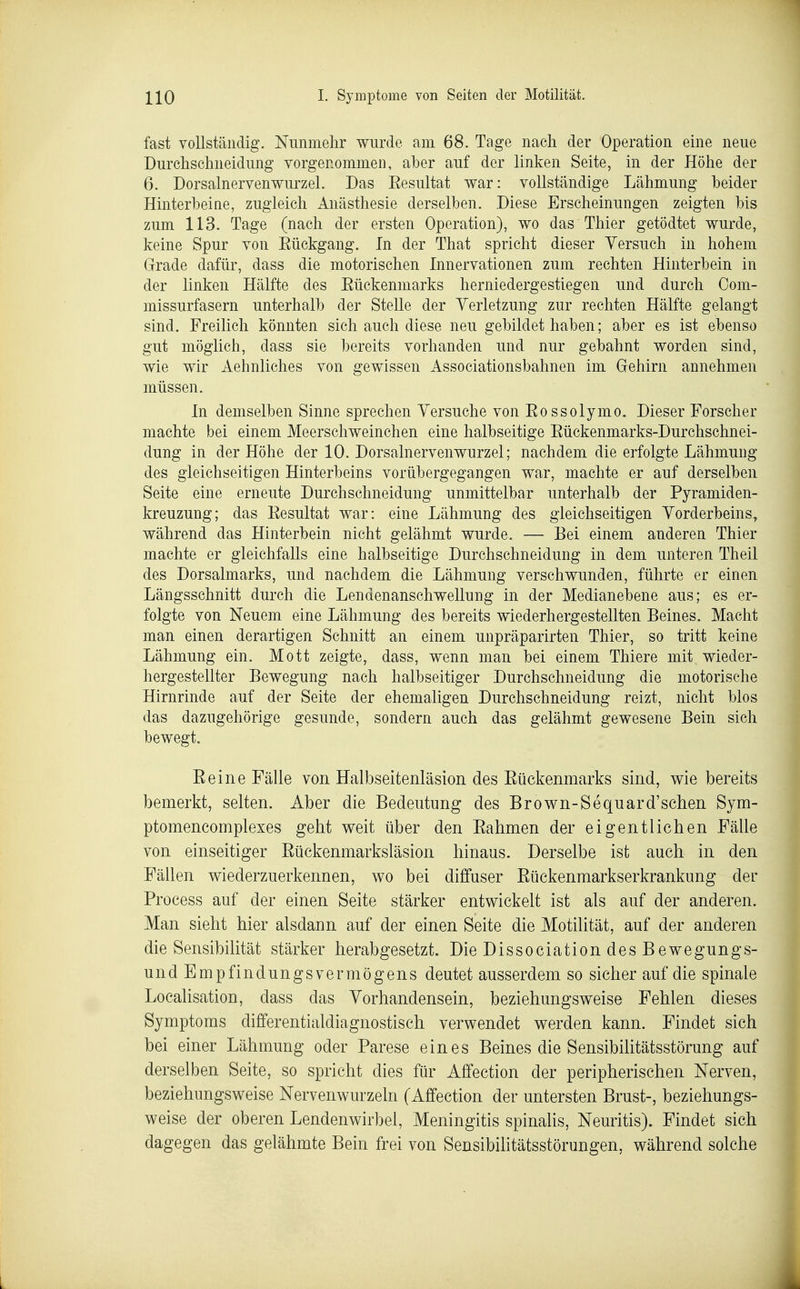 fast vollständig. Nunmehr wurde am 68. Tage nach der Operation eine neue Durchschneidung vorgenommen, aber auf der linken Seite, in der Höhe der 6. Dorsalnervenwurzel. Das Eesultat war: vollständige Lähmung heider Hinterheine, zugleich Anästhesie derselben. Diese Erscheinungen zeigten bis zum 113. Tage (nach der ersten Operation), wo das Thier getödtet wurde, keine Spur von Eückgang. In der That spricht dieser Versuch in hohem Grrade dafür, dass die motorischen Innervationen zum rechten Hinterbein in der linken Hälfte des Eückenmarks herniedergestiegen und durch Com- missurfasern unterhalb der Stelle der Verletzung zur rechten Hälfte gelangt sind. Freilich könnten sich auch diese neu gebildet haben; aber es ist ebenso gut möglich, dass sie bereits vorhanden und nur gebahnt worden sind, wie wir Aehnliches von gewissen Associationsbahnen im Gehirn annehmen müssen. In demselben Sinne sprechen Versuche von Eossolymo. Dieser Forscher machte bei einem Meerschweinchen eine halbseitige Eückenmarks-Durchschnei- dung in der Höhe der 10. Dorsalnervenwurzel; nachdem die erfolgte Lähmung des gleichseitigen Hinterbeins vorübergegangen war, machte er auf derselben Seite eine erneute Durchschneidung unmittelbar unterhalb der Pyramiden- kreuzung; das Eesultat war: eine Lähmung des gleichseitigen Vorderbeins, während das Hinterbein nicht gelähmt wurde. — Bei einem anderen Thier machte er gleichfalls eine halbseitige Durchschneidung in dem unteren Theil des Dorsalmarks, und nachdem die Lähmung verschwunden, führte er einen Längsschnitt durch die Lendenanschwellung in der Medianebene aus; es er- folgte von Neuem eine Lähmung des bereits wiederhergestellten Beines. Macht man einen derartigen Schnitt an einem unpräparirten Thier, so tritt keine Lähmung ein. Mott zeigte, dass, wenn man bei einem Thiere mit wieder- hergestellter Bewegung nach halbseitiger Durchschneidung die motorische Hirnrinde auf der Seite der ehemaligen Durchschneidung reizt, nicht blos das dazugehörige gesunde, sondern auch das gelähmt gewesene Bein sich bewegt. Eeine Fälle von Halbseitenläsion des Eückenmarks sind, wie bereits bemerkt, selten. Aber die Bedeutung des Brown-Sequard'schen Sym- ptomencomplexes geht weit über den Eahmen der eigentlichen Fälle von einseitiger Eückenmarksläsion hinaus. Derselbe ist auch in den Fällen wiederzuerkennen, wo bei diffuser Eückenmarkserkrankung der Process auf der einen Seite stärker entwickelt ist als auf der anderen. Man sieht hier alsdann auf der einen Seite die Motilität, auf der anderen die Sensibilität stärker herabgesetzt. Die Dissociation des Bewegungs- und Empfindungsvermögens deutet ausserdem so sicher auf die spinale Localisation, dass das Vorhandensein, beziehungsweise Fehlen dieses Symptoms differentialdiagnostisch verwendet werden kann. Findet sich bei einer Lähmung oder Parese eines Beines die Sensibilitätsstörung auf derselben Seite, so spricht dies für Affection der peripherischen Nerven, beziehungsweise Nervenwurzeln (Affection der untersten Brust-, beziehungs- weise der oberen Lendenwirbel, Meningitis spinalis, Neuritis). Findet sich dagegen das gelähmte Bein frei von Sensibilitätsstörungen, während solche