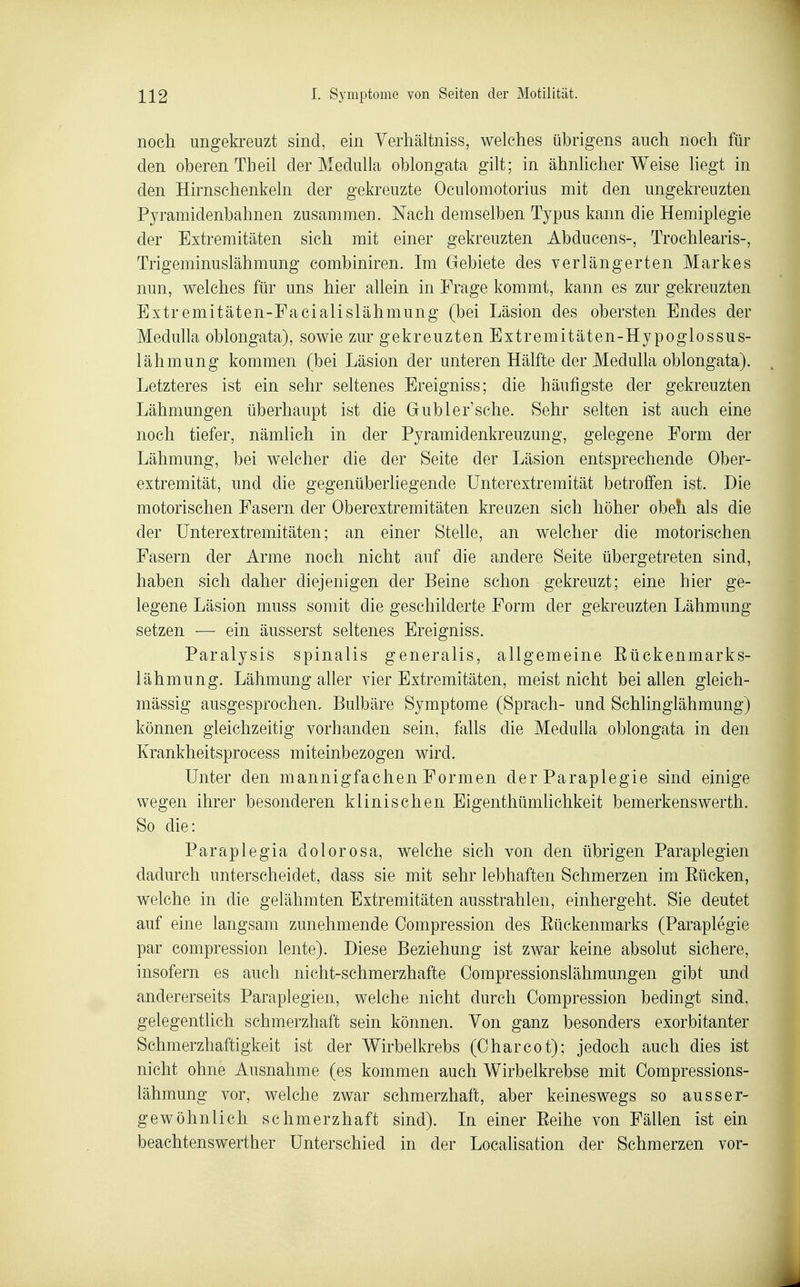 noch ungekreuzt sind, ein Yerliältniss, welches übrigens auch noch für den oberen Theil der MeduUa oblongata gilt; in ähnlicher Weise liegt in den Hirnschenkeln der gekreuzte Oculomotorius mit den ungekreuzten Pyramidenbahnen zusammen. Nach demselben Typus kann die Hemiplegie der Extremitäten sich mit einer gekreuzten Abducens-, Trochlearis-, Trigeminuslähmung combiniren. Im Gebiete des verlängerten Markes nun, welches für uns hier aUein in Frage kommt, kann es zur gekreuzten Extremitäten-Facialislähmung (bei Läsion des obersten Endes der Medulla oblongata), sowie zur gekreuzten Extremitäten-Hypoglossus- lähmung kommen (bei Läsion der unteren Hälfte der Medulla oblongata). Letzteres ist ein sehr seltenes Ereigniss; die häufigste der gekreuzten Lähmungen überhaupt ist die Gübler'sehe. Sehr selten ist auch eine noch tiefer, nämlich in der Pyramidenkreuzung, gelegene Form der Lähmung, bei welcher die der Seite der Läsion entsprechende Ober- extremität, und die gegenüberliegende ünterextremität betroffen ist. Die motorischen Fasern der Oberextremitäten kreuzen sich höher obefi als die der ünterextremitäten; an einer Stelle, an welcher die motorischen Fasern der Arme noch nicht auf die andere Seite übergetreten sind, haben sich daher diejenigen der Beine schon gekreuzt; eine hier ge- legene Läsion muss somit die geschilderte Form der gekreuzten Lähmung setzen — ein äusserst seltenes Ereigniss. Paralysis spinalis generalis, allgemeine Eückenmarks- lähmung. Lähmung aller vier Extremitäten, meist nicht bei allen gleich- mässig ausgesprochen, Bulbäre Symptome (Sprach- und Schlinglähmung) können gleichzeitig vorhanden sein, falls die Medulla oblongata in den Krankheitsprocess miteinbezogen wird. Unter den mannigfachen Formen der Paraplegie sind einige wegen ihrer besonderen klinischen Eigenthümhchkeit bemerkenswerth. So die: Paraplegia dolorosa, welche sich von den übrigen Paraplegien dadurch unterscheidet, dass sie mit sehr lebhaften Schmerzen im Eücken, welche in die gelähmten Extremitäten ausstrahlen, einhergeht. Sie deutet auf eine langsam zunehmende Compression des Eückenmarks (Paraplegie par compression lente). Diese Beziehung ist zwar keine absolut sichere, insofern es auch nicht-schmerzhafte Oompressionslähmungen gibt und andererseits Paraplegien, welche nicht durch Compression bedingt sind, gelegentlich schmerzhaft sein können. Von ganz besonders exorbitanter Schmerzhaftigkeit ist der Wirbelkrebs (Charcot); jedoch auch dies ist nicht ohne Ausnahme (es kommen auch Wirbelkrebse mit Compressions- lähmung vor, welche zwar schmerzhaft, aber keineswegs so ausser- gewöhnlich schmerzhaft sind). In einer Eeihe von Fällen ist ein beachtenswerther Unterschied in der Localisation der Schmerzen vor-