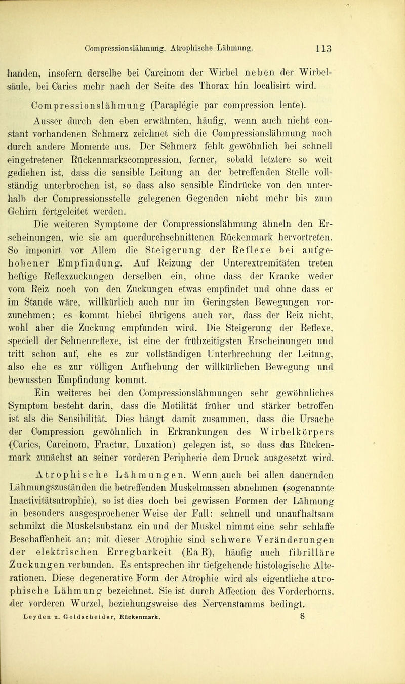 handen, insofern derselbe bei Oarcinom der Wirbel neben der Wirbel- säule, bei Caries mehr nach der Seite des Thorax hin localisirt wird. Compressionslähraung (Paraplegie par compression lente). Ausser durch den eben erwähnten, häufig, wenn auch nicht con- stant vorhandenen Schmerz zeichnet sich die Compressionslähmung noch durch andere Momente aus. Der Schmerz fehlt gewöhnlich bei schnell •eingetretener Eückenmarkscompression, ferner, sobald letztere so weit ^•ediehen ist, dass die sensible Leitung an der betreffenden Stelle voll- ständig unterbrochen ist, so dass also sensible Eindrücke von den unter- halb der Compressionsstelle gelegenen Gegenden nicht mehr bis zum Oehirn fortgeleitet werden. Die weiteren Symptome der Compressionslähmung ähneln den Er- scheinungen, wie sie am querdurchschnittenen Eückenmark hervortreten. So imponirt vor Allem die Steigerung der Eeflexe. bei aufge- hobener Empfindung. Auf Eeizung der ünterextremitäten treten heftige Eeflexzuckungen derselben ein, ohne dass der Kranke weder vom Eeiz noch von den Zuckungen etwas empfindet und ohne dass er im Stande wäre, willkürlich auch nur im Geringsten Bewegungen vor- zunehmen; es kommt hiebei übrigens auch vor, dass der Eeiz nicht, wohl aber die Zuckung empfanden wird. Die Steigerung der Eeflexe, speciell der Sehnenreflexe, ist eine der frühzeitigsten Erscheinungen und tritt schon auf, ehe es zur vollständigen Unterbrechung der Leitung, also ehe es zur völligen Aufhebung der willkürlichen Bewegung und bewussten Empfindung kommt. Ein weiteres bei den Compressionslähmungen sehr gewöhnliches ■Symptom besteht darin, dass die Motilität früher und stärker betroffen ist als die Sensibilität. Dies hängt damit zusammen, dass die Ursache der Compression gewöhnhch in Erkrankungen des Wirbelkörpers (Caries, Carcinom, Fractur, Luxation) gelegen ist, so dass das Eücken- mark zunächst an seiner vorderen Peripherie dem Druck ausgesetzt wird. Atrophische Lähmungen. Wenn auch bei allen dauernden Lähmungszuständen die betreffenden Muskelmassen abnehmen (sogenannte Inactivitätsatrophie), so ist dies doch bei gewissen Formen der Lähmung in besonders ausgesprochener Weise der Fall: schneU und unaufhaltsam schmilzt die Muskelsubstanz ein und der Muskel nimmt eine sehr schlaffe Beschaffenheit an; mit dieser Atrophie sind schwere Veränderungen der elektrischen Erregbarkeit (EaE), häufig auch fibrilläre .Zuckungen verbunden. Es entsprechen ihr tiefgehende histologische Alte- rationen. Diese degenerative Form der Atrophie wird als eigentliche atro- phische Lähmung bezeichnet. Sie ist durch Affection des Vorderhorns, der vorderen Wurzel, beziehungsweise des Nervenstamms bedingt. Leyden u. Goldscheider, Rückenmai'k. 8