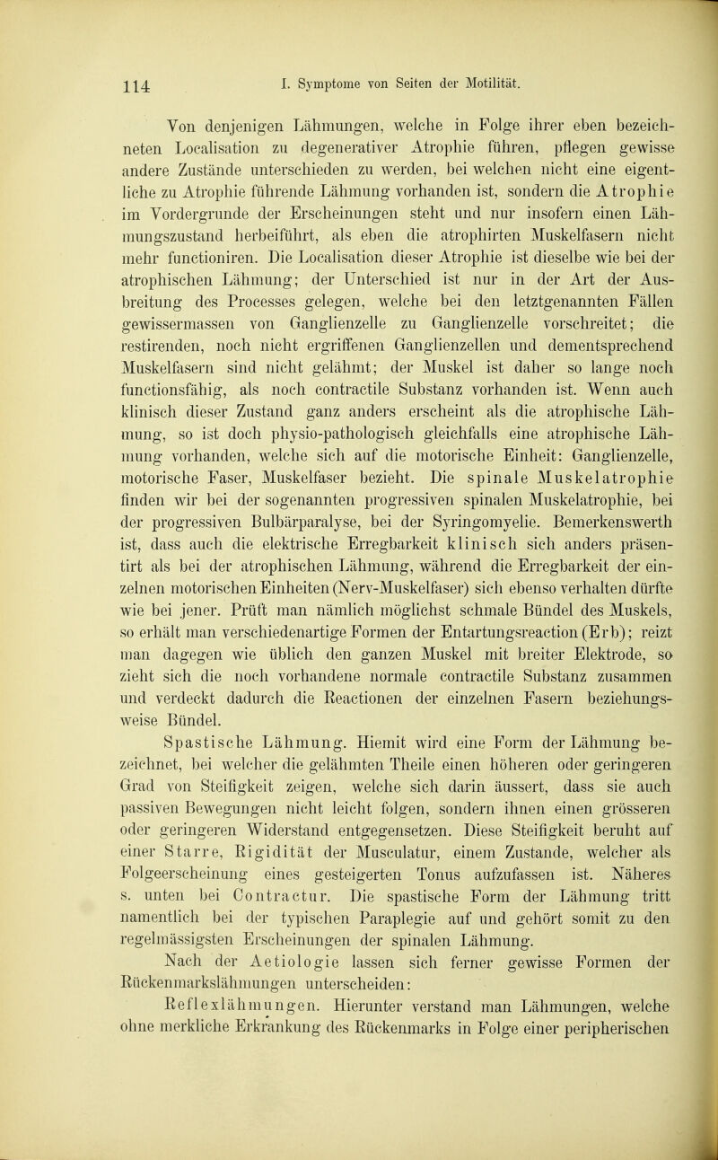 Von denjenigen Lähmungen, welche in Folge ihrer eben bezeich- neten Localisation zu degenerativer Atrophie führen, pflegen gewisse andere Zustände unterschieden zu werden, bei welchen nicht eine eigent- liche zu Atrophie führende Lähmung vorhanden ist, sondern die Atrophie im Vordergrunde der Erscheinungen steht und nur insofern einen Läh- mungszustand herbeiführt, als eben die atrophirten Muskelfasern nicht mehr functioniren. Die Localisation dieser Atrophie ist dieselbe wie bei der atrophischen Lähmung; der Unterschied ist nur in der Art der Aus- breitung des Processes gelegen, welche bei den letztgenannten Fällen gewissermassen von Ganglienzelle zu Ganglienzelle vorschreitet; die restirenden, noch nicht ergriffenen Ganglienzellen und dementsprechend Muskelfasern sind nicht gelähmt; der Muskel ist daher so lange noch functionsfähig, als noch contractile Substanz vorhanden ist. Wenn auch klinisch dieser Zustand ganz anders erscheint als die atrophische Läh- mung, so ist doch physio-pathologisch gleichfalls eine atrophische Läh- mung vorhanden, welche sich auf die motorische Einheit: Ganglienzelle, motorische Faser, Muskelfaser bezieht. Die spinale Muskelatrophie finden wir bei der sogenannten progressiven spinalen Muskelatrophie, bei der progressiven Bulbärparalyse, bei der Syringomyelie. Bemerkenswerth ist, dass auch die elektrische Erregbarkeit klinisch sich anders präsen- tirt als bei der atrophischen Lähmung, während die Erregbarkeit der ein- zelnen motorischen Einheiten (Nerv-Muskelfaser) sich ebenso verhalten dürfte wie bei jener. Prüft man nämlich mögUchst schmale Bündel des Muskels, so erhält man verschiedenartige Formen der Entartungsreaction(Erb); reizt man dagegen wie üblich den ganzen Muskel mit breiter Elektrode, so zieht sich die noch vorhandene normale contractile Substanz zusammen und verdeckt dadurch die Eeactionen der einzelnen Fasern beziehungs- weise Bündel. Spastische Lähmung. Hiemit wird eine Form der Lähmung be- zeichnet, bei welcher die gelähmten Theile einen höheren oder geringeren Grad von Steifigkeit zeigen, welche sich darin äussert, dass sie auch passiven Bewegungen nicht leicht folgen, sondern ihnen einen grösseren oder geringeren Widerstand entgegensetzen. Diese Steifigkeit beruht auf einer Starre, Eigidität der Musculatur, einem Zustande, welcher als Folgeerscheinung eines gesteigerten Tonus aufzufassen ist. Näheres s. unten bei Contractur. Die spastische Form der Lähmung tritt namentlich bei der typischen Paraplegie auf und gehört somit zu den regelmässigsten Erscheinungen der spinalen Lähmung. Nach der Aetiologie lassen sich ferner gewisse Formen der Eückenmarkslähmungen unterscheiden: Eeflexlähmungen. Hierunter verstand man Lähmungen, welche ohne merkliche Erkrankung des Eückenmarks in Folge einer peripherischen