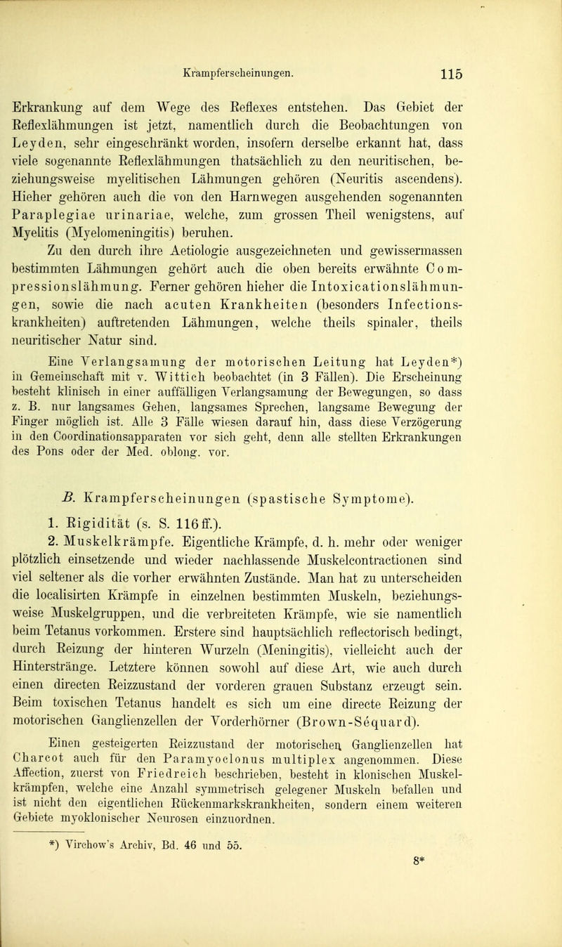 Erkrankung auf dem Wege des Eeflexes entstehen. Das Gebiet der Eeflexlähmungen ist jetzt, namentlich durch die Beobachtungen von Leyden, sehr eingeschränkt worden, insofern derselbe erkannt hat, dass viele sogenannte Eeflexlähmungen thatsächlich zu den neuritischen, be- ziehungsweise myelitischen Lähmungen gehören (Neuritis ascendens). Hieher gehören auch die von den Harnwegen ausgehenden sogenannten Paraplegiae urinariae, welche, zum grossen Theil wenigstens, auf Myelitis (Myelomeningitis) beruhen. Zu den durch ihre Aetiologie ausgezeichneten und gewissermassen bestimmten Lähmungen gehört auch die oben bereits erwähnte Com- pressionslähmung. Ferner gehören hieher die Intoxicationslähmun- gen, sowie die nach acuten Krankheiten (besonders Infections- krankheiten) auftretenden Lähmungen, welche theils spinaler, theils neuritischer Natur sind. Eine Verlangsamung der motorischen Leitung hat Leyden*) in Cremeinschaft mit v. Wittich beobachtet (in 3 Fällen). Die Erscheinung besteht klinisch in einer auffälligen Yerlangsamung der Bewegungen, so dass z. B. nur langsames Gfehen, langsames Sprechen, langsame Bewegung der Finger möglich ist. Alle 3 Fälle wiesen darauf hin, dass diese Verzögerung in den Coordinationsapparaten vor sich geht, denn alle stellten Erkrankungen des Pons oder der Med. oblong, vor. B. Krampferscheinungen (spastische Symptome). 1. Eigidität (s. S. 116 ff.). 2. Muskelkrämpfe. EigentHche Krämpfe, d. h. mehr oder weniger plötzhch einsetzende und wieder nachlassende Muskelcontractionen sind viel seltener als die vorher erwähnten Zustände. Man hat zu unterscheiden die localisirten Krämpfe in einzelnen bestimmten Muskeln, beziehungs- weise Muskelgruppen, und die verbreiteten Krämpfe, wie sie namentlich beim Tetanus vorkommen. Erstere sind hauptsächlich reflectorisch bedingt, durch Eeizung der hinteren Wurzeln (Meningitis), vielleicht auch der Hinterstränge. Letztere können sowohl auf diese Art, wie auch durch einen directen Eeizzustand der vorderen grauen Substanz erzeugt sein. Beim toxischen Tetanus handelt es sich um eine directe Eeizung der motorischen Ganglienzellen der Yorderhörner (Brown-Sequard). Einen gesteigerten Eeizzustand der motorischei; Ganglienzellen hat Charcot auch für den Paramyoclonus multiplex angenommen. Diese Affection, zuerst von Friedreich beschrieben, besteht in klonischen Muskel- krämpfen, welche eine Anzahl symmetrisch gelegener Muskeln befallen und ist nicht den eigenthchen Eückenmarkskrankheiten, sondern einem weiteren Gebiete myoklonischer Neurosen einzuordnen. *) Virehow's Archiv, Bd. 46 und 55. 8*