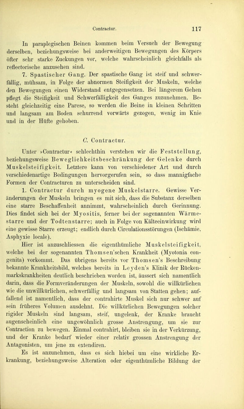 In paraplegischen Beinen kommen beim Versuch der Bewegung derselben, beziehungsweise bei anderweitigen Bewegungen des Körpers öfter sehr starke Zuckungen vor, welche wahrscheinlich gleichfalls als reflectorische anzusehen sind. 7. Spastischer Gang. Der spastische Gang ist steif und schwer- fällig, mühsam, in Folge der abnormen Steifigkeit der Muskeln, welche den Bewegungen einen Widerstand entgegensetzen. Bei längerem Gehen pflegt die Steifigkeit und Schwerfälligkeit des Ganges zuzunehmen. Be- steht gleichzeitig eine Parese, so werden die Beine in kleinen Schritten und langsam am Boden schurrend vorwärts gezogen, wenig im Knie und in der Hüfte gehoben. C. Contraetur. Unter »Contraetur« schlechthin verstehen wir die Feststellung, beziehungsweise Beweglichkeitsbeschränkung der Gelenke durch Muskelsteifigkeit. Letztere kann von verschiedener Art und durch verschiedenartige Bedingungen hervorgerufen sein, so dass mannigfache Formen der Contracturen zu unterscheiden sind. 1. Contraetur durch myogene Muskelstarre. Gewisse Ver- änderungen der Muskeln bringen es mit sich, dass die Substanz derselben eine starre Beschaffenheit annimmt, wahrscheinhch durch Gerinnung. Dies findet sich bei der Myositis, ferner beider sogenannten Wärme- starre und der Todtenstarre; auch in Folge von Kälteeinwirkung wird eine gewisse Starre erzeugt; endhch durch Circulationsstörungen (Ischämie, Asphyxie locale). Hier ist anzuschliessen die eigenthümliche Muskelsteifigkeit, welche bei der sogenannten Thomsen'sehen Krankheit (Myotonia con- genita) vorkommt. Das übrigens bereits vor Thomsen's Beschreibung- bekannte Krankheitsbild, welches bereits in Leyden's Klinik der Eücken- markskrankheiten deutlich beschrieben worden ist, äussert sich namenthch darin, dass die Formveränderungen der Muskeln, sowohl die wiUkürlichen wie die unwillkürlichen, schwerfäUig und langsam von Statten gehen; auf- fallend ist namentlich, dass der contrahirte Muskel sich nur schwer auf sein früheres Volumen ausdehnt. Die willkürlichen Bewegungen solcher rigider Muskeln sind langsam, steif, ungelenk, der Kranke braucht augenscheinlich eine ungewöhnlich grosse Anstrengung, um sie zur Contraction zu bewegen. Einmal contrahirt, bleiben sie in der Verkürzung, und der Kranke bedarf wieder einer relativ grossen Anstrengung der Antagonisten, um jene zu estendiren. . Es ist anzunehmen, dass es sich hiebei um eine wirkhche Er- krankung, beziehungsweise Alteration oder eigenthümhche Bildung der