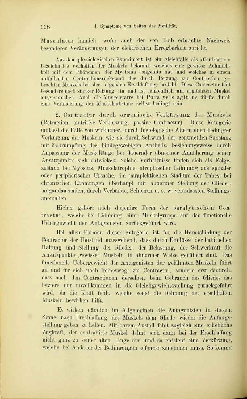 Musculatur handelt, wofür auch der von Erb erbrachte Nachweis besonderer Veränderungen der elektrischen Erregbarkeit spricht. Aus dem physiologischen Experiment ist ein gleichfalls als »Contraetur« bezeichnetes Verhalten der Muskeln bekannt, welches eine gewisse Aehnlich- keit mit dem Phänomen der Myotonia congenita hat und welches in einem auffallenden Contractionsrückstand des durch Eeizung zur Contraction ge- brachten Muskels bei der folgenden Erschlaffung besteht. Diese Contractur tritt besonders nach starker Eeizung' ein und ist namentlich am ermüdeten Muskel ausgesprochen. Auch die Muskelstarre bei Paralysis agitans dürfte durch eine Veränderung der Muskelsubstanz selbst bedingt sein. 2. Contractur durch organische Verkürzung des Muskels (Eetraction, nutritive Verkürzung, passive Contractur). Diese Kategorie umfasst die Fälle von wirklicher, durch histologische Alterationen bedingter Verkürzung der Muskeln, wie sie durch Schwund der contractilen Substanz mit Schrumpfung des bindegewebigen Antheils, beziehungsweise durch Anpassung der Muskellänge bei dauernder abnormer Annäherung seiner Ansatzpunkte sich entwickelt. Solche Verhältnisse finden sich als Folge- zustand bei Myositis, Muskelatrophie, atrophischer Lähmung aus spinaler oder peripherischer Ursache, im paraplektischen Stadium der Tabes, bei chronischen Lähmungen überhaupt mit abnormer Stellung der Glieder, langandauernden, durch Verbände, Schienen u. s. w. veranlassten Stellungs- anomaUen. Hieher gehört auch diejenige Form der paralytischen Con- tractur, welche bei Lähmung einer Muskelgruppe auf das functionelle üebergewicht der Antagonisten zurückgeführt wird. Bei allen Formen dieser Kategorie ist für die Herausbildung der Contractur der Umstand massgebend, dass durch Einflüsse der habituellen Haltung und Stellung der Glieder, der Belastung, der Schwerkraft die Ansatzpunkte gewisser Muskeln in abnormer Weise genähert sind. Das functionelle Üebergewicht der Antagonisten der gelähmten Muskeln führt an und für sich noch keineswegs zur Contractur, sondern erst dadurch, dass nach den Contractionen derselben beim Gebrauch des Gliedes das letztere nur unvollkommen in die Gleichgewichtsstellung zurückgeführt wird, da die Kraft fehlt, welche sonst die Dehnung der erschlafften Muskeln bewirken hilft. Es wirken nämlich im Allgemeinen die Antagonisten in diesem Sinne, nach Erschlaffung des Muskels dem Gliede wieder die Anfangs- stellung geben zu helfen. Mit ihrem Ausfall fehlt zugleich eine erhebliche Zugkraft, der contrahirte Muskel dehnt sich dann bei der Erschlaffung nicht ganz zu seiner alten Länge aus und so entsteht eine Verkürzung, welche bei Andauer der Bedingungen offenbar zunehmen muss. So kommt