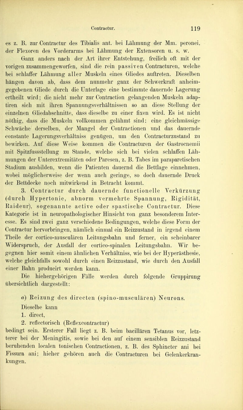 es z. B. zur Oontractur des Tibialis ant. bei Lähmung der Mm. peronei, der Flexoren des Vorderarms bei Lähmung der Extensoren u. s. w. Ganz anders nach der Art ihrer Entstehung, freihch oft mit der vorigen zusammengeworfen, sind die rein passiven Contracturen, welche bei schlaffer Lähmung aller Muskeln eines Ghedes auftreten. Dieselben hängen davon ab, dass dem nunmehr ganz der Schwerkraft anheim- gegebenen Gliede durch die Unterlage eine bestimmte dauernde Lagerung ertheilt wird; die nicht mehr zur Oontraction gelangenden Muskeln adap- tiren sich mit ihren Spannungsverhältnissen so an diese Stellung der einzelnen Gliedabschnitte, dass dieselbe zu einer fixen wird. Es ist nicht nöthig, dass die Muskeln vollkommen gelähmt sind: eine gleichmässige Schwäche derselben, der Mangel der Oontractionen und das dauernde constante Lagerungsverhältniss genügen, um den Contracturzustand zu bewirken. Auf diese Weise kommen die Contracturen der Gastrocnemii mit Spitzfussstellung zu Stande, welche sich bei vielen schlaffen Läh- mungen der ünterextremitäten oder Paresen, z. B. Tabes im paraparetischen Stadium ausbilden, wenn die Patienten dauernd die Bettlage einnehmen, wobei möglicherweise der wenn auch geringe, so doch dauernde Druck der Bettdecke noch mitwirkend in Betracht kommt. 3. Oontractur durch dauernde functionelle Verkürzung (durch Hypertonie, abnorm vermehrte Spannung, Eigidität, Eaideur), sogenannte active oder spastische Oontractur. Diese Kategorie ist in neuropathologischer Hinsicht von ganz besonderem Inter- esse. Es sind zwei ganz verschiedene Bedingungen, welche diese Form der Oontractur hervorbringen, nämlich einmal ein Eeizzustand in irgend einem Theile der cortico-musculären Leitungsbahn und ferner, ein scheinbarer Widerspruch, der Ausfall der cortico-spinalen Leitungsbahn. Wir be- gegnen hier somit einem ähnlichen Verhältniss, wie bei der Hyperästhesie, welche gleichfalls sowohl durch einen Eeizzustand, wie durch den Ausfall einer Bahn producirt werden kann. Die hiehergehörigen Fälle werden durch folgende Gruppirung übersichtlich dargestellt: a) Eeizung des directen (spino-musculären) Neurons. Dieselbe kann 1. direct, 2. reflectorisch (Eeflexcontractur) bedingt sein. Ersterer Fall liegt z. B. beim bacillären Tetanus vor, letz- terer bei der Meningitis, sowie bei den auf einem sensiblen Eeizzustand beruhenden localen tonischen Oontractionen, z. B. des Sphincter ani bei Fissura ani; hieher gehören auch die Oontracturen bei Gelenkerkran- kungen.