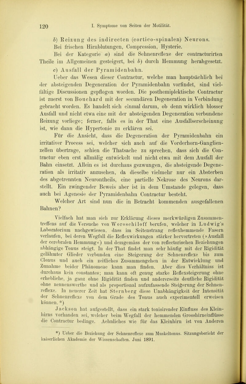 h) Eeizung des indirecten (cortico-spinalen) Neurons. Bei frischen Hirnblutungen, Compression, Hysterie. Bei der Kategorie a) sind die Sehnenreflexe der contracturirten Theile im Allgemeinen gesteigert, bei h) durch Hemmung herabgesetzt. c) Ausfall der Pyramidenbahn. üeber das Wesen dieser Contractur, welche man hauptsächlich bei der absteigenden Degeneration der Pyramidenbahn vorfindet, sind viel- fältige Discussionen gepflogen worden. Die posthemiplektische Contractur ist zuerst vonBouchard mit der secundären Degeneration in Verbindung gebracht worden. Es handelt sich einmal darum, ob denn wirklich blosser Ausfall und nicht etwa eine mit der absteigenden Degeneration verbundene Reizung vorliege; ferner, falls es in der That eine Ausfallserscheinung ist, wie dann die Hypertonie zu erklären sei. Für die Ansicht, dass die Degeneration der Pyramidenbahn ein irritativer Process sei, welcher sich auch auf die Vorderhorn-Ganglien- zeUen übertrage, schien die Thatsache zu sprechen, dass sich die Con- tractur eben erst allmälig entwickelt und nicht etwa mit dem Ausfall der Bahn einsetzt. Allein es ist durchaus gezwungen, die absteigende Degene- ration als irritativ anzusehen, da dieselbe vielmehr nur ein Absterben des abgetrennten Neurontheils, eine partielle Nekrose des Neurons dar- stellt. Ein zwingender Beweis aber ist in dem Umstände gelegen, dass auch bei Agenesie der Pyramidenbahn Contractur besteht. Welcher Art sind nun die in Betracht kommenden ausgefallenen Bahnen? Vielfach hat man sich zur Erklärung dieses merkwürdigen Zusammen- treffens auf die Versuche von Woroschiloff berufen, welcher in Ludwig's Laboratorium nachgewiesen, dass im Seitenstrang reflexhemmende Fasern verlaufen, bei deren Wegfall die Eeflexwirkungen stärker hervortreten (»Ausfall der cerebralen Hemmung«) und demgemäss der von reflectorischen Beziehungen abhängige Tonus steigt. In der That findet man sehr häufig mit der Eigidität gelähmter Gflieder verbunden eine Steigerung der Sehnenreflexe bis zum Glonns und auch ein zeitliches Zusammengehen in der Entwicklung und Zunahme beider Phänomene kann man finden. Aber dies Verhältniss ist durchaus kein constantes; man kann oft genug starke Eeflexsteigerung ohne erhebliche, ja ganz ohne Eigidität finden und andererseits deutliche Eigidität ohne nennenswerthe und als proportional aufzufassende Steigerung der Sehnen- reflexe. In neuerer Zeit hat Sternberg diese Unabhängigkeit der Intensität der Sehnenreflexe von dem Gfrade des Tonus auch experimentell erweisen können. *) Jackson hat aufgestellt, dass ein stark tonisirender Einfluss des Klein- hirns vorhanden sei, welcher beim Wegfall der hemmenden Grosshirneinflüsse die Contractur bedinge. Aehnliches wie für das Kleinhirn ist von Anderen *) üeber die Bezieliimg der Sehnenreflexe zum Miiskeltoniis. Sitzungsberielit der kaiserliclien Akademie der Wissenseliaften. Juni 1891.