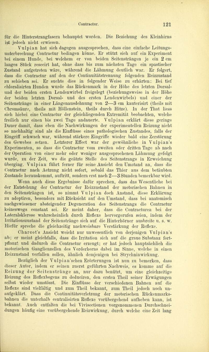 für die Hinterstrangfasern behauptet worden. Die Beziehung des Kleinhirns i^ jedoch nicht erwiesen. Yulpian hat sich dagegen ausgesprochen, dass eine einfache Leitungs- unterhrechung Contractur bedingen könne. Er stützt sich auf ein Experiment hei einem Hunde, bei welchem er von beiden Seitensträngen je ein 2 cm langes Stück resecirt hat, ohne dass bis zum nächsten Tage ein spastischer Zustand aufgetreten wäre, während die Lähmung deutlich war. Er folgert, dass die Contractur auf den der Continuitätstrennung folgenden Eeizzustand zu schieben sei. Er suchte dies in folgender Weise zu erhärten: Bei tief chloralisirten Hunden wurde das Eückenmark in der Höhe des letzten Dorsal- und der beiden ersten Lendenwirbel freigelegt (beziehungsweise in der Höhe der beiden letzten Dorsal- und des ersten Lendenwirbels) und einer der Seitenstränge in einer Längenausdehnung von 2—3 cm kauterisirt (theils mit Chromsäure, theils mit Höllenstein, theils durch Hitze). Li der That Hess sich hiebei eine Contractur der gleichliegenden Extremität beobachten, welche freilich nur einen bis zwei Tage andauerte. Vulpian erklärt diese geringe Dauer damit, dass eben die NachAvirkungen der experimentellen Eeizung nicht so nachhaltig sind als die Einflüsse eines pathologischen Zustandes, falls der Eingriff schwach war, während stärkere Eingriffe wieder bald eine Zerstörung des Gewebes setzen. Letzterer Effect war der gewöhnliche in Vulpian's Experimenten, so dass die Contractur vom zweiten oder dritten Tage ab nach der Operation von einer mehr oder weniger ausgesprochenen Lähmung gefolgt wurde, zu der Zeit, wo die geätzte Stelle des Seitenstrangs in Erweichung überging. Yulpian führt ferner für seine Ansicht den Umstand an, dass die Contractur nach Aetzung nicht sofort, sobald das Thier aus dem betäubten Zustande herauskommt, auftritt, sondern erst nach 2—3 Stunden bemerkbar wird. Wenn auch diese Ergebnisse dafür sprechen, dass das Wesentliche bei der Entstehung der Contractur der Eeizzustand der motorischen Bahnen in den Seitensträngen ist, so nimmt Yulpian doch Anstand, diese Erklärung zu adoptiren, besonders mit Eücksicht auf den Umstand, dass bei anatomisch nachgewiesener absteigender Degeneration des Seitenstrangs die Contractur keineswegs constant sei. Er meint daher, dass die Contracturen bei der Lateralsklerose wahrscheinlich durch Eeflexe hervorgerufen seien, indem der Irritationszustand der Seitenstränge sich auf die Hinterhörner ausbreite u. s. w. Hiefür spreche die gleichzeitig nachweisbare Yerstärkung der Eeflexe. Charcot's Ansicht weicht nur unwesentlich von derjenigen Yulpian's ab; er meint gleichfalls, dass die Irritation sich auf die graue Substanz fort- pflanzt und dadurch die Contractur erzeugt; er hat jedoch hauptsächlich die motorischen Ganglienzellen des Yorderhorns dabei im Sinne, v/elche in einen Eeizzustand verfallen sollen, ähnlich demjenigen bei Strychninwirkung. Bezüglich der Yulpian'schen Erörterungen ist nun zu bemerken, dass dieser Autor, indem er seinen zuerst geführten Nachweis, es komme auf die Eeizung der Seiten st ränge an, nur dazu benützt, um eine gleichzeitige Eeizung des Eeflexbogens zu deduciren, den ersten Theil seiner Erwägungen selbst wieder umstösst. Die Einflüsse der verschiedenen Bahnen auf die Eeflexe sind vielfältig und zum Theil bekannt, zum Theil jedoch noch un- aufgeklärt. Dass die ContinuitätsVerletzung der motorischen Eückenmarks- bahnen die unterhalb centralisirten Eeflexe vorübergehend aufheben kann, ist bekannt. Auch entfalten die bei Yivisectionen vorgenommenen Durchschnei- dungen häufig eine vorübergehende Eeizwirkung, durch welche eine Zeit lang