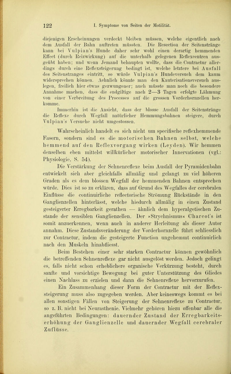 diejenigen Erscheinungen verdeckt bleiben müssen, welche eigentlich nach dem Ausfall der Bahn auftreten müssten. Die Eesection der Seitenstränge kann bei Vulpian's Hunde daher sehr wohl einen derartig hemmenden Effect (durch EeizWirkung) auf die unterhalb gelegenen Eeflexcentreri aus- geübt haben; und wenn Jemand behaupten wollte, dass die Contractur aller- dings durch eine Eeflexsteigerung bedingt ist, welche letztere bei Ausfall des Seitenstranges eintritt, so würde Yulpian's Hundeversuch dem kaum widersprechen können. Aehnlich könnte man den Kauterisationsversuch aus- legen, freilich hier etwas gezwungener; auch müsste man noch die besondere Annahme machen, dass die endgiltige nach 2—3 Tagen erfolgte Lähmung von einer Verbreitung des Processes auf die grossen Yorderhornzellen her- komme. Immerhin ist die Ansicht, dass der blosse Ausfall der Seitenstränge die Eeflexe durch Wegfall natürlicher Hemmungsbahnen steigere, durch Vulpian's Versuche nicht umgestossen. Wahrscheinlich handelt es sich nicht um specifische reflexhemmende Fasern, sondern sind es die motorischen Bahnen selbst, welche hemmend auf den Eeflexvorgang wirken (Leyden). Wir hemmen denselben eben mittelst willkürlicher motorischer Innervationen (vgl.: Physiologie, S. 54). Die Verstärkung der Sehnenreflexe beim Ausfall der Pyramidenbahn entwickelt sich aber gleichfalls allmälig und gelangt zu viel höheren Graden als es dem blossen Wegfall der hemmenden Bahnen entsprechen würde. Dies ist so zu erklären, dass auf Grund des Wegfalles der cerebralen Einflüsse die continuirliche reflectorische Strömung Eückstände in den Ganglienzellen hinterlässt, welche hiedurch allmähg in einen Zustand gesteigerter Erregbarkeit gerathen — ähnlich dem hyperalgetischen Zu- stande der sensiblen Ganglienzellen. Der »Strychnismus« Oharcot's ist somit anzuerkennen, wenn auch in anderer Herleitung als dieser Autor annahm. Diese ZustandsVeränderung der Vorderhornzelle führt schliesslich zur Contractur, indem die gesteigerte Function ungehemmt continuirlich nach den Muskeln hinabfliesst. Beim Bestehen einer sehr starken Contractur können gewöhnlich die betreffenden Sehnenreflexe gar nicht ausgelöst werden. Jedoch gelingt es, falls nicht schon erheblichere organische Verkürzung besteht, durch sanfte und vorsichtige Bewegung bei guter Unterstützung des Gliedes einen Naclilass zu erzielen und dann die Sehnenreflexe hervorzurufen. Ein Zusammenhang dieser Form der Contractur mit der Eeflex- steigerung muss also zugegeben werden. Aber keineswegs kommt es bei allen sonstigen Fällen von Steigerung der Sehnenreflexe zu Contractur, so z. B. nicht bei Neurasthenie. Vielmehr gehören hiezu offenbar alle die angeführten Bedingungen: dauernder Zustand der Erregbarkeits- erhöhung der Ganglienzelle und dauernder Wegfall cerebraler Zuflüsse.