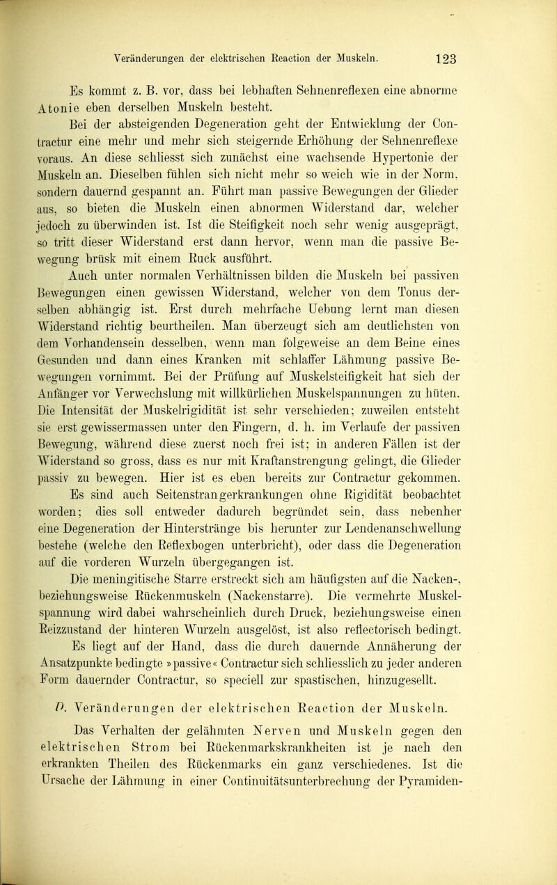 Es kommt z. B. vor, dass bei lebhaften Sehnenreflexen eine abnorme Atonie eben derselben Muskeln besteht. Bei der absteigenden Degeneration geht der Entwicklung der Con- tractur eine mehr und mehr sich steigernde Erhöhung der Sehnenreflexe voraus. An diese schliesst sich zunächst eine wachsende Hypertonie der Muskeln an. Dieselben fühlen sich nicht mehr so weich wie in der Norm, sondern dauernd gespannt an. Führt man passive Bewegungen der Glieder aus, so bieten die Muskeln einen abnormen Widerstand dar, welcher jedoch zu überwinden ist. Ist die Steifigkeit noch sehr wenig ausgeprägt, so tritt dieser Widerstand erst dann hervor, wenn man die passive Be- wegung brüsk mit einem Euck ausführt. Auch unter normalen Verhältnissen bilden die Muskeln bei passiven Bewegungen einen gewissen Widerstand, welcher von dem Tonus der- selben abhängig ist. Erst durch mehrfache üebung lernt man diesen Widerstand richtig beurtheilen. Man überzeugt sich am deutlichsten von dem Vorhandensein desselben, wenn man folgeweise an dem Beine eines Gesunden und dann eines Kranken mit schlaffer Lähmung passive Be- wegungen vornimmt. Bei der Prüfung auf Muskelsteifigkeit hat sich der Anfänger vor Verwechslung mit willkürhchen Muskelspannungen zu hüten. Die Intensität der Muskelrigidität ist sehr verschieden; zuweilen entsteht sie erst gewissermassen unter den Fingern, d. h. im Verlaufe der passiven Bewegung, während diese zuerst noch frei ist; in anderen Fällen ist der Widerstand so gross, dass es nur mit Kraftanstrengung gelingt, die Glieder passiv zu bewegen. Hier ist es eben bereits zur Contractur gekommen. Es sind auch Seitenstran gerkrankungen ohne Eigidität beobachtet worden; dies soll entweder dadurch begründet sein, dass nebenher eine Degeneration der Hinterstränge bis herunter zur Lendenanschwellung bestehe (welche den Eeflexbogen unterbricht), oder dass die Degeneration auf die vorderen Wurzeln übergegangen ist. Die meningitische Starre erstreckt sich am häufigsten auf die Nacken-, beziehungsweise Eückenmuskeln (Nackenstarre). Die vermehrte Muskel- spannung wird dabei wahrscheinlich durch Druck, beziehungsweise einen Eeizzustand der hinteren Wurzeln ausgelöst, ist also reflectorisch bedingt. Es liegt auf der Hand, dass die durch dauernde Annäherung der Ansatzpunkte bedingte »passive« Contractur sich schhesslich zu jeder anderen Form dauernder Contractur, so speciell zur spastischen, hinzugesellt. D. Veränderungen der elektrischen Eeaetion der Muskeln. Das Verhalten der gelähmten Nerven und Muskeln gegen den elektrischen Strom bei Eückenmarkskrankheiten ist je nach den erkrankten Theilen des Eückenmarks ein ganz verschiedenes. Ist die Ursache der Lähmung in einer Continuitätsunterbrechung der Pyramiden-
