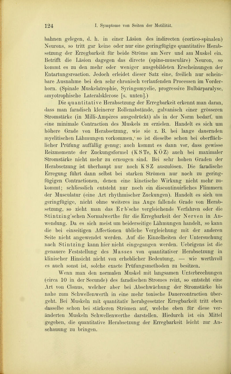 bahnen gelegen, d. h. in einer Läsion des indirecten (cortico-spinalen) Neurons, so tritt gar keine oder nur eine geringfügige quantitative Herab- setzung der Erregbarkeit für beide Ströme am Nerv und am Muskel ein. Betrilft die Läsion dagegen das directe (spino-musculäre) Neuron, so kommt es zu den mehr oder weniger ausgebildeten Erscheinungen der Entartungsreaction. Jedoch erleidet dieser Satz eine, freilich nur schein- bare Ausnahme bei den sehr chronisch verlaufenden Processen im Yorder- horn. (Spinale Muskelatrophie, Syringomyehe, progressive Bulbärparalyse, amyotrophische Lateralsklerose [s. unten].) Die quantitative Herabsetzung der Erregbarkeit erkennt man daran, dass man faradisch kleinerer Eollenabstände, galvanisch einer grösseren Stromstärke (in Mihi-Amperes ausgedrückt) als in der Norm bedarf, um eine minimale Contraction des Muskels zu erzielen. Handelt es sich um höhere Grade von Herabsetzung, wie sie z. B. bei lange dauernden inyelitischen Lähmungen vorkommen,^ so ist dieselbe schon bei oberfläch- licher Prüfung auffähig genug; auch kommt es dann vor, dass gewisse Eeizmomente der Zuckungsformel (KSTe, KÖZ) auch bei maximaler Stromstärke nicht mehr zu erzeugen sind. Bei sehr hohen Graden der Herabsetzung ist überhaupt nur noch KSZ auszulösen. Die faradische Erregung führt dann selbst bei starken Strömen nur noch zu gering- fügigen Contractionen, denen eine kinetische Wirkung nicht mehr zu- kommt; schliesslich entsteht nur noch ein discontinuirliches Flimmern der Musculatur (eine Art rhythmischer Zuckungen). Handelt es sich um geringfügige, nicht ohne weiteres ins Auge fahende Grade von Herab- setzung, so zieht man das Erb'sche vergleichende Verfahren oder die Stintzing'schen Normalwerthe für die Erregbarkeit der Nerven in An- wendung. Da es sich meist um beiderseitige Lähmungen handelt, so kann die bei einseitigen Affectionen übliche Yergieichung mit der anderen Seite nicht angewendet weirden. Auf die Einzelheiten der Untersuchung nach Stintzing kann hier nicht eingegangen werden. Uebrigens ist die genauere Feststellung des Masses von quantitativer Herabsetzung in klinischer Hinsicht nicht von erhebhcher Bedeutung, — wie werthvoU es auch sonst ist, solche exacte Prüfungsmethoden zu besitzen. Wenn man den normalen Muskel mit langsamen Unterbrechungen (circa 10 in der Secunde) des faradischen Stromes reizt, so entsteht eine Art von Glonns, welcher aber bei Abschwächung der Stromstärke bis nahe zum Schwellenwerth in eine mehr tonische Dauercontraction über- geht. Bei Muskeln mit quantitativ herabgesetzter Erregbarkeit tritt eben dasselbe schon bei stärkeren Strömen auf, welche eben für diese ver- änderten Muskeln Schwellenwerthe darstellen. Hiedurch ist ein Mittel gegeben, die quantitative Herabsetzung der Erregbarkeit leicht zur An- schauung zu bringen.