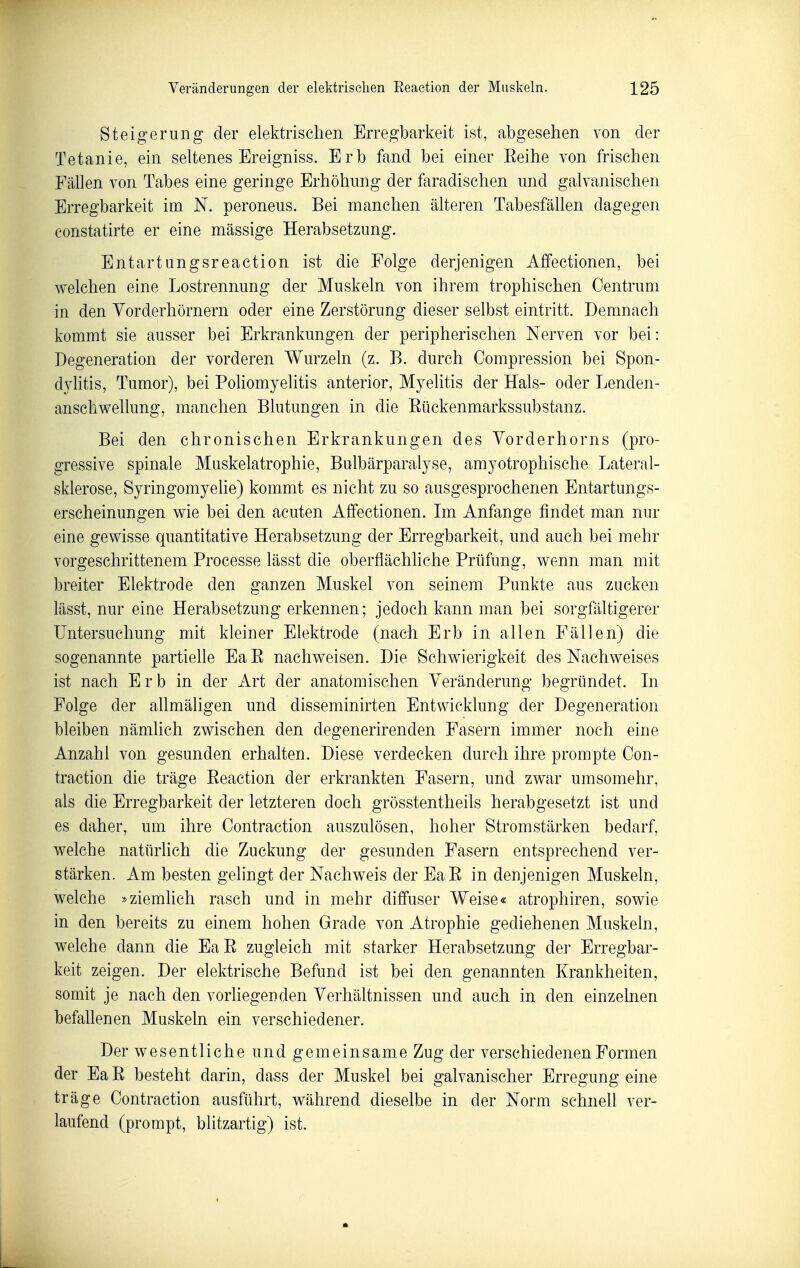 Steigerung der elektrischen Erregbarkeit ist, abgesehen von der Tetanie, ein seltenes Ereigniss. Erb fand bei einer Eeihe von frischen Fällen von Tabes eine geringe Erhöhung der faradischen und galvanischen Erregbarkeit im N. peroneus. Bei manchen älteren Tabesfällen dagegen constatirte er eine massige Herabsetzung. Entartungsreaction ist die Folge derjenigen Affectionen, bei welchen eine Lostrennung der Muskeln von ihrem trophischen Centrum in den Yorderhörnern oder eine Zerstörung dieser selbst eintritt. Demnach kommt sie ausser bei Erkrankungen der peripherischen Nerven vor bei: Degeneration der vorderen Wurzeln (z. E. durch Compression bei Spon- dylitis, Tumor), bei Poliomyelitis anterior, Myelitis der Hals- oder Lenden- anschwellung, manchen Blutungen in die Eückenmarkssubstanz. Bei den chronischen Erkrankungen des Yorderhorns (pro- gressive spinale Muskelatrophie, Bulbärparalyse, amyotrophische Lateral- sklerose, Syringomyehe) kommt es nicht zu so ausgesprochenen Entartungs- erscheinungen wie bei den acuten Affectionen. Im Anfange findet man nur eine gewisse quantitative Herabsetzung der Erregbarkeit, und auch bei mehr vorgeschrittenem Processe lässt die oberflächhche Prüfung, wenn man mit breiter Elektrode den ganzen Muskel von seinem Punkte aus zucken lässt, nur eine Herabsetzung erkennen; jedoch kann man bei sorgfältigerer Untersuchung mit kleiner Elektrode (nach Erb in allen Fällen) die sogenannte partielle EaE nachweisen. Die Schwierigkeit des Nachweises ist nach E r b in der Art der anatomischen Yeränderung begründet. In Folge der allmäligen und disseminirten Entwicklung der Degeneration bleiben nämlich zwischen den degenerirenden Fasern immer noch eine Anzahl von gesunden erhalten. Diese verdecken durch ihre prompte Con- traction die träge Eeaetion der erkrankten Fasern, und zwar umsomehr, als die Erregbarkeit der letzteren doch grösstentheils herabgesetzt ist und es daher, um ihre Contraction auszulösen, hoher Stromstärken bedarf, welche natürhch die Zuckung der gesunden Fasern entsprechend ver- stärken. Am besten gelingt der Nachweis der EaE in denjenigen Muskeln, welche »ziemlich rasch und in mehr diffuser Weise« atrophiren, sowie in den bereits zu einem hohen Grade von Atrophie gediehenen Muskeln, welche dann die EaE zugleich mit starker Herabsetzung der Erregbar- keit zeigen. Der elektrische Befund ist bei den genannten Krankheiten, somit je nach den vorliegenden Yerhältnissen und auch in den einzelnen befallenen Muskeln ein verschiedener. Der wesentliche und gemeinsame Zug der verschiedenen Formen der Ea E besteht darin, dass der Muskel bei galvanischer Erregung eine träge Contraction ausführt, während dieselbe in der Norm schnell ver- laufend (prompt, blitzartig) ist.