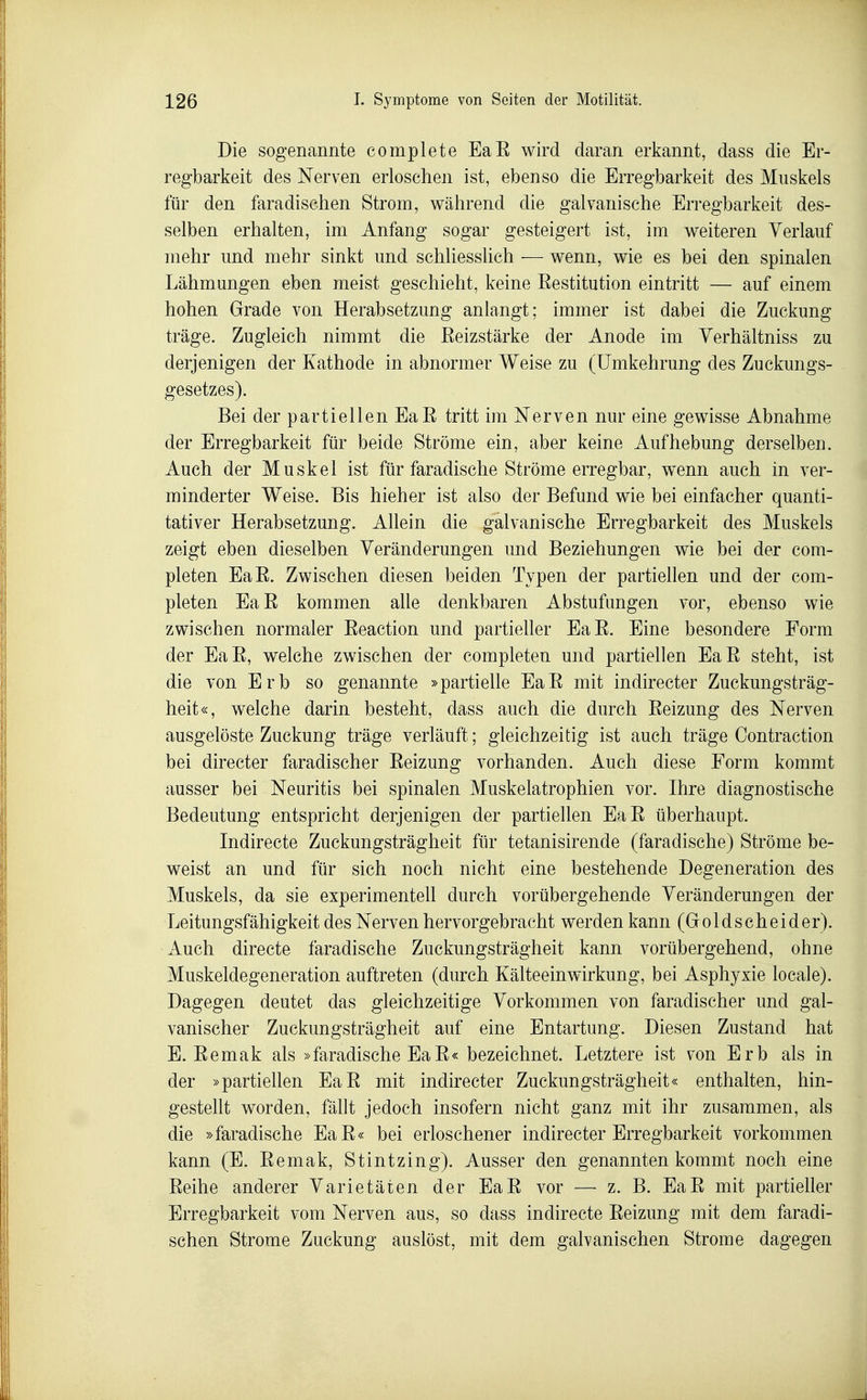 Die sogenannte complete EaE wird daran erkannt, dass die Er- regbarkeit des Nerven erloschen ist, ebenso die Erregbarkeit des Muskels für den faradischen Strom, während die galvanische Erregbarkeit des- selben erhalten, im Anfang sogar gesteigert ist, im weiteren Verlauf mehr und mehr sinkt und schliesslich — wenn, wie es bei den spinalen Lähmungen eben meist geschieht, keine Eestitution eintritt — auf einem hohen Grade von Herabsetzung anlangt; immer ist dabei die Zuckung träge. Zugleich nimmt die Eeizstärke der Anode im Yerhältniss zu derjenigen der Kathode in abnormer Weise zu (ümkehrung des Zuckungs- gesetzes). Bei der partiellen EaE tritt im Nerven nur eine gewisse Abnahme der Erregbarkeit für beide Ströme ein, aber keine Aufhebung derselben. Auch der Muskel ist für faradische Ströme erregbar, w^enn auch in ver- minderter Weise. Bis hieher ist also der Befund wie bei einfacher quanti- tativer Herabsetzung. Allein die galvanische Erregbarkeit des Muskels zeigt eben dieselben Veränderungen und Beziehungen wie bei der com- pleten EaE. Zwischen diesen beiden Typen der partiellen und der com- pleten EaE kommen aUe denkbaren Abstufungen vor, ebenso wie zwischen normaler Eeaction und partieller EaE. Eine besondere Form der EaE, welche zwischen der completen und partiellen EaE steht, ist die von Erb so genannte »partielle EaE mit indirecter Zuckungsträg- heit«, welche darin besteht, dass auch die durch Eeizung des Nerven ausgelöste Zuckung träge verläuft; gleichzeitig ist auch träge Contraction bei directer faradischer Eeizung vorhanden. Auch diese Form kommt ausser bei Neuritis bei spinalen Muskelatrophien vor. Ihre diagnostische Bedeutung entspricht derjenigen der partiellen EaE überhaupt. Indirecte Zuckungsträgheit für tetanisirende (faradische) Ströme be- weist an und für sich noch nicht eine bestehende Degeneration des Muskels, da sie experimentell durch vorübergehende Veränderungen der Leitungsfähigkeit des Nerven hervorgebracht werden kann (Goldscheider). Auch directe faradische Zuckungsträgheit kann vorübergehend, ohne Muskeldegeneration auftreten (durch Kälteeinwirkung, bei Asphyxie locale). Dagegen deutet das gleichzeitige Vorkommen von faradischer und gal- vanischer Zuckungsträgheit auf eine Entartung. Diesen Zustand hat E. Eemak als »faradische EaE« bezeichnet. Letztere ist von Erb als in der »partiellen EaE mit indirecter Zuckungsträgheit« enthalten, hin- gestellt worden, fällt jedoch insofern nicht ganz mit ihr zusammen, als die »faradische EaE« bei erloschener indirecter Erregbarkeit vorkommen kann (E. Eemak, Stintzing). Ausser den genannten kommt noch eine Eeihe anderer Varietäten der EaE vor — z. B. EaE mit partieller Erregbarkeit vom Nerven aus, so dass indirecte Eeizung mit dem faradi- schen Strome Zuckung auslöst, mit dem galvanischen Strome dagegen