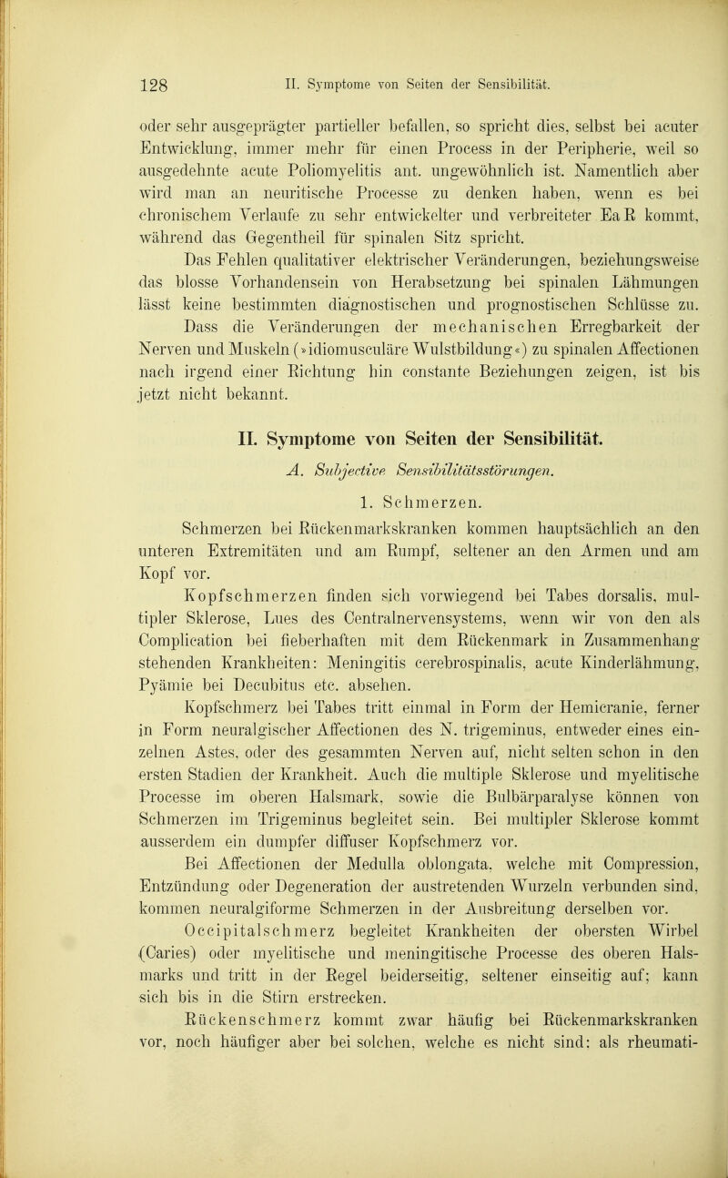 oder sehr ausgeprägter partieller befallen, so spricht dies, selbst bei acuter Entwicklung, immer mehr für einen Process in der Peripherie, weil so ausgedehnte acute PoHomyelitis ant. ungewöhnlich ist. Namenthch aber wird man an neuritische Processe zu denken haben, wenn es bei chronischem Verlaufe zu sehr entwickelter und verbreiteter EaE kommt, während das Gegentheil für spinalen Sitz spricht. Das Fehlen qualitativer elektrischer Veränderungen, beziehungsweise das blosse Vorhandensein von Herabsetzung bei spinalen Lähmungen lässt keine bestimmten diagnostischen und prognostischen Schlüsse zu. Dass die Veränderungen der mechanischen Erregbarkeit der Nerven und Muskeln (»idiomusculäre Wulstbildung«) zu spinalen Affectionen nach irgend einer Eichtung hin constante Beziehungen zeigen, ist bis jetzt nicht bekannt. II. Symptome von Seiten der Sensibilität. A. Suhjectwp, Sensibilitätsstörungen. 1. Schmerzen. Schmerzen bei Eückenmarkskranken kommen hauptsächlich an den unteren Extremitäten und am Eumpf, seltener an den Armen und am Kopf vor. Kopfschmerzen finden sich vorwiegend bei Tabes dorsalis, mul- tipler Sklerose, Lues des Centrainervensystems, wenn wir von den als Oomplication bei fieberhaften mit dem Eückenmark in Zusammenhang stehenden Krankheiten: Meningitis cerebrospinalis, acute Kinderlähmung, Pyämie bei Decubitus etc. absehen. Kopfschmerz bei Tabes tritt einmal in Form der Hemicranie, ferner in Form neuralgischer Affectionen des N. trigeminus, entweder eines ein- zelnen Astes, oder des gesammten Nerven auf, nicht selten schon in den ersten Stadien der Krankheit. Auch die multiple Sklerose und myelitische Processe im oberen Halsmark, sowie die Bulbärparalyse können von Schmerzen im Trigeminus begleitet sein. Bei multipler Sklerose kommt ausserdem ein dumpfer diffuser Kopfschmerz vor. Bei Affectionen der Medulla oblongata, welche mit Compression, Entzündung oder Degeneration der austretenden Wurzeln verbunden sind, kommen neuralgiforme Schmerzen in der Ausbreitung derselben vor. Occipitalschmerz begleitet Krankheiten der obersten Wirbel (Caries) oder myelitische und meningitische Processe des oberen Hals- marks und tritt in der Eegel beiderseitig, seltener einseitig auf; kann sich bis in die Stirn erstrecken. Eückenschmerz kommt zwar häufig bei Eückenmarkskranken vor, noch häufiger aber bei solchen, welche es nicht sind; als rheumati-