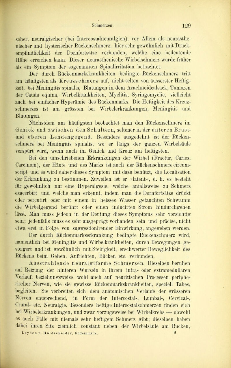 scher, neuralgischer (bei Intercostalneuralgien), vor Allem als neurasthe- nischer und hysterischer Eückenschmerz, hier sehr gewöhnlich mit Druck- empfindlichkeit der Dornfortsätze verbunden, welche eine bedeutende Höhe erreichen kann. Dieser neurasthenische Wirbelschmerz wurde früher als ein Symptom der sogenannten Spinalirritation betrachtet. Der durch Eückenmarkskrankheiten bedingte Eückenschmerz tritt am häufigsten als Kreuzschmerz auf, nicht selten von äusserster Heftig- keit, bei Meningitis spinaUs, Blutungen in dem Arachnoidealsack, Tumoren der Cauda equina, Wirbelkrankheiten, Myelitis, Syringomyelie, vielleicht auch bei einfacher Hyperämie des Eückenmarks. Die Heftigkeit des Kreuz- schmerzes ist am grössten bei Wirbelerkrankungen, Meningitis und Blutungen. Nächstdem am häufigsten beobachtet man den Eückenschmerz im Genick und zwischen den Schultern, seltener in der unteren Brust- und oberen Lendengegend. Besonders ausgedehnt ist der Eücken- schmerz bei Meningitis spinalis, wo er längs der ganzen Wirbelsäule verspürt wird, wenn auch im Genick und Kreuz am heftigsten. Bei den umschriebenen Erkrankungen der Wirbel (Fractur, Caries, Carcinom), der Häute und des Marks ist auch der Eückenschmerz circum- script und es wird daher dieses Symptom mit dazu benützt, die Localisation der Erkrankung zu bestimmen. Zuweilen ist er »latent«, d. h. es besteht für gewöhnlich nur eine Hyperalgesie, welche anfallsweise zu Schmerz exacerbirt und welche man erkennt, indem man die Dornfortsätze drückt oder percutirt oder mit einem in heisses Wasser getauchten Sclwamm die Wirbelgegend berührt oder einen inducirten Strom hindurchgehen lässt. Man muss jedoch in der Deutung dieses Symptoms sehr vorsichtig sein; jedenfalls muss es sehr ausgeprägt vorhanden sein und präcise, nicht etwa erst in Folge von suggestionirender Einwirkung, angegeben werden. Der durch Eückenmarkserkrankung bedingte Eückenschmerz wird, namentlich bei Meningitis und Wirbelkrankheiten, durch Bewegungen ge- steigert und ist gewöhnhch mit Steifigkeit, erschwerter Beweghchkeit des Eückens beim Gehen, Aufrichten, Bücken etc. verbunden. Ausstrahlende neuralgiforme Schmerzen. Dieselben beruhen auf Eeizung der hinteren Wurzeln in ihrem intra- oder extramedullären Verlauf, beziehungsweise wohl auch auf neuritischen Processen periphe- rischer Nerven, wie sie gewisse Eückenmarkskrankheiten, speciell Tabes, begleiten. Sie verbreiten sich dem anatomischen Verlaufe der grösseren Nerven entsprechend, in Form der Intercostal-, Lumbal-, Cervical-, Crural- etc. Neuralgie. Besonders heftige Intercostalschmerzen finden sich bei Wirbelerkrankungen, und zwar vorzugsweise bei Wirbelkrebs — obwohl es auch Fälle mit niemals sehr heftigem Schmerz gibt; dieselben haben dabei ihren Sitz ziemlich constant neben der Wirbelsäule am Eücken, Leyden u. G-o 1 d s c h e ide r, Rückenmark. - 9