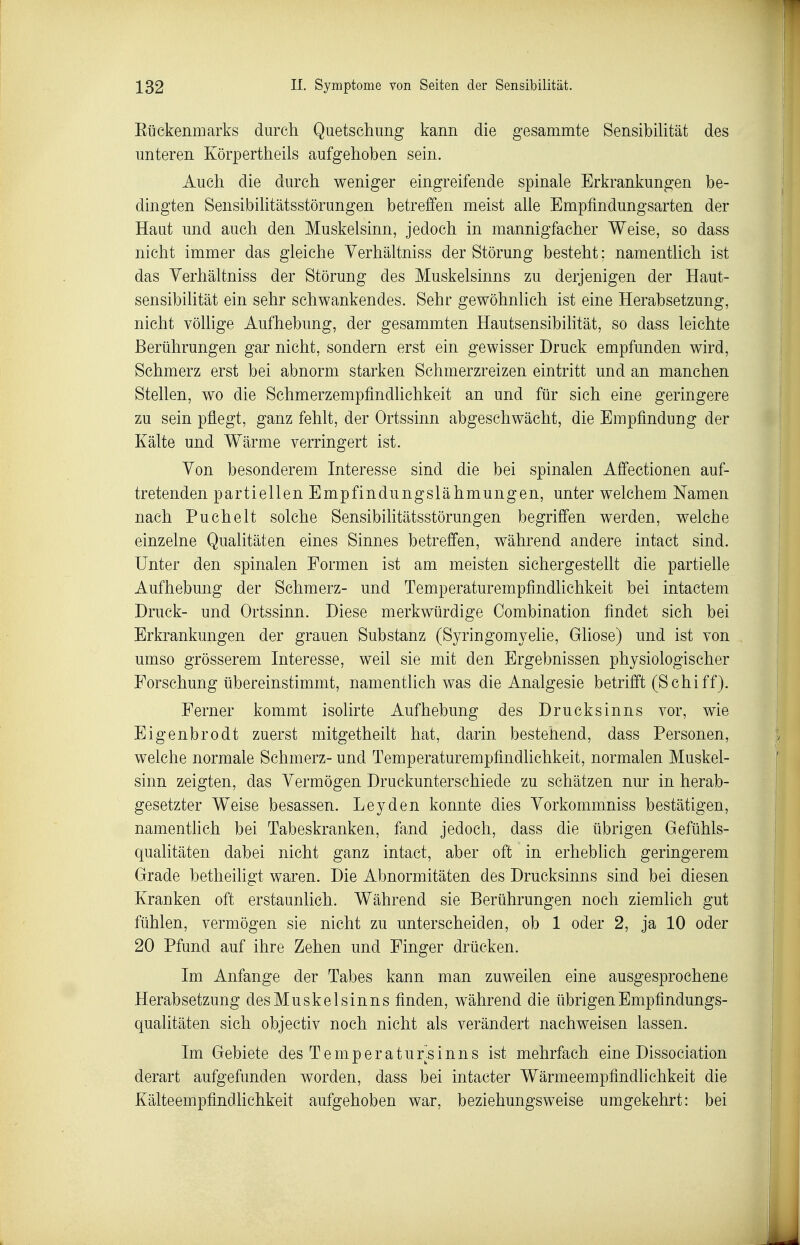 Eückenmarks durch Quetschung kann die gesammte Sensibüität des unteren Körpertheils aufgehoben sein. Auch die durch weniger eingreifende spinale Erkrankungen be- dingten SensibiHtätsstörungen betreffen meist aUe Empfindungsarten der Haut und auch den Muskelsinn, jedoch in mannigfacher Weise, so dass nicht immer das gleiche Yerhältniss der Störung besteht; namenthch ist das Yerhältniss der Störung des Muskelsinns zu derjenigen der Haut- sensibilität ein sehr schwankendes. Sehr gewöhnlich ist eine Herabsetzung, nicht völlige Aufhebung, der gesammten Hautsensibilität, so dass leichte Berührungen gar nicht, sondern erst ein gewisser Druck empfunden wird, Schmerz erst bei abnorm starken Schmerzreizen eintritt und an manchen Stellen, wo die Schmerzempfindlichkeit an und für sich eine geringere zu sein pflegt, ganz fehlt, der Ortssinn abgeschwächt, die Empfindung der Kälte und Wärme verringert ist. Yon besonderem Interesse sind die bei spinalen Affectionen auf- tretenden partiellen Empfindungslähmungen, unter welchem Namen nach Puchelt solche Sensibilitätsstörungen begriffen werden, welche einzelne Qualitäten eines Sinnes betreffen, während andere intact sind. Unter den spinalen Formen ist am meisten sichergestellt die partielle Aufhebung der Schmerz- und Temperaturempfindlichkeit bei intactem Druck- und Ortssinn. Diese merkwürdige Oombination findet sich bei Erkrankungen der grauen Substanz (Syringomyelie, Gliose) und ist von umso grösserem Interesse, weil sie mit den Ergebnissen physiologischer Forschung übereinstimmt, namentlich was die Analgesie betrifft (Schiff). Ferner kommt isolirte Aufhebung des Drucksinns vor, wie Eigenbrodt zuerst mitgetheilt hat, darin bestehend, dass Personen, welche normale Schmerz- und Temperaturempfindlichkeit, normalen Muskel- sinn zeigten, das Yermögen Druckunterschiede m schätzen nur in herab- gesetzter Weise besassen. Leyden konnte dies Yorkommniss bestätigen, namentlich bei Tabeskranken, fand jedoch, dass die übrigen Gefühls- qualitäten dabei nicht ganz intact, aber oft in erheblieh geringerem Grade betheiligt waren. Die Abnormitäten des Drucksinns sind bei diesen Kranken oft erstaunlich. Während sie Berührungen noch ziemlich gut fühlen, vermögen sie nicht zu unterscheiden, ob 1 oder 2, ja 10 oder 20 Pfund auf ihre Zehen und Finger drücken. Im Anfange der Tabes kann man zuweilen eine ausgesprochene Herabsetzung desMuskelsinns finden, während die übrigen Empfindungs- qualitäten sich objectiv noch nicht als verändert nachweisen lassen. Im Gebiete des Temperatursinns ist mehrfach eine Dissociation derart aufgefunden worden, dass bei intacter Wärmeempfindhchkeit die Kälteempfindlichkeit aufgehoben war, beziehungsweise umgekehrt: bei