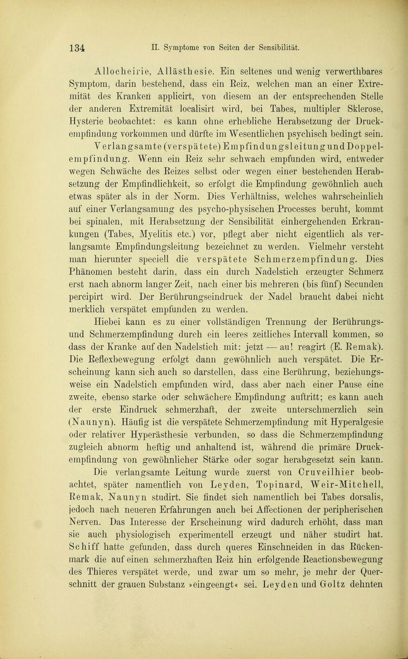 Allocheirie, Allästhesie. Ein seltenes und wenig verwerthbares Symptom, darin bestehend, dass ein Eeiz, welchen man an einer Extre- mität des Kranken applicirt, von diesem an der entsprechenden Stelle der anderen Extremität localisirt wird, bei Tabes, multipler Sklerose, Hysterie beobachtet: es kann ohne erhebliche Herabsetzung der Druck- empfindung vorkommen und dürfte im Wesentlichen psychisch bedingt sein. Verlangsamte (verspätete) Empfindungsleitungund Doppel- empfindung. Wenn ein Eeiz sehr schwach empfunden wird, entweder wegen Schwäche des Eeizes selbst oder wegen einer bestehenden Herab- setzung der Empfindlichkeit, so erfolgt die Empfindung gewöhnlich auch etwas später als in der Norm. Dies Yerhältniss, welches wahrscheinüch auf einer Yerlangsamung des psycho-physischen Processes beruht, kommt bei spinalen, mit Herabsetzung der Sensibilität einhergehenden Erkran- kungen (Tabes, Myelitis etc.) vor, pflegt aber nicht eigentlich als ver- langsamte Empfindungsleitung bezeichnet zu werden. Vielmehr versteht man hierunter speciell die verspätete Schmerzempfindung. Dies Phänomen besteht darin, dass ein durch Nadelstich erzeugter Schmerz erst nach abnorm langer Zeit, nach einer bis mehreren (bis fünf) Secunden percipirt wird. Der Berührungseindruck der Nadel braucht dabei nicht merklich verspätet empfunden zu werden. Hiebei kann es zu einer vollständigen Trennung der Berührungs- und Schmerzempfindung durch ein leeres zeitliches Intervall kommen, so dass der Kranke auf den Nadelstich mit: jetzt — au! reagirt (E. Eemak). Die Eeflexbewegung erfolgt dann gewöhnlich auch verspätet. Die Er- scheinung kann sich auch so darstellen, dass eine Berührung, beziehungs- weise ein Nadelstich empfunden wird, dass aber nach einer Pause eine zweite, ebenso starke oder schwächere Empfindung auftritt; es kann auch der erste Eindruck schmerzhaft, der zweite unterschmerzlich sein (Naunyn). Häufig ist die verspätete Schmerzempfindung mit Hyperalgesie oder relativer Hyperästhesie verbunden, so dass die Schmerzempfindung zugleich abnorm heftig und anhaltend ist, während die primäre Druck- empfindung von gewöhnlicher Stärke oder sogar herabgesetzt sein kann. Die verlangsamte Leitung wurde zuerst von Oruveilhier beob- achtet, später namentlich von Leyden, Topinard, Weir-Mitchell, Eemak, Naunyn studirt. Sie findet sich namentlich bei Tabes dorsaHs, jedoch nach neueren Erfahrungen auch bei Affectionen der peripherischen Nerven. Das Interesse der Erscheinung wird dadurch erhöht, dass man sie auch physiologisch experimentell erzeugt und näher studirt hat. Schiff hatte gefunden, dass durch queres Einschneiden in das Eücken- mark die auf einen schmerzhaften Eeiz hin erfolgende Eeactionsbewegung des Thieres verspätet werde, und zwar um so mehr, je mehr der Quer- schnitt der grauen Substanz »eingeengt« sei. Leyden und Goltz dehnten