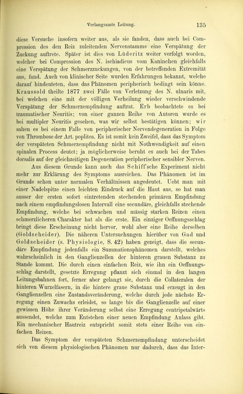 diese Yersuche insofern weiter aus, als sie fanden, dass auch bei Com- pression des den Eeiz zuleitenden Nervenstamms eine Verspätung der Zuckung auftrete. Später ist dies von Lüderitz weiter verfolgt worden, welcher bei Oompression des N. ischiadicus vom Kaninchen gleichfalls eine Verspätung der Schmerzzuckungen, von der betreffenden Extremität aus, fand. Auch von klinischer Seite wurden Erfahrungen bekannt, welche darauf hindeuteten, dass das Phänomen peripherisch bedingt sein könne. Kraussold theilte 1877 zwei Fälle von Verletzung des N. ulnaris mit, bei weichen eine mit der völligen Verheilung wieder verschwindende Verspätung der Schmerzempfindung auftrat. Erb beobachtete es bei traumatischer Neuritis; von einer ganzen Eeihe von Autoren wurde es bei multipler Neuritis gesehen, was wir selbst bestätigen können; wir sahen es bei einem Falle von peripherischer Nervendegeneration in Folge von Thrombose der Art. poplitea. Es ist somit kein Zweifel, dass das Symptom der verspäteten Schmerzempfindung nicht mit Nothwendigkeit auf einen spinalen Process deutet; ja möglicherweise beruht es auch bei der Tabes dorsalis auf der gleichzeitigen Degeneration peripherischer sensibler Nerven. Aus diesem Grunde kann auch das Schiff sehe Experiment nicht mehr zur Erklärung des Symptoms ausreichen. Das Phänomen ist im Grunde schon unter normalen Verhältnissen angedeutet. Uebt man mit einer Nadelspitze einen leichten Eindruck auf die Haut aus, so hat man ausser der ersten sofort eintretenden stechenden primären Empfindung nach einem empfindungslosen Intervall eine secundäre, gleichfalls stechende Empfindung, welche bei schwachen und massig starken Eeizen einen schmerzlicheren Charakter hat als die erste. Ein einziger Oeffnungsschlag bringt diese Erscheinung nicht hervor, wohl aber eine Eeihe derselben (Golds c hei der). Die näheren Untersuchungen hierüber von Gad und Goldscheider (s. Physiologie, S. 42) haben gezeigt, dass die secun- däre Empfindung jedenfaüs ein Summationsphänomen darstellt, welches wahrscheinlich in den Ganglienzellen der hinteren grauen Substanz zu Stande kommt. Die durch einen einfachen Eeiz, wie ihn ein Oeffnungs- schlag darstellt, gesetzte Erregung pflanzt sich einmal in den langen Leitungsbahnen fort, ferner aber gelangt sie, durch die Collateralen der hinteren Wurzelfasern, in die hintere graue Substanz und erzeugt in den Ganglienzellen eine Zustandsveränderung, welche durch jede nächste Er- regung einen Zuwachs erleidet, so lange bis die GanghenzeUe auf einer gewissen Höhe ihrer Veränderung selbst eine Erregung centripetalwärts aussendet, welche zum Entstehen einer neuen Empfindung Anlass gibt. Ein mechanischer Hautreiz entspricht somit stets einer Eeihe von ein- fachen Eeizen. Das Symptom der verspäteten Schmerzempfindung unterscheidet sich von diesem physiologischen Phänomen nur dadurch, dass das Inter-