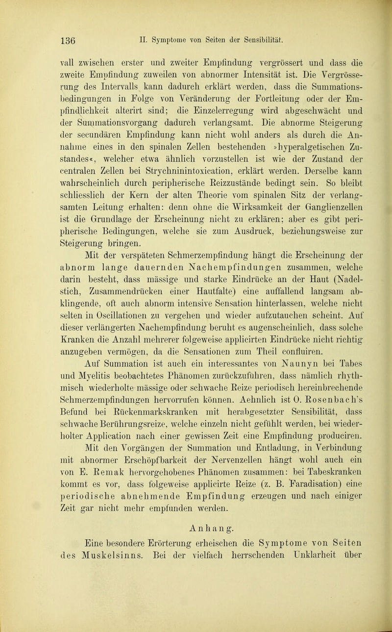 vall zwischen erster und zweiter Empfindung vergrössert und dass die zweite Empfindung zuweilen von abnormer Intensität ist. Die Vergrösse- rung des Intervalls kann dadurch erklärt werden, dass die Summations- bedingungen in Folge von Veränderung der Fortleitung oder der Em- pfindlichkeit alterirt sind; die Einzelerregung wird abgeschwächt und der Summationsvorgang dadurch verlangsamt. Die abnorme Steigerung der secundären Empfindung kann nicht w^ohl anders als durch die An- nahme eines in den spinalen Zellen bestehenden »hyperalgetischen Zu- standes«, welcher etwa ähnlich vorzustellen ist wie der Zustand der centralen Zellen bei Strychninintoxication, erklärt werden. Derselbe kann wahrscheinlich durch peripherische Eeizzustände bedingt sein. So bleibt schliesslich der Kern der alten Theorie vom spinalen Sitz der verlang- samten Leitung erhalten: denn ohne die Wirksamkeit der Ganglienzellen ist die Grundlage der Erscheinung nicht zu erklären; aber es gibt peri- pherische Bedingungen, welche sie zum Ausdruck, beziehungsweise zur Steigerung bringen. Mit der verspäteten Schmerzempfindung hängt die Erscheinung der abnorm lange dauernden Nachempfindungen zusammen, welche darin besteht, dass mässige und starke Eindrücke an der Haut (Nadel- stich, Zusammendrücken einer Hautfalte) eine auffallend langsam ab- klingende, oft auch abnorm intensive Sensation hinterlassen, welche nicht selten in Oscillationen zu vergehen und wieder aufzutauchen scheint. Auf dieser verlängerten Nachempfindung beruht es augenscheinlich, dass solche Kranken die Anzahl mehrerer folgeweise applicirten Eindrücke nicht richtig anzugeben vermögen, da die Sensationen zum Theil confluiren. Auf Summation ist auch ein interessantes von Naunyn bei Tabes und Myelitis beobachtetes Phänomen zurückzuführen, dass nämlich rhyth- misch wiederholte mässige oder schwache Eeize periodisch hereinbrechende Sehmerzempfindungen hervorrufen können. Aehnlich ist 0. Eosenbach's Befund bei Eückenmarkskranken mit herabgesetzter Sensibilität, dass schwache Berührungsreize, welche einzeln nicht gefühlt werden, bei wieder- holter Application nach einer gewissen Zeit eine Empfindung produciren. Mit den Vorgängen der Summation und Entladung, in Verbindung mit abnormer Erschöpf barkeit der Nervenzellen hängt wohl auch ein von E. Eemak hervorgehobenes Phänomen zusammen: bei Tabeskranken kommt es vor, dass folgeweise applicirte Eeize (z. B. TFaradisation) eine periodische abnehmende Empfindung erzeugen und nach einiger Zeit gar nicht mehr empfunden werden. Anhang. Eine besondere Erörterung erheischen die Symptome von Seiten des Muskelsinns. Bei der vielfach herrschenden Unklarheit über