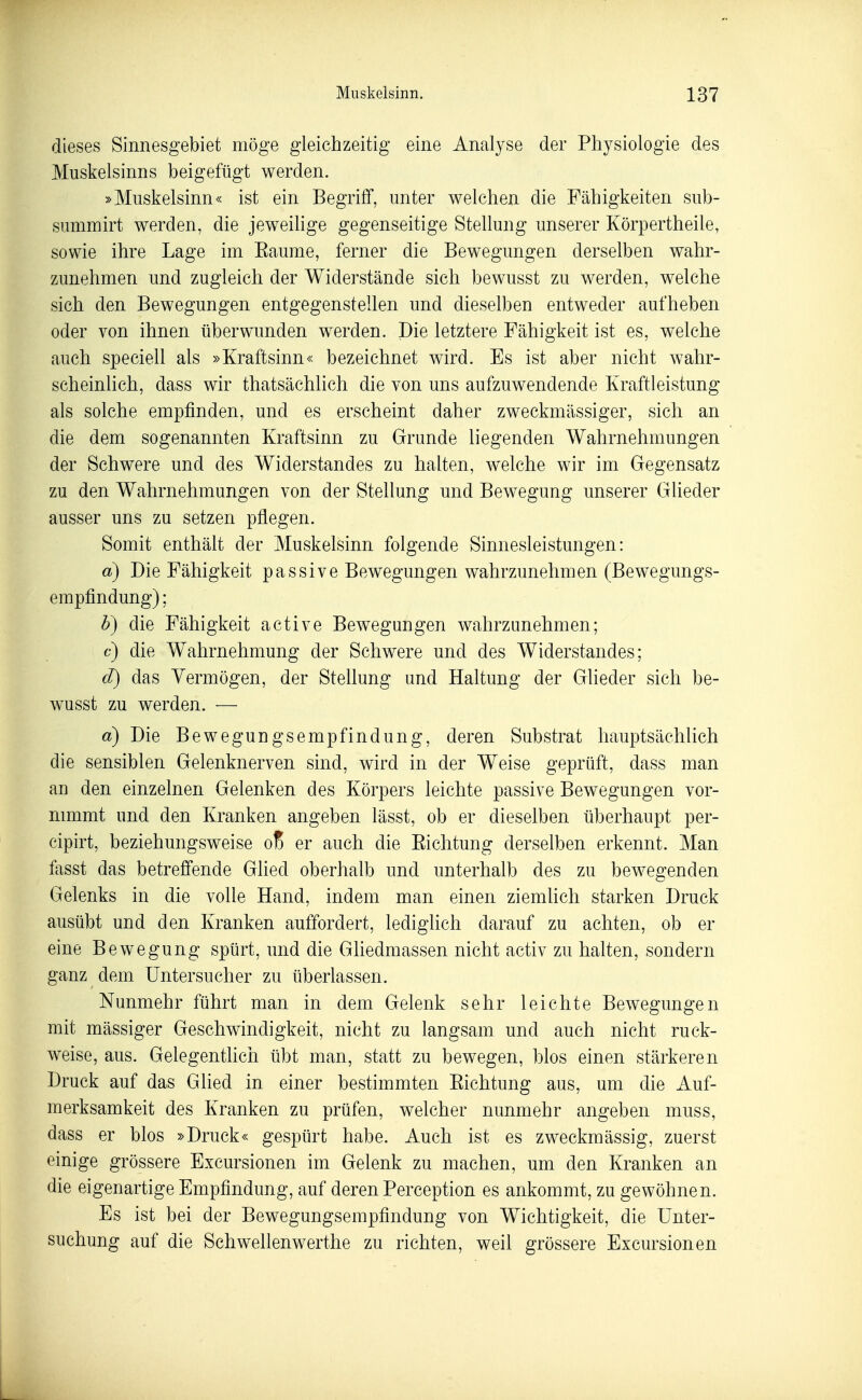 dieses Sinnesgebiet möge gleichzeitig eine Analyse der Physiologie des Muskelsinns beigefügt werden. »Muskelsinn« ist ein Begriff, unter welchen die Fähigkeiten sub- summirt werden, die jeweihge gegenseitige Stellung unserer Körpertheile, sowie ihre Lage im Eaume, ferner die Bewegungen derselben wahr- zunehmen und zugleich der Widerstände sich bewusst zu werden, welche sich den Bewegungen entgegenstellen und dieselben entweder aufheben oder von ihnen überwunden werden. Die letztere Fähigkeit ist es, welche auch speciell als »Kraftsinn« bezeichnet wird. Es ist aber nicht wahr- scheinlich, dass wir thatsächlich die von uns aufzuwendende Kraftleistung als solche empfinden, und es erscheint daher zweckmässiger, sich an die dem sogenannten Kraftsinn zu Grunde liegenden Wahrnehmungen der Schwere und des Widerstandes zu halten, welche wir im Gegensatz zu den Wahrnehmungen von der Stellung und Bewegung unserer Glieder ausser uns zu setzen pflegen. Somit enthält der Muskelsinn folgende Sinnesleistungen: a) Die Fähigkeit passive Bewegungen wahrzunehmen (Bewegungs- empfindung) ; b) die Fähigkeit active Bewegungen wahrzunehmen; c) die Wahrnehmung der Schwere und des Widerstandes; d) das Vermögen, der Stellung und Haltung der Glieder sich be- wusst zu werden. — a) Die Bewegungsempfindung, deren Substrat hauptsächlich die sensiblen Gelenknerven sind, wird in der Weise geprüft, dass man an den einzelnen Gelenken des Körpers leichte passive Bewegungen vor- nnumt und den Kranken angeben lässt, ob er dieselben überhaupt per- cipirt, beziehungsweise o% er auch die Eiclitung derselben erkennt. Man fasst das betreffende Glied oberhalb und unterhalb des zu bewegenden Gelenks in die volle Hand, indem man einen ziemlich starken Druck ausübt und den Kranken auffordert, lediglich darauf zu achten, ob er eine Bewegung spürt, und die Gliedmassen nicht activ zu halten, sondern ganz dem üntersucher zu überlassen. Nunmehr führt man in dem Gelenk sehr leichte Bewegungen mit mässiger Geschwindigkeit, nicht zu langsam und auch nicht ruck- weise, aus. Gelegentlich übt man, statt zu bewegen, blos einen stärkeren Druck auf das Glied in einer bestimmten Eichtung aus, um die Auf- merksamkeit des Kranken zu prüfen, welcher nunmehr angeben muss, dass er blos »Druck« gespürt habe. Auch ist es zweckmässig, zuerst einige grössere Excursionen im Gelenk zu machen, um den Kranken an die eigenartige Empfindung, auf deren Perception es ankommt, zu gewöhnen. Es ist bei der Bewegungsempfindung von Wichtigkeit, die Unter- suchung auf die Schwellenwerthe zu richten, weil grössere Excursionen