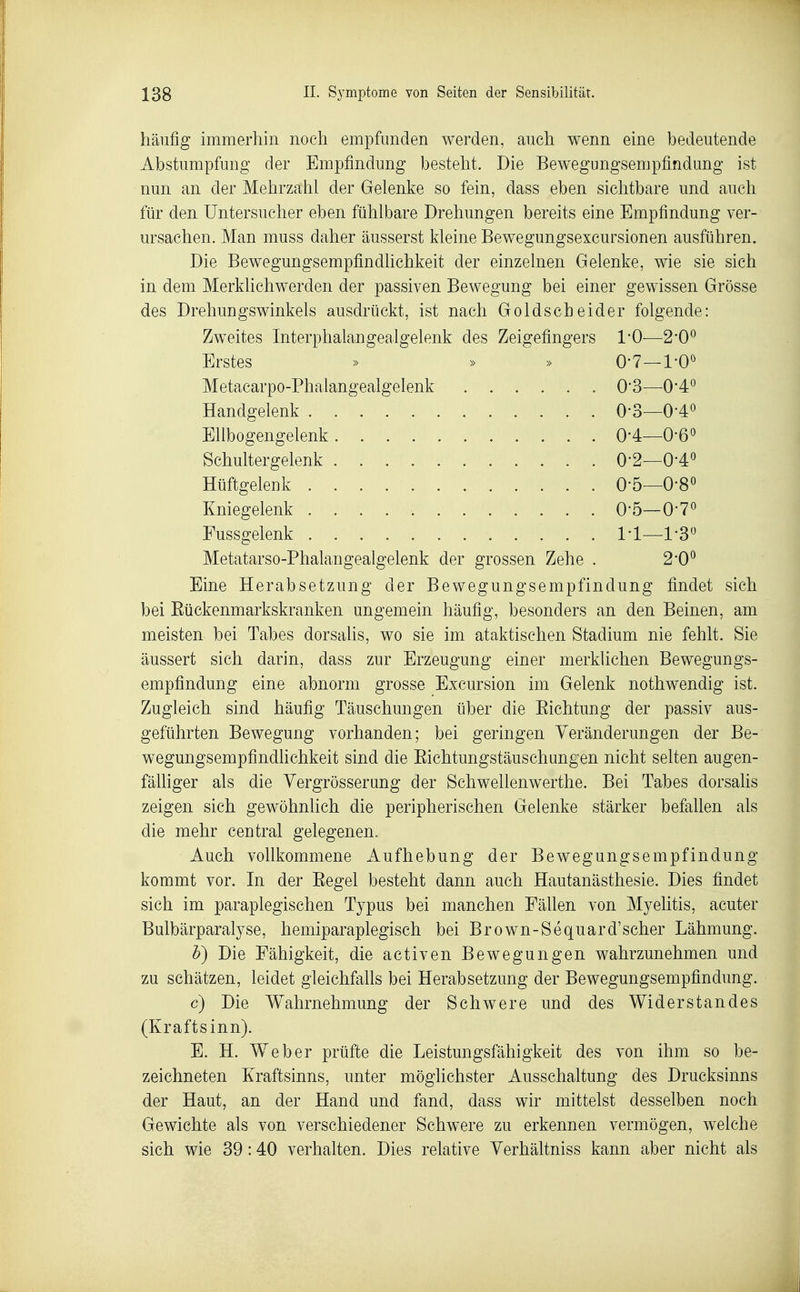 häufig immerhin noch empfunden werden, auch wenn eine bedeutende Abstumpfung der Empfindung besteht. Die Bewegungsempfindung ist nun an der Mehrzahl der Gelenke so fein, dass eben sichtbare und auch für den Untersucher eben fühlbare Drehungen bereits eine Empfindung ver- ursachen. Man muss daher äusserst kleine Bewegungsexcursionen ausführen. Die BewegungsempfindUchkeit der einzelnen Gelenke, wie sie sich in dem Merkhchwerden der passiven Bewegung bei einer gewissen Grösse des Drehungswinkels ausdrückt, ist nach Goldscheider folgende: Zweites Interphalangealgelenk des Zeigefingers 1*0—2*0^ Erstes » » » O*?—l'O^ Metacarpo-Phalangealgelenk 0'3—0*4^ Handgelenk . 0-3—0-4o Ellbogengelenk 0*4—O-ß^ Schultergelenk 0-2—0-4o Hüftgelenk O'ö—O-S« Kniegelenk O'ö—O'T^ Fussgelenk II—1'3^ Metatarso-Phalangealgelenk der grossen Zehe . 2*0^ Eine Herabsetzung der Bewegungsempfindung findet sich bei Eückenmarkskranken ungemein häufig, besonders an den Beinen, am meisten bei Tabes dorsalis, wo sie im ataktischen Stadium nie fehlt. Sie äussert sich darin, dass zur Erzeugung einer merklichen Bewegungs- empfindung eine abnorm grosse Excursion im Gelenk nothwendig ist. Zugleich sind häufig Täuschungen über die Eichtung der passiv aus- geführten Bewegung vorhanden; bei geringen Veränderungen der Be- wegungsempfindhchkeit sind die Eichtungstäuschungen nicht selten augen- fäUiger als die Yergrösserung der Schwellenwerthe. Bei Tabes dorsalis zeigen sich gewöhnlich die peripherischen Gelenke stärker befallen als die mehr central gelegenen. Auch vollkommene Aufhebung der Bewegungsempfindung kommt vor. In der Eegel besteht dann auch Hautanästhesie. Dies findet sich im paraplegischen Typus bei manchen Fällen von Myelitis, acuter Bulbärparalyse, hemiparaplegisch bei Brown-Sequard'scher Lähmung. h) Die Fähigkeit, die activen Bewegungen wahrzunehmen und zu schätzen, leidet gleichfalls bei Herabsetzung der Bewegungsempfindimg. c) Die Wahrnehmung der Schwere und des Widerstandes (Kraftsinn). E. H. Weber prüfte die Leistungsfähigkeit des von ihm so be- zeichneten Kraftsinns, unter möglichster Ausschaltung des Drucksinns der Haut, an der Hand und fand, dass wir mittelst desselben noch Gewichte als von verschiedener Schwere zu erkennen vermögen, welche sich wie 39:40 verhalten. Dies relative Yerhältniss kann aber nicht als