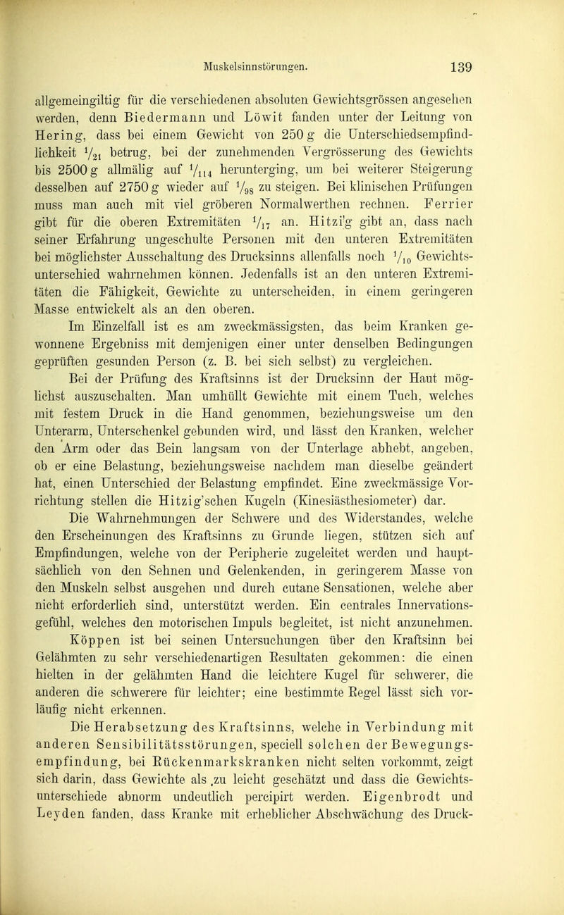 allgemeingiltig für die verschiedenen absoluten Gewichtsgrössen angesehen werden, denn Biedermann und Löwit fanden unter der Leitung von Hering, dass bei einem Gewicht von 250 g die ünterschiedsempfind- Hchkeit betrug, bei der zunehmenden Yergrösserung des Gewichts bis 2500 g aUmähg auf Y114 herunterging, um bei weiterer Steigerung desselben auf 2750 g wieder auf Vgg zu steigen. Bei klinischen Prüfungen muss man auch mit viel gröberen Normalwerthen rechnen. Ferrier gibt für die oberen Extremitäten Vi7 Hitzi'g gibt an, dass nach seiner Erfahrung ungeschulte Personen mit den unteren Extremitäten bei möglichster Ausschaltung des Drucksinns allenfahs noch Vio Gewichts- unterschied wahrnehmen können. Jedenfahs ist an den unteren Extremi- täten die Fähigkeit, Gewichte zu unterscheiden, in einem geringeren Masse entwickelt als an den oberen. Im Einzelfall ist es am zweckmässigsten, das beim Kranken ge- wonnene Ergebniss mit demjenigen einer unter denselben Bedingungen geprüften gesunden Person (z. B. bei sich selbst) zu vergleichen. Bei der Prüfung des Kraftsinns ist der Drucksinn der Haut mög- hchst auszuschalten. Man umhüllt Gewichte mit einem Tuch, welches mit festem Druck in die Hand genommen, beziehungsweise um den Unterarm, Unterschenkel gebunden wird, und lässt den Kranken, welcher den Arm oder das Bein langsam von der Unterlage abhebt, angeben, ob er eine Belastung, beziehungsweise nachdem man dieselbe geändert hat, einen Unterschied der Belastung empfindet. Eine zweckmässige Vor- richtung stellen die Hitzig'schen Kugeln (Kinesiästhesiometer) dar. Die Wahrnehmungen der Schwere und des Widerstandes, welche den Erscheinungen des Kraftsinns zu Grunde liegen, stützen sich auf Empfindungen, welche von der Peripherie zugeleitet werden und haupt- sächlich von den Sehnen und Gelenkenden, in geringerem Masse von den Muskeln selbst ausgehen und durch cutane Sensationen, welche aber nicht erforderlich sind, unterstützt werden. Ein centrales Innervations- gefühl, welches den motorischen Impuls begleitet, ist nicht anzunehmen. Koppen ist bei seinen Untersuchungen über den Kraftsinn bei Gelähmten zu sehr verschiedenartigen Eesultaten gekommen: die einen hielten in der gelähmten Hand die leichtere Kugel für schwerer, die anderen die schwerere für leichter; eine bestimmte Eegel lässt sich vor- läufig nicht erkennen. Die Herabsetzung des Kraftsinns, welche in Verbindung mit anderen Sensibilitätsstörungen, speciell solchen der Bewegungs- empfindung, bei Eückenmarkskranken nicht selten vorkommt, zeigt sich darin, dass Gewichte als .zu leicht geschätzt und dass die Gewichts- unterschiede abnorm undeutlich percipirt werden. Eigenbrodt und Leyden fanden, dass Kranke mit erheblicher Abschwächung des Druck-