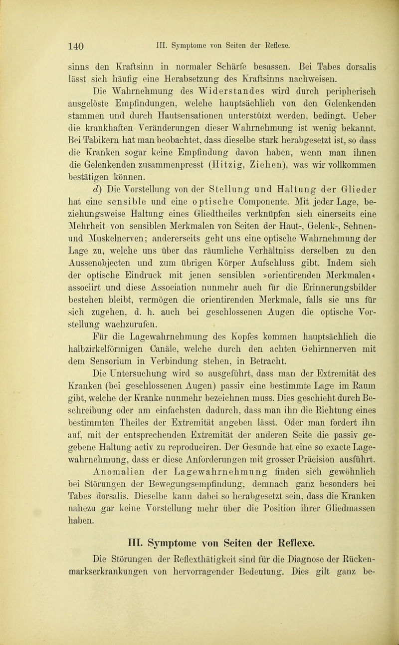 sinns den Kraftsinn in normaler Schärfe besassen. Bei Tabes dorsalis lässt sich häufig eine Herabsetzung des Kraftsinns nachweisen. Die Wahrnehmung des Widerstandes wird durch peripherisch ausgelöste Empfindungen, welche hauptsächlich von den Gelenkenden stammen und durch Hautsensationen unterstützt werden, bedingt. lieber die krankhaften Veränderungen dieser Wahrnehmung ist wenig bekannt. Bei Tabikern hat man beobachtet, dass dieselbe stark herabgesetzt ist, so dass die Kranken sogar keine Empfindung davon haben, wenn man ihnen die Gelenkenden zusammenpresst (Hitzig, Ziehen), was wir vollkommen bestätigen können. d) Die Vorstellung von der Stellung und Haltung der Glieder hat eine sensible und eine optische Componente. Mit jeder Lage, be- ziehungsweise Haltung eines Ghedtheiles verknüpfen sich einerseits eine Mehrheit von sensiblen Merkmalen von Seiten der Haut-, Gelenk-, Sehnen- und Muskelnerven; andererseits geht uns eine optische Wahrnehmung der Lage zu, welche uns über das räumliche Verhältniss derselben zu den Aussenobjecten und zum übrigen Körper Aufschluss gibt. Indem sich der optische Eindruck mit jenen sensiblen »orientirenden Merkmalen« associirt und diese Association nunmehr auch für die Erinnerungsbilder bestehen bleibt, vermögen die orientirenden Merkmale, falls sie uns für sich zugehen, d. h. auch bei geschlossenen Augen die optische Vor- stellung wachzurufen. Für die Lage Wahrnehmung des Kopfes kommen hauptsächUch die halbzirkelförmigen Canäle, welche durch den achten Gehirnnerven mit dem Sensorium in Verbindung stehen, in Betracht. Die Untersuchung wird so ausgeführt, dass man der Extremität des Kranken (bei geschlossenen Augen) passiv eine bestimmte Lage im Eaum gibt, welche der Kranke nunmehr bezeichnen muss. Dies geschieht durch Be- schreibung oder am einfachsten dadurch, dass man ihn die Eichtung eines bestimmten Theiles der Extremität angeben lässt. Oder man fordert ihn auf, mit der entsprechenden Extremität der anderen Seite die passiv ge- gebene Haltung activ zu reproduciren. Der Gesunde hat eine so exacte Lage- wahrnehmung, dass er diese Anforderungen mit grosser Präcision ausführt. Anomalien der Lagewahrnehmung finden sich gewöhnlich bei Störungen der Bewegungsempfindung, demnach ganz besonders bei Tabes dorsalis. Dieselbe kann dabei so herabgesetzt sein, dass die Kranken nahezu gar keine Vorstellung mehr über die Position ihrer Gliedmassen haben. IIL Symptome von Seiten der Reflexe. Die Störungen der Eeflexthätigkeit sind für die Diagnose der Eücken- markserkrankungen von hervorragender Bedeutung. Dies gilt ganz be-
