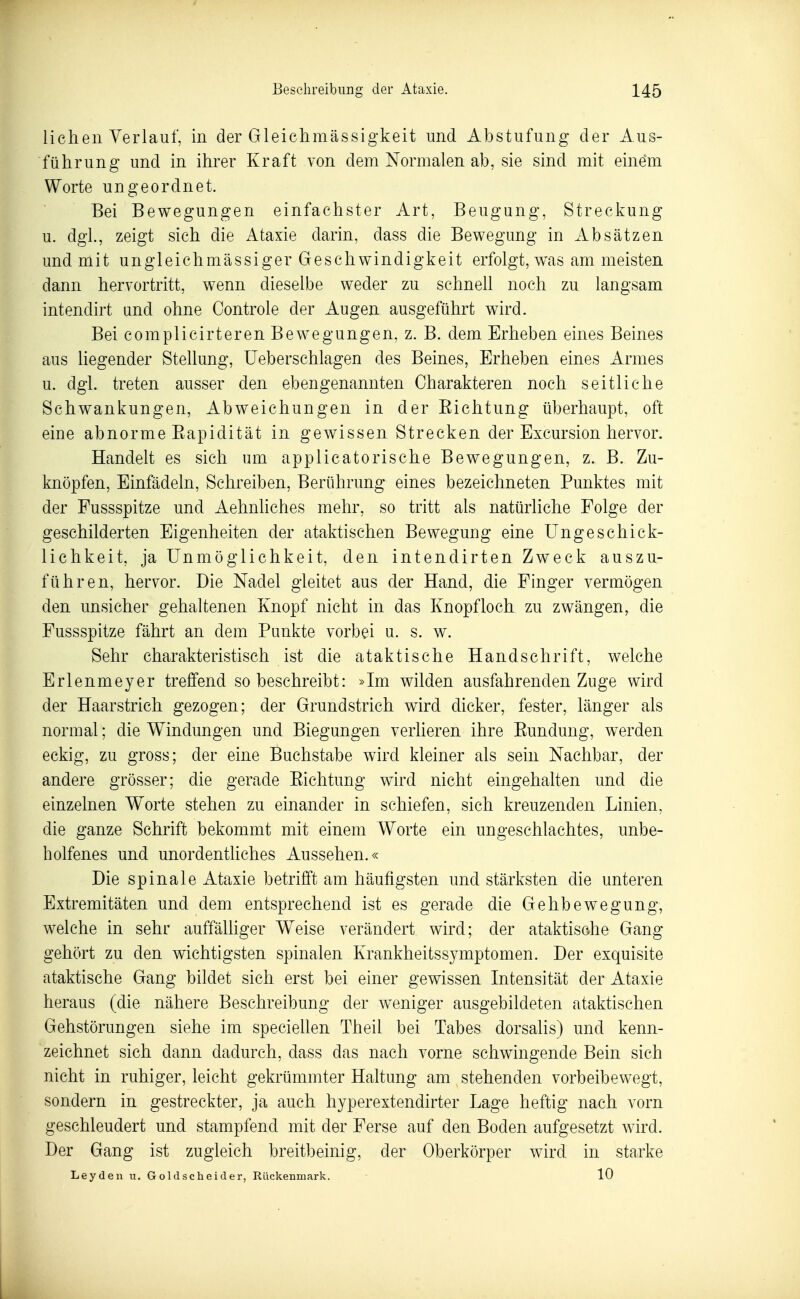 liehen Verlauf, in der Gleichmässigkeit und Abstufung der Aus- führung und in ihrer Kraft von dem Normalen ab, sie sind mit einem Worte ungeordnet. Bei Bewegungen einfachster Art, Beugung, Streckung u. dgl., zeigt sich die Ataxie darin, dass die Bewegung in Absätzen und mit ungleichmässiger Geschwindigkeit erfolgt, w\as am meisten dann hervortritt, wenn dieselbe weder zu schnell noch zu langsam intendirt and ohne Controle der Augen ausgeführt wird. Bei complicirteren Bewegungen, z. B. dem Erheben eines Beines aus liegender Stellung, üeberschlagen des Beines, Erheben eines Armes u. dgl. treten ausser den ebengenannten Charakteren noch seitliche Schwankungen, Abweichungen in der Eichtung überhaupt, oft eine abnorme Eapidität in gewissen Strecken der Excursion hervor. Handelt es sich um applicatorische Bewegungen, z. B. Zu- knöpfen, Einfädeln, Schreiben, Berührung eines bezeichneten Punktes mit der Fussspitze und Aehnliches mehr, so tritt als natürliche Folge der geschilderten Eigenheiten der ataktischen Bewegung eine Ungeschick- lichkeit, ja Unmöglichkeit, den intendirten Zweck auszu- führen, hervor. Die Nadel gleitet aus der Hand, die Finger vermögen den unsicher gehaltenen Knopf nicht in das Knopfloch zu zwängen, die Fussspitze fährt an dem Punkte vorbei u. s. w. Sehr charakteristisch ist die ataktische Handschrift, welche Erlenmeyer treffend so beschreibt: »Im wilden ausfahrenden Zuge wird der Haarstrich gezogen; der Grundstrich wird dicker, fester, länger als normal; die Windungen und Biegungen verlieren ihre Eundung, werden eckig, zu gross; der eine Buchstabe wird kleiner als sein Nachbar, der andere grösser; die gerade Eichtung wird nicht eingehalten und die einzelnen Worte stehen zu einander in schiefen, sich kreuzenden Linien, die ganze Schrift bekommt mit einem Worte ein ungeschlachtes, unbe- holfenes und unordentliches Aussehen.« Die spinale Ataxie betrifft am häufigsten und stärksten die unteren Extremitäten und dem entsprechend ist es gerade die Gehbewegung, welche in sehr auffälhger Weise verändert wird; der ataktische Gang gehört zu den wichtigsten spinalen Krankheitssymptomen. Der exquisite ataktische Gang bildet sich erst bei einer gewissen Intensität der Ataxie heraus (die nähere Beschreibung der weniger ausgebildeten ataktischen Gehstörungen siehe im specieUen Theil bei Tabes dorsalis) und kenn- zeichnet sich dann dadurch, dass das nach vorne schwingende Bein sich nicht in ruhiger, leicht gekrümmter Haltung am stehenden vorbeibewegt, sondern in gestreckter, ja auch hyperextendirter Lage heftig nach vorn geschleudert und stampfend mit der Ferse auf den Boden aufgesetzt wird. Der Gang ist zugleich breitbeinig, der Oberkörper wird in starke Leyden vi. Goldscheider, Rückenmark. 10 1