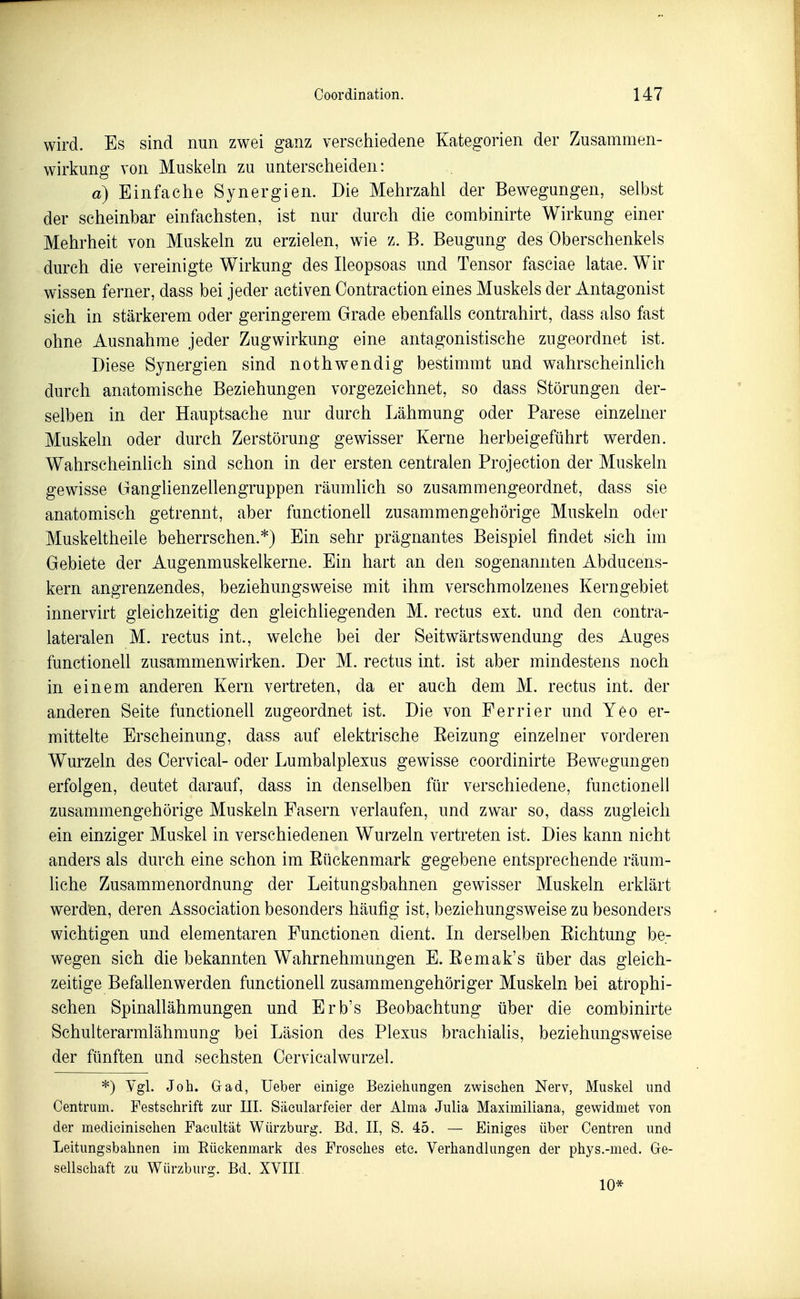 wird. Es sind nun zwei ganz verschiedene Kategorien der Zusammen- wirkung von Muskeln zu unterscheiden: a) Einfache Synergien. Die Mehrzahl der Bewegungen, selbst der scheinbar einfachsten, ist nur durch die combinirte Wirkung einer Mehrheit von Muskeln zu erzielen, wie z. B. Beugung des Oberschenkels durch die vereinigte Wirkung des Ileopsoas und Tensor fasciae latae. W^ir wissen ferner, dass bei jeder activen Contraction eines Muskels der Antagonist sich in stärkerem oder geringerem Grade ebenfalls contrahirt, dass also fast ohne Ausnahme jeder Zugwirkung eine antagonistische zugeordnet ist. Diese Synergien sind nothwendig bestimmt und wahrscheinlich durch anatomische Beziehungen vorgezeichnet, so dass Störungen der- selben in der Hauptsache nur durch Lähmung oder Parese einzelner Muskeln oder durch Zerstörung gewisser Kerne herbeigeführt werden. Wahrscheinlich sind schon in der ersten centralen Projection der Muskeln gewisse GangHenzellengruppen räumlich so zusammengeordnet, dass sie anatomisch getrennt, aber functionell zusammengehörige Muskeln oder Muskeltheile beherrschen.*) Ein sehr prägnantes Beispiel findet sich im Gebiete der Augenmuskelkerne. Ein hart an den sogenannten Abducens- kern angrenzendes, beziehungsweise mit ihm verschmolzenes Kerngebiet innervirt gleichzeitig den gleichliegenden M. rectus ext. und den contra- lateralen M. rectus int., welche bei der Seitwärts Wendung des Auges functionell zusammenwirken. Der M. rectus int. ist aber mindestens noch in einem anderen Kern vertreten, da er auch dem M. rectus int. der anderen Seite functionell zugeordnet ist. Die von Perrier und Yeo er- mittelte Erscheinung, dass auf elektrische Eeizung einzelner vorderen Wurzeln des Oervical- oder Lumbalplexus gewisse coordinirte Bewegungen erfolgen, deutet darauf, dass in denselben für verschiedene, functionell zusammengehörige Muskeln Fasern verlaufen, und zwar so, dass zugleich ein einziger Muskel in verschiedenen Wurzeln vertreten ist. Dies kann nicht anders als durch eine schon im Rückenmark gegebene entsprechende räum- liche Zusammenordnung der Leitungsbahnen gewisser Muskeln erklärt werden, deren Association besonders häufig ist, beziehungsweise zu besonders wichtigen und elementaren Functionen dient. In derselben Richtung be- wegen sich die bekannten Wahrnehmungen E. Remak's über das gleich- zeitige BefaUenwerden functionell zusammengehöriger Muskeln bei atrophi- schen Spinallähmungen und Erb's Beobachtung über die combinirte Schulterarmlähmung bei Läsion des Plexus brachiahs, beziehungsweise der fünften und sechsten Cervicalwurzel. *) Ygl. Job. Grad, Ueber einige Beziehungen zwiselien Nerv, Muskel und Centrum. Festschrift zur III. Siiciüarfeier der Alma Julia Maximiiiana, gewidmet von der medieinisehen Faeultät Würzburg. Bd. II, S. 45. — Einiges über Centren und Leitungsbahnen im Rückenmark des Frosches etc. Verhandlungen der phys.-med. Ge- sellschaft zu Würzburg. Bd. XVIII 10*