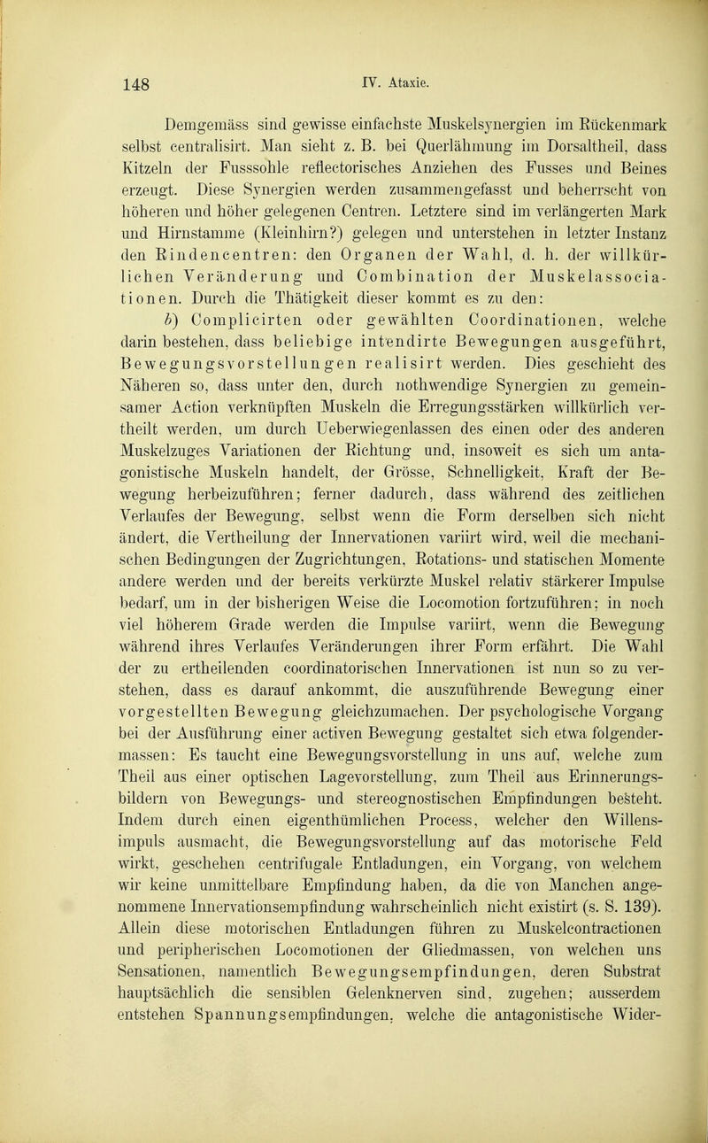 Demgemäss sind gewisse einfachste Muskelsynergien im Eückenmark selbst centralisirt. Man sieht z. B. bei Qaerlähmung im Dorsaltheil, dass Kitzeln der Fusssohle reflectorisches Anziehen des Fusses und Beines erzeugt. Diese Synergien werden zusammengefasst und beherrscht von höheren und höher gelegenen Oentren. Letztere sind im verlängerten Mark und Hirnstamme (Kleinhirn?) gelegen und unterstehen in letzter Instanz den Eindencentren: den Organen der Wahl, d. h. der willkür- lichen Veränderung und Combination der Muskelassocia- tionen. Durch die Thätigkeit dieser kommt es zu den: b) Oomplicirten oder gewählten Coordinationen, welche darin bestehen, dass beliebige intendirte Bewegungen ausgeführt, Bewegungsvorstellungen realisirt werden. Dies geschieht des Näheren so, dass unter den, durch nothwendige Synergien zu gemein- samer Action verknüpften Muskeln die Erregungsstärken willktirhch ver- theilt werden, um durch üeberwiegenlassen des einen oder des anderen Muskelzuges Variationen der Eichtung und, insoweit es sich um anta- gonistische Muskeln handelt, der Grösse, Schnehigkeit, Kraft der Be- wegung herbeizuführen; ferner dadurch, dass während des zeitlichen Verlaufes der Bewegung, selbst wenn die Form derselben sich nicht ändert, die Vertheilung der Innervationen variirt wird, weil die mechani- schen Bedingungen der Zugrichtungen, Eotations- und statischen Momente andere werden und der bereits verkürzte Muskel relativ stärkerer Impulse bedarf, um in der bisherigen Weise die Locomotion fortzuführen; in noch viel höherem Grade werden die Impulse variirt, wenn die Bewegung während ihres Verlaufes Veränderungen ihrer Form erfährt. Die Wahl der zu ertheilenden coordinatorischen Innervationen ist nun so zu ver- stehen, dass es darauf ankommt, die auszuführende Bewegung einer vorgestellten Bewegung gleichzumachen. Der psychologische Vorgang bei der Ausführung einer activen Bewegung gestaltet sich etwa folgender- massen: Es taucht eine Bewegungsvorstellung in uns auf, welche zum Theil aus einer optischen Lagevorstellung, zum Theil aus Erinnerungs- bildern von Bewegungs- und stereognostischen Empfindungen besteht. Indem durch einen eigenthümlichen Process, welcher den Willens- impuls ausmacht, die Bewegungsvorstellung auf das motorische Feld wirkt, geschehen centrifugale Entladungen, ein Vorgang, von welchem wir keine unmittelbare Empfindung haben, da die von Manchen ange- nommene Innervationsempfindung wahrscheinlich nicht existirt (s. S. 139). Allein diese motorischen Entladungen führen zu Muskelcontractionen und peripherischen Locomotionen der Gliedmassen, von welchen uns Sensationen, namenthch Bewegungsempfindungen, deren Substrat hauptsächlich die sensiblen Gelenknerven sind, zugehen; ausserdem entstehen Spannungsempfindungen, welche die antagonistische Wider-