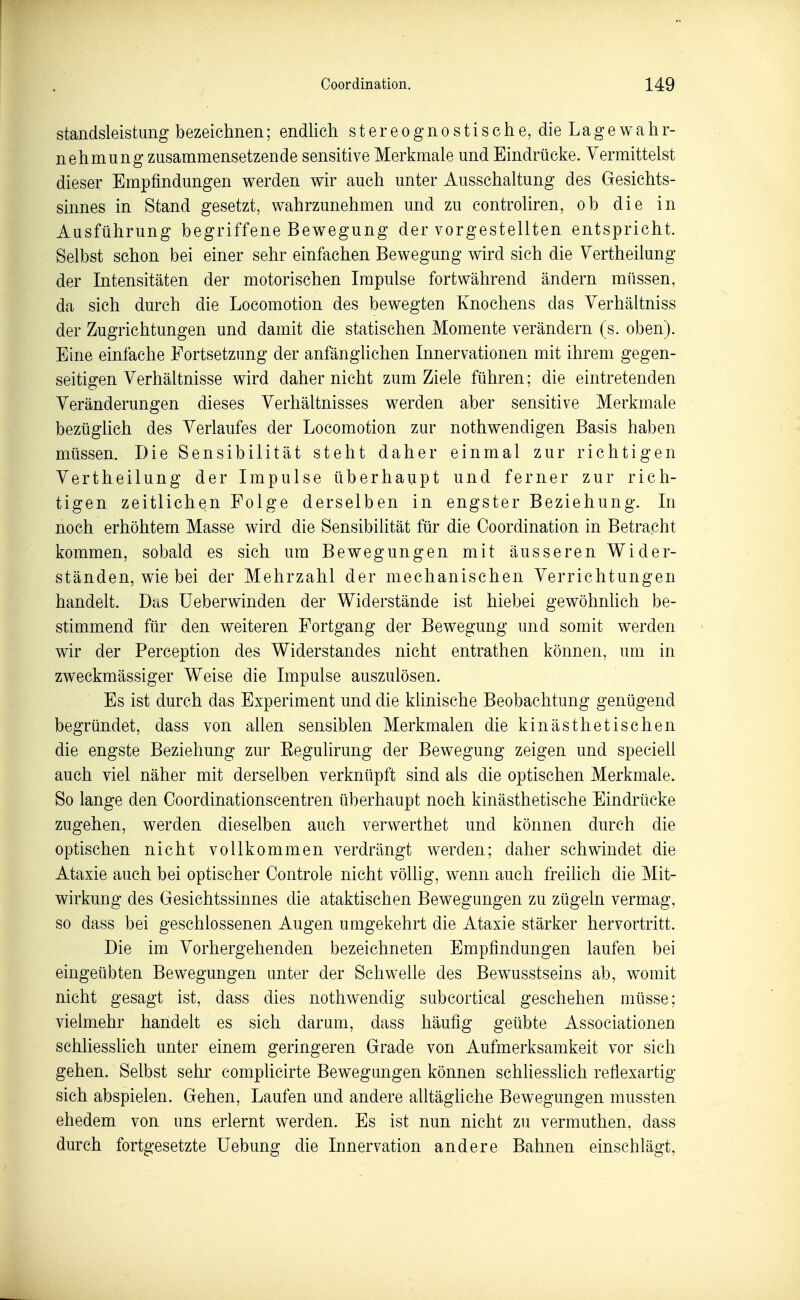 Standsleistung bezeichnen; endlich s t e r e o g n o s t i s c h e, die La g e w a h r- nehmung zusammensetzende sensitive Merkmale und Eindrücke. Vermittelst dieser Empfindungen werden wir auch unter Ausschaltung des Gesichts- sinnes in Stand gesetzt, wahrzunehmen und zu eontroliren, ob die in Ausführung begriffene Bewegung der vorgestellten entspricht. Selbst schon bei einer sehr einfachen Bewegung wird sich die Vertheilung der Intensitäten der motorischen Impulse fortwährend ändern miissen, da sich durch die Locomotion des bewegten Knochens das Verhältniss der Zugrichtungen und damit die statischen Momente verändern (s. oben). Eine einfache Fortsetzung der anfänglichen Innervationen mit ihrem gegen- seitigen Verhältnisse wird daher nicht zum Ziele führen; die eintretenden Veränderungen dieses Verhältnisses werden aber sensitive Merkmale bezüglich des Verlaufes der Locomotion zur nothwendigen Basis haben müssen. Die Sensibilität steht daher einmal zur richtigen Vertheilung der Impulse überhaupt und ferner zur rich- tigen zeitlichen Folge derselben in engster Beziehung. In noch erhöhtem Masse wird die Sensibihtät für die Coordination in Betracht kommen, sobald es sich um Bewegungen mit äusseren Wider- ständen, wie bei der Mehrzahl der mechanischen Verrichtungen handelt. Das Ueberwinden der Widerstände ist hiebei gewöhnhch be- stimmend für den weiteren Fortgang der Bewegung und somit werden wir der Perception des Widerstandes nicht entrathen können, um in zweckmässiger Weise die Impulse auszulösen. Es ist durch das Experiment und die klinische Beobachtung genügend begründet, dass von allen sensiblen Merkmalen die kinästhetischen die engste Beziehung zur Eegulirung der Bewegung zeigen und speciell auch viel näher mit derselben verknüpft sind als die optischen Merkmale. So lange den Ooordinationscentren überhaupt noch kinästhetische Eindrücke zugehen, werden dieselben auch verwerthet und können durch die optischen nicht vollkommen verdrängt werden; daher schwindet die Ataxie auch bei optischer Controle nicht völlig, wenn auch freilich die Mit- wirkung des Gesichtssinnes die ataktischen Bewegungen zu zügeln vermag, so dass bei geschlossenen Augen umgekehrt die Ataxie stärker hervortritt. Die im Vorhergehenden bezeichneten Empfindungen laufen bei eingeübten Bewegungen unter der Schwelle des Bewusstseins ab, womit nicht gesagt ist, dass dies nothwendig subcortical geschehen müsse; vielmehr handelt es sich darum, dass häufig geübte Associationen schliesslich unter einem geringeren Grade von Aufmerksamkeit vor sich gehen. Selbst sehr complicirte Bewegungen können schHesslich reflexartig sich abspielen. Gehen, Laufen und andere alltäghche Bewegungen mussten ehedem von uns erlernt werden. Es ist nun nicht zu vermuthen, dass durch fortgesetzte Uebung die Innervation andere Bahnen einschlägt,