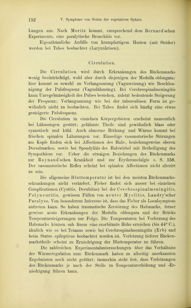 Lungen aus. Nach Moritz kommt, entsprechend dem Bernard'sehen Experimente, eine paralytische Bronchitis vor. EigenthümUche Anfälle von krampfartigem Husten (mit Stridor) werden bei Tabes beobachtet (Larynxkrisen). Oirculation. Die Circulation v^ird durch Erkrankungen des Eückenmarks wenig beeinträchtigt, wohl aber durch diejenigen der Medulla oblongata; hier kommt es sowohl zu Yerlangsamung (Yagusreizung) wie Beschleu- nigung der Pulsfrequenz (Vaguslähmung). Bei Cerebrospinalmeningitis kann Unregelmässigkeit des Pulses bestehen, zuletzt bedeutende Steigerung der Frequenz; Verlangsamung wie bei der tuberculösen Form ist ge- wöhnlich nicht zu beobachten. Bei Tabes findet sich häufig eine etwas gesteigerte Pulsfrequenz. Die Oirculation in einzelnen Körpergehieten erscheint namenthch bei Lähmungen gestört; gelähmte Theile sind gewöhnlich blass oder cyanotisch und kühl. Auch abnorme Eöthung und Wärme kommt bei frischen spinalen Lähmungen vor. Einseitige vasomotorische Störungen am Kopfe finden sich bei Affectionen des Hals-, beziehungsweise oberen Dorsalmarkes, sowie bei Spondyhtis dei Halswirbel mit Betheiligung des Sympathicus vor. Ueber die etwaigen Beziehungen des Rückenmarks zur ßaynaud'schen Krankheit und zur Erythromelalgie s. S. 158. Der vasomotorische Eeflex scheint bei spinalen Affectionen nicht alterirt zu sein. Die allgemeine Bluttemperatur ist bei den meisten Eückenmarks- erkrankungen nicht verändert. Fieber findet sich ausser bei einzelnen Complicationen (Cystitis, Decubitus) bei der Cerebrospinalmeningitis, Polyneuritis, gewissen Fällen von acuter Myelitis, Landry'scher Paralyse. Von besonderem Interesse ist, dass das Fieber als Localsymptom auftreten kann. So haben traumatische Zerstörung des Halsmarks, ferner gewisse acute Erkrankungen der Medulla oblongata und der Brücke Temperatursteigerungen zur Folge. Die Temperaturen bei Verletzung des Halsmarks können sub finem eine exorbitante Höhe erreichen (bis 44*^ C), ähnlich wie es bei Tetanus sowie bei Cerebrospinalmeningitis (Erb) und beim Status epilepticus beobachtet w^orden ist. Verletzung tieferer Eücken- markstheile scheint zu Erniedrigung der Bluttemperatur zu führen. Die zahlreichen Experimentaluntersuchungen über das Verhältniss der Wärmeregulation zum Eückenmark haben zu allseitig anerkannten Ergebnissen noch nicht geführt; immerhin steht fest, dass Verletzungen des Eückenmarks je nach der Stelle zu Temperaturerhöhung und -Er- niedrigung führen kann.