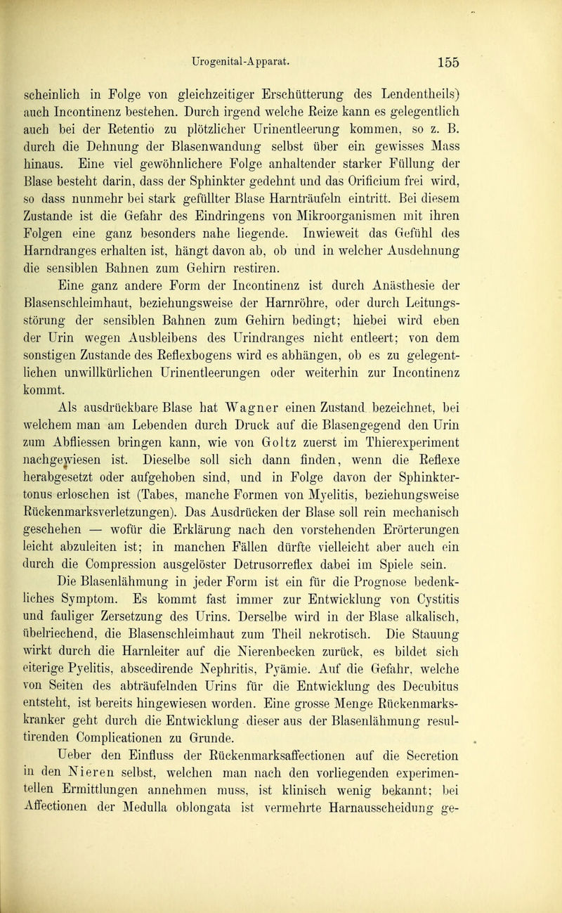 scheinlich in Folge von gleichzeitiger Erschütterung des Lendentheils) auch Incontinenz bestehen. Durch irgend welche Eeize kann es gelegentlich auch bei der Eetentio zu plötzhcher ürinentleerung kommen, so z. B. durch die Dehnung der Blasenwandung selbst über ein gewisses Mass hinaus. Eine viel gewöhnhchere Folge anhaltender starker Füllung der Blase besteht darin, dass der Sphinkter gedehnt und das Orificium frei wird, so dass nunmehr bei stark gefüllter Blase Harnträufeln eintritt. Bei diesem Zustande ist die Gefahr des Eindringens von Mikroorganismen mit ihren Folgen eine ganz besonders nahe liegende. Inwieweit das Gefühl des Harndranges erhalten ist, hängt davon ab, ob und in welcher Ausdehnung die sensiblen Bahnen zum Gehirn restiren. Eine ganz andere Form der Incontinenz ist durch Anästhesie der Blasenschleimhaut, beziehungsweise der Harnröhre, oder durch Leitungs- störung der sensiblen Bahnen zum Gehirn bedingt; hiebei wird eben der Urin wegen Ausbleibens des ürindranges nicht entleert; von dem sonstigen Zustande des Eeflexbogens wird es abhängen, ob es zu gelegent- lichen unwillkürlichen Urinentleerungen oder weiterhin zur Incontinenz kommt. Als ausdrückbare Blase hat Wagner einen Zustand bezeichnet, bei welchem man am Lebenden durch Druck auf die Blasengegend den Urin zum Abfliessen bringen kann, wie von Goltz zuerst im Thierexperiment nachge|viesen ist. Dieselbe soll sich dann finden, wenn die Eeflexe herabgesetzt oder aufgehoben sind, und in Folge davon der Sphinkter- tonus erloschen ist (Tabes, manche Formen von Myehtis, beziehungsweise Eückenmarksverletzungen). Das Ausdrücken der Blase soll rein mechanisch geschehen — wofür die Erklärung nach den vorstehenden Erörterungen leicht abzuleiten ist; in manchen Fällen dürfte vielleicht aber auch ein durch die Compression ausgelöster Detrusorreflex dabei im Spiele sein. Die Blasenlähmung in jeder Form ist ein für die Prognose bedenk- liches Symptom. Es kommt fast immer zur Entwicklung von Cystitis und fauliger Zersetzung des Urins. Derselbe wird in der Blase alkalisch, übelriechend, die Blasenschleimhaut zum Theil nekrotisch. Die Stauung wirkt durch die Harnleiter auf die Nierenbecken zurück, es bildet sich eiterige Pyelitis, abscedirende Nephritis, Pyämie. Auf die Gefahr, welche von Seiten des abträufelnden Urins für die Entwicklung des Decubitus entsteht, ist bereits hingewiesen worden. Eine grosse Menge Eückenmarks- kranker geht durch die Entwicklung dieser aus der Blasenlähmung resul- tirenden Complicationen zu Grunde. Ueber den Einfluss der Eückenmarksaffectionen auf die Secretion in den Nieren selbst, welchen man nach den vorUegenden experimen- tellen Ermittlungen annehmen muss, ist klinisch wenig bekannt; bei Affectionen der Medulla oblongata ist vermehrte Harnausscheidung ge-