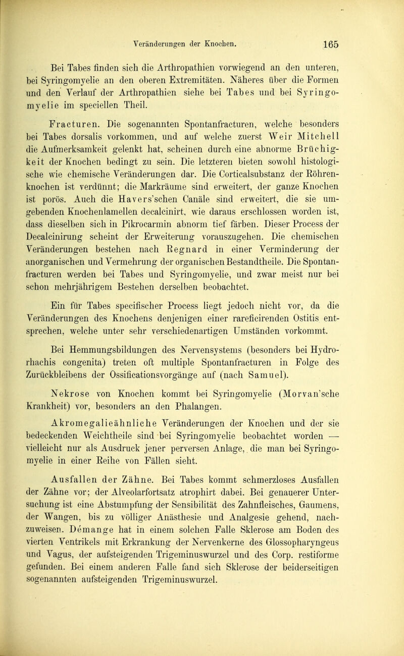 Bei Tabes finden sich die Arthropathien vorwiegend an den unteren, bei Syringomyehe an den oberen Extremitäten. Näheres über die Formen und den Verlauf der Arthropathien siehe bei Tabes und bei Syringo- myelie im speciellen Theil. Fracturen. Die sogenannten Spontanfracturen, welche besonders bei Tabes dorsaUs vorkommen, und auf welche zuerst Weir Mitchell die Aufmerksamkeit gelenkt hat, scheinen durch eine abnorme Brüchig- keit der Knochen bedingt zu sein. Die letzteren bieten sowohl histologi- sche wie chemische Veränderungen dar. Die Corticalsubstanz der Eöhren- knochen ist verdünnt; die Markräume sind erweitert, der ganze Knochen ist porös. Auch die Havers'schen Oanäle sind erweitert, die sie um- gebenden Knochenlamellen decalcinirt, wie daraus erschlossen worden ist, dass dieselben sich in Pikrocarmin abnorm tief färben. Dieser Process der Decalcinirung scheint der Erweiterung vorauszugehen. Die chemischen Veränderungen bestehen nach Eegnard in einer Verminderung der anorganischen und Vermehrung der organischen Bestandtheile. Die Spontan- fracturen werden bei Tabes und Syringomyehe, und zwar meist nur bei schon mehrjährigem Bestehen derselben beobachtet. Ein für Tabes specifischer Process liegt jedoch nicht vor, da die Veränderungen des Knochens denjenigen einer rareficirenden Ostitis ent- sprechen, welche unter sehr verschiedenartigen Umständen vorkommt. Bei Hemmungsbildungen des Nervensystems (besonders bei Hydro- rhachis congenita) treten oft multiple Spontanfracturen in Folge des Zurückbleibens der OssificationsVorgänge auf (nach Samuel). Nekrose von Knochen kommt bei Syringomyehe (Morvan'sche Krankheit) vor, besonders an den Phalangen. Akromegalieähnliche Veränderungen der Knochen und der sie bedeckenden Weichtheile sind bei Syringomyehe beobachtet worden — vielleicht nur als Ausdruck jener perversen Anlage,. die man bei Syringo- myehe in einer Eeihe von Fällen sieht. Ausfallen der Zähne. Bei Tabes kommt schmerzloses Ausfallen der Zähne vor; der Alveolarfortsatz atrophirt dabei. Bei genauerer Unter- suchung ist eine Abstumpfung der Sensibilität des Zahnfleisches, Gaumens, der Wangen, bis zu völliger Anästhesie und Analgesie gehend, nach- zuweisen. Demange hat in einem solchen Falle Sklerose am Boden des vierten Ventrikels mit Erkrankung der Nervenkerne des Glossopharyngeus und Vagus, der aufsteigenden Trigeminuswurzel und des Corp. restiforme gefunden. Bei einem anderen Falle fand sich Sklerose der beiderseitigen sogenannten aufsteigenden Trigeminuswurzel.