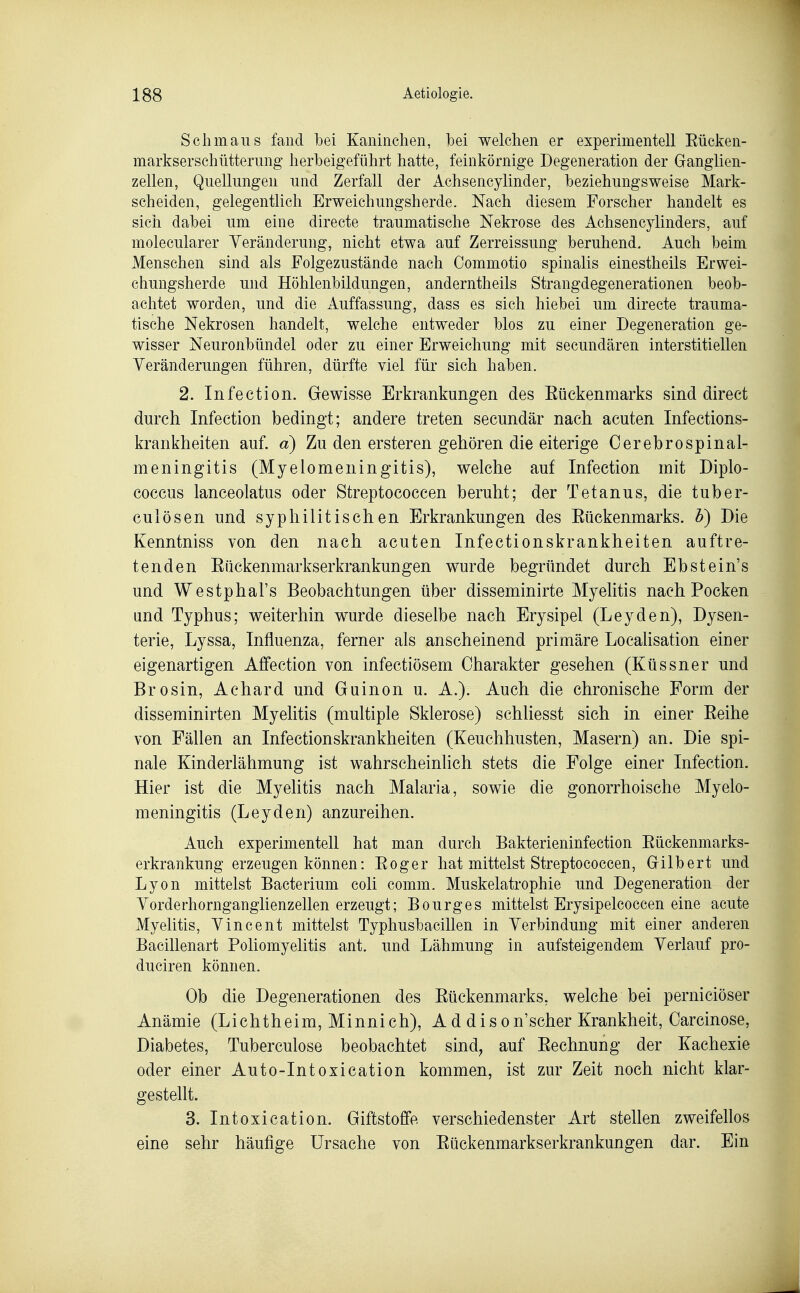 Seil maus fand bei Kaiiiiiclien, bei welchen er experimentell Eücken- markserschütterung herbeigeführt hatte, feinkörnige Degeneration der Ganglien- zellen, Quellungen und Zerfall der Achsencylinder, beziehungsweise Mark- scheiden, gelegentlich Erweichungsherde. Nach diesem Forscher handelt es sich dabei um eine directe traumatische Nekrose des Achsencylinders, auf molecularer Yeränderung, nicht etwa auf Zerreissung beruhend. Auch beim Menschen sind als Folgezustände nach Commotio spinalis einestheils Erwei- chungsherde und Höhlenbildungen, anderntheils Strangdegenerationen beob- achtet worden, und die Auffassung, dass es sich hiebei um directe trauma- tische Nekrosen handelt, welche entweder blos zu einer Degeneration ge- wisser Neuronbündel oder zu einer Erweichung mit secundären interstitiellen Yeränderungen führen, dürfte viel für sich haben. 2. Infection. Gewisse Erkrankungen des Eückenmarks sind direct durch Infection bedingt; andere treten secundär nach acuten Infections- krankheiten auf. a) Zu den ersteren gehören die eiterige Cerebrospinal- meningitis (Myelomeningitis), welche auf Infection mit Diplo- coccus lanceolatus oder Streptococcen beruht; der Tetanus, die tuber- culösen und syphilitischen Erkrankungen des Eückenmarks. b) Die Kenntniss von den nach acuten Infectionskrankheiten auftre- tenden Eäckenmarkserkrankungen wurde begründet durch Ebstein's und Westphal's Beobachtungen über disseminirte Myelitis nach Pocken and Typhus; weiterhin wurde dieselbe nach Erysipel (Leyden), Dysen- terie, Lyssa, Influenza, ferner als anscheinend primäre Localisation einer eigenartigen Affection von infectiösem Charakter gesehen (Küssner und Brosin, Achard und Guinon u. A.). Auch die chronische Form der disseminirten Myelitis (multiple Sklerose) schliesst sich in einer Eeihe von Fällen an Infectionskrankheiten (Keuchhusten, Masern) an. Die spi- nale Kinderlähmung ist wahrscheinlich stets die Folge einer Infection. Hier ist die Myelitis nach Malaria, sowie die gonorrhoische Myelo- meningitis (Leyden) anzureihen. Auch experimentell hat man durch Bakterieninfection Eückenmarks- erkrankung erzeugen können: Eoger hat mittelst Streptococcen, Grilbert und Lyon mittelst Bacterium coli comm. Muskelatrophie und Degeneration der Yorderhornganglienzellen erzeugt; Bourges mittelst Erysipelcoccen eine acute Myelitis, Yincent mittelst Typhusbacillen in Yerbindung mit einer anderen Bacillenart Poliomyelitis ant. und Lähmung in aufsteigendem Yerlauf pro- duciren können. Ob die Degenerationen des Eückenmarks, welche bei perniciöser Anämie (Lichtheim, Minnich), A d dison'scher Krankheit, Carcinose, Diabetes, Tuberculose beobachtet sind, auf Eechnung der Kachexie oder einer Auto-Intoxication kommen, ist zur Zeit noch nicht klar- gestellt. 3. Intoxication. Giftstoffe verschiedenster Art stellen zweifellos eine sehr häufige Ursache von Eückenmarkserkrankungen dar. Ein
