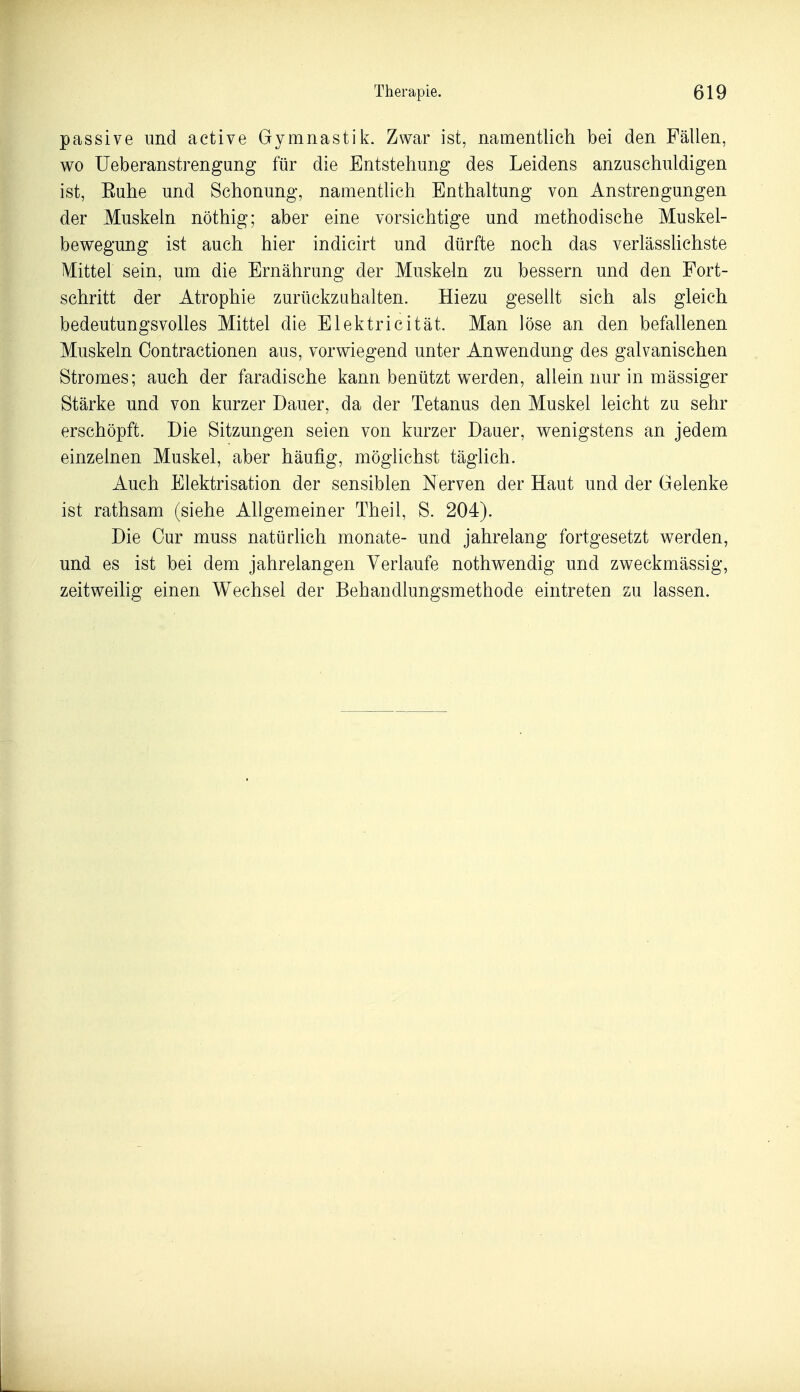 passive und aetive Gymnastik. Zwar ist, namentlich bei den Fällen, wo Ueberanstrengung für die Entstehung des Leidens anzuschuldigen ist, Euhe und Schonung, namentlich Enthaltung von Anstrengungen der Muskeln nöthig; aber eine vorsichtige und methodische Muskel- bewegung ist auch hier indicirt und dürfte noch das verlässhchste Mittel sein, um die Ernährung der Muskeln zu bessern und den Fort- schritt der Atrophie zurückzuhalten. Hiezu gesellt sich als gleich bedeutungsvolles Mittel die Elektricität. Man löse an den befallenen Muskeln Oontractionen aus, vorwiegend unter Anwendung des galvanischen Stromes; auch der faradische kann benützt werden, allein nur in mässiger Stärke und von kurzer Dauer, da der Tetanus den Muskel leicht zu sehr erschöpft. Die Sitzungen seien von kurzer Dauer, wenigstens an jedem einzelnen Muskel, aber häufig, möglichst täglich. Auch Elektrisation der sensiblen Nerven der Haut und der Gelenke ist rathsam (siehe Allgemeiner Theil, S. 204). Die Cur muss natürhch monate- und jahrelang fortgesetzt werden, und es ist bei dem jahrelangen Verlaufe nothwendig und zweckmässig, zeitweilig einen Wechsel der Behandlungsmethode eintreten zu lassen.