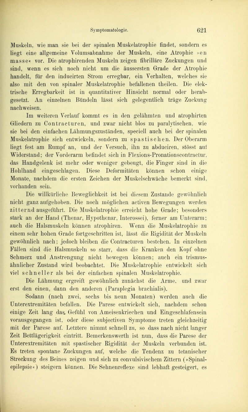 Muskeln, wie man sie bei der spinalen Muskelatrophie findet, sondern es liegt eine allgemeine Yolumsabnahme der Muskeln, eine Atrophie »en masse« vor. Die atrophirenden Muskeln zeigen fibrilläre Zuckungen und sind, wenn es sich noch nicht um die äussersten Grade der Atrophie handelt, für den inducirten Strom erregbar, ein Verhalten, welches sie also mit den von spinaler Muskelatrophie befallenen theilen. Die elek- trische Erregbarkeit ist in quantitativer Hinsicht normal oder herab- gesetzt. An einzelnen Bündeln lässt sich gelegentlich träge Zuckung nachweisen. Im weiteren Verlauf kommt es in den gelähmten und atrophirten Gliedern zu Oontracturen, und zwar nicht blos zu paralytischen, wie sie bei den einfachen Lähmungszuständen, speciell auch bei der spinalen Muskelatrophie sich entwickeln, sondern zu spastischen. Der Oberarm hegt fest am Eumpf an, und der Versuch, ihn zu abduciren, stösst auf Widerstand; der Vorderarm befindet sich in Flexions-Pronationscontractur, das Handgelenk ist mehr oder weniger gebeugt, die Finger sind in die Hohlhand eingeschlagen. Diese Deformitäten können schon einige Monate, nachdem die ersten Zeichen der Muskelschwäche bemerkt sind, vorhanden sein. Die willkürhche Beweglichkeit ist bei diesem Zustande gewöhnlich nicht ganz aufgehoben. Die noch möghchen activen Bewegungen werden zitternd ausgeführt. Die Muskelatrophie erreicht hohe Grade; besonders stark an der Hand (Thenar, Hypothenar, Interossei), ferner am Unterarm; auch die Halsmuskeln können atrophiren. Wenn die Muskelatrophie zu einem sehr hohen Grade fortgeschritten ist, lässt die Eigidität der Muskeln gewöhnlich nach; jedoch bleiben die Oontracturen bestehen. In einzelnen Fällen sind die Halsmuskeln so starr, dass die Kranken den Kopf ohne Schmerz und Anstrengung nicht bewegen können; auch ein trismus- ähnlicher Zustand wird beobachtet. Die Muskelatrophie entwickelt sich viel schneller als bei der einfachen spinalen Muskelatrophie. Die Lähmung ergreift gewöhnhch zunächst die Arme, und zwar erst den einen, dann den anderen (Paraplegia brachialis). Sodann (nach zwei, sechs bis neun Monaten) werden auch die ünterextremitäten befallen. Die Parese entwickelt sich, nachdem schon einige Zeit lang das, Gefühl von Ameisenkriechen und Eingeschlafensein vorausgegangen ist, oder diese subjectiven Symptome treten gleichzeitig mit der Parese auf. Letztere nimmt schnell zu, so dass nach nicht langer Zeit Bettlägerigkeit eintritt. Bemerkenswerth ist nun, dass die Parese der Unterextremitäten mit spastischer Rigidität der Muskeln verbunden ist. Es treten spontane Zuckungen auf, welche die Tendenz zu tetanischer Streckung des Beines zeigen und sich zu convulsivischem Zittern (»Spinal- epilepsie«) steigern können. Die Sehnenreflexe sind lebhaft gesteigert, es
