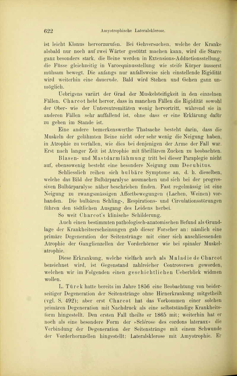 ist leicht Klonus hervorzurufen. Bei Geh verbuchen, welche der Kranke alsbald nur noch auf zwei Wärter gestützt machen kann, wird die Starre ganz besonders stark, die Beine werden in Extensions-Adductionsstellung, die Füsse gleichzeitig in Varoequinusstellung wie steife Körper äusserst mühsam bewegt. Die anfangs nur anfallsweise sich einstellende Eigidität wird weiterhin eine dauernde. Bald wird Stehen und Gehen ganz un- möglich. ' Uebrigens variirt der Grad der Muskelsteifigkeit in den einzelnen Fällen. Chareot hebt hervor, dass in manchen Fällen die Eigidität sowohl der Über- wie der Unterextremitäten wenig hervortritt, während sie in anderen Fällen sehr auffallend ist, ohne dass er eine Erklärung dafür zu geben im Stande ist. Eine andere bemerkenswerthe Thatsache besteht darin, dass die Muskeln der gelähmten Beine nicht oder sehr wenig die Neigung haben, in Atrophie zu verfallen, wie dies bei denjenigen der Arme der Fall war. Erst nach langer Zeit ist Atrophie mit fibrillärem Zucken zu beobachten. Blasen- und Mastdarmlähmung tritt bei dieser Paraplegie nicht auf, ebensowenig besteht eine besondere Neigung zum Decubitus. Schliesslich reihen sich bulbäre Symptome an, d. h. dieselben, welche das Bild der Bulbärparalyse ausmachen und sich bei der progres- siven Bulbärparalyse näher beschrieben finden. Fast regelmässig ist eine Neigung zu zwangsmässigen Affectbewegungen (Lachen, Weinen) vor- handen. Die bulbären Schling-, Eespirations- und Oirculationsstörungen führen den tödtlichen Ausgang des Leidens herbei. So weit Charcot's klinische Schilderung. Auch einen bestimmten pathologisch-anatomischen Befund als Grund- lage der Krankheitserscheinungen gab dieser Forscher an: nämhch eine primäre Degeneration der Seitenstränge mit einer sich anschliessenden Atrophie der Ganglienzellen der Vorderhörner wie bei spinaler Muskel- atrophie. Diese Erkrankung, welche vielfach auch als Maladie de Oharcot bezeichnet wird, ist Gegenstand zahlreicher Controversen geworden, welchen wir im Folgenden einen geschichtlichen üeberblick widmen wollen. L. Türck hatte bereits im Jahre 1856 eine Beobachtung von beider- seitiger Degeneration der Seitenstränge ohne Hirnerkrankung mitgetheilt (vgl. S. 492); aber erst Oharcot hat das Vorkommen einer solchen primären Degeneration mit Nachdruck als eine selbstständige Krankheits- form hingestellt. Den ersten Fall theilte er 1865 mit; weiterhin hat er noch als eine besondere Form der »Sclerose des cordons lateraux« die Verbindung der Degeneration der Seitenstränge mit einem Schwunde der Vorderhornzellen hingestellt: Lateralsklerose mit Amyotrophie. Er