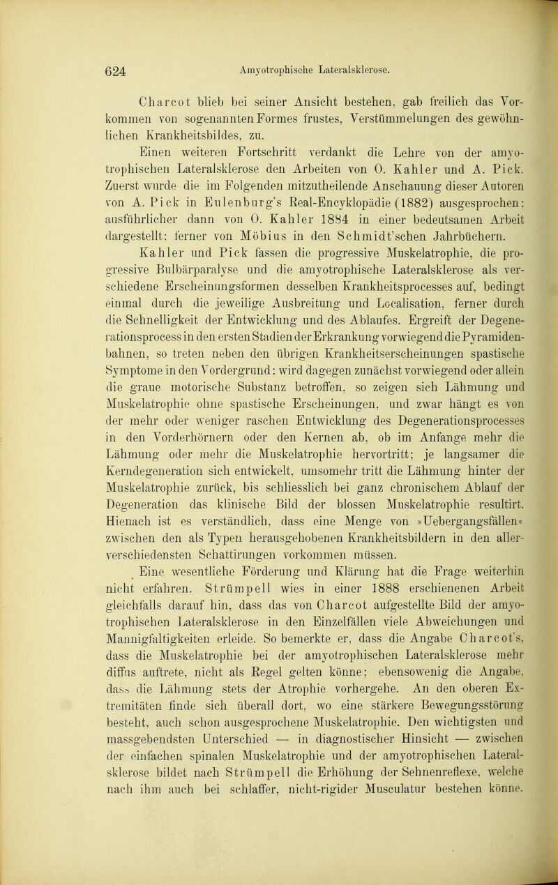 Oharcot blieb bei seiner Ansicht bestehen, gab freilieh das Vor- kommen von sogenannten Formes frustes, Verstümmelungen des gewöhn- lichen Krankheitsbildes, zu. Einen weiteren Fortschritt verdankt die Lehre von der amyo- trophischen Lateralsklerose den Arbeiten von 0. Kahler und A. Pick. Zuerst wurde die im Folgenden mitzutheilende Anschauung dieser Autoren von A.Pick in Eulenburg's Real-Encyklopädie (1882) ausgesprochen: ausführhcher dann von 0. Kahler 1884 in einer bedeutsamen Arbeit dargestellt: ferner von Möbius in den Schmidt'sehen Jahrbüchern. Kahler und Pick fassen die progressive Muskelatrophie, die pro- gressive Bulbärparalyse und die amyotrophische Lateralsklerose als ver- schiedene Erscheinungsformen desselben Krankheitsprocesses auf, bedingt einmal durch die jeweihge Ausbreitung und Localisation, ferner durch die Schnelligkeit der Entwicklung und des Ablaufes. Ergreift der Degene- rationsprocess in den ersten Stadien der Erkrankung vorwiegend die Pyramiden- bahnen, so treten neben den übrigen Krankheitserscheinungen spastische Symptome in den Vordergrund; wird dagegen zunächst vorwiegend oder allein die graue motorische Substanz betroffen, so zeigen sich Lähmung und Muskelatrophie ohne spastische Erscheinungen, und zwar hängt es von der mehr oder weniger raschen Entwicklung des Degenerationsprocesses in den Vorderhörnern oder den Kernen ab, ob im Anfange mehr die Lähmung oder mehr die Muskelatrophie hervortritt; je langsamer die Kerndegeneration sich entwickelt, umsomehr tritt die Lähmung hinter der Muskelatrophie zurück, bis schliesslich bei ganz chronischem Ablauf der Degeneration das klinische Bild der blossen Muskelatrophie resultirt. Hienach ist es verständhch, dass eine Menge von »UebergangsfäUen« zwischen den als Typen herausgehobenen Krankheitsbildern in den aller- verschiedensten Schattirungen vorkommen müssen. _ Eine wesentliche Förderung und Klärung hat die Frage weiterhin nicht erfahren. Strümpell wies in einer 1888 erschienenen Arbeit gleichfalls darauf hin, dass das von Oharcot aufgestellte Bild der amyo- trophischen Lateralsklerose in den Einzelfällen viele Abweichungen und Mannigfaltigkeiten erleide. So bemerkte er, dass die Angabe Oharcot's, dass die Muskelatrophie bei der amyotrophischen Lateralsklerose mehr diffus auftrete, nicht als Regel gelten könne; ebensowenig die Angabe, das.s die Lähmung stets der Atrophie vorhergehe. An den oberen Ex- tremitäten finde sich überall dort, wo eine stärkere Bewegungsstörung besteht, auch schon ausgesprochene Muskelatrophie. Den wichtigsten und massgetaendsten Unterschied — in diagnostischer Hinsicht — zwischen der einfachen spinalen Muskelatrophie und der amyotrophischen Lateral- sklerose bildet nach Strümpell die Erhöhung der Sehnenreflexe, welche nach ihm auch bei schlaffer, nicht-rigider Musculatur bestehen könne.