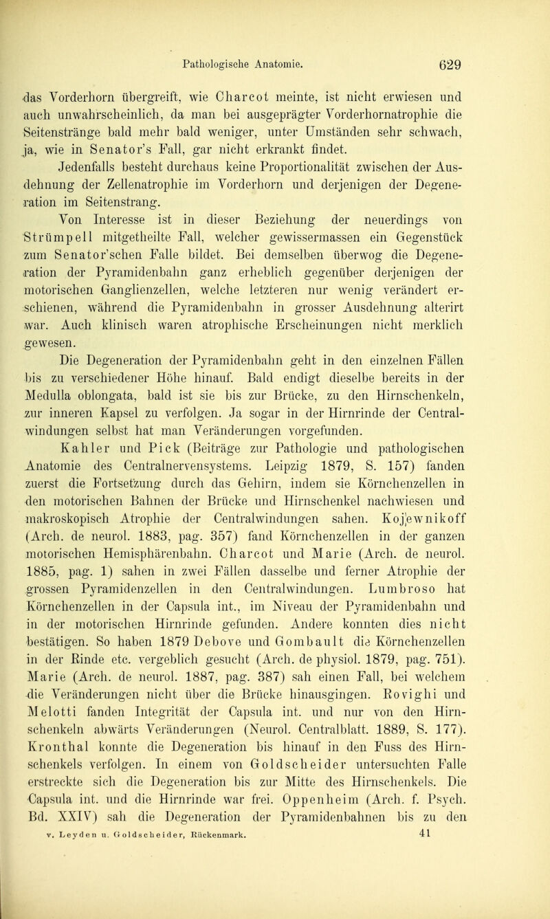 'das Yorderhorn tibergreift, wie Charcot meinte, ist nicht erwiesen und auch unwahrscheinHch, da man bei ausgeprägter Vorderhornatrophie die Seitenstränge bald mehr bald weniger, unter Umständen sehr schwach, ja, wie in Senator's Fall, gar nicht erkrankt findet. Jedenfalls besteht durchaus keine Proportionalität zwischen der Aus- dehnung der Zellenatrophie im Vorderhorn und derjenigen der Degene- ration im Seitenstrang. Von Interesse ist in dieser Beziehung der neuerdings von Strümpell mitgetheilte Fall, welcher gewissermassen ein Gegenstück zum Senator'sehen Falle bildet. Bei demselben überwog die Degene- d'ation der Pyramidenbahn ganz erheblich gegenüber derjenigen der motorischen Ganghenzellen, welche letzteren nur wenig verändert er- :schienen, w^ährend die Pyramidenbahn in grosser Ausdehnung alterirt war. Auch klinisch waren atrophische Erscheinungen nicht merklich gewesen. Die Degeneration der Pyramidenbahn geht in den einzelnen Fällen bis zu verschiedener Höhe hinauf. Bald endigt dieselbe bereits in der Medulla oblongata, bald ist sie bis zur Brücke, zu den Hirnschenkeln, zur inneren Kapsel zu verfolgen. Ja sogar in der Hirnrinde der Centrai- windungen selbst hat man Veränderungen vorgefunden. Kahler und Pick (Beiträge zur Pathologie und pathologischen Anatomie des Centrainervensystems. Leipzig 1879, S. 157) fanden zuerst die Fortsetzung durch das Gehirn, indem sie Körnchenzellen in den motorischen Bahnen der Brücke und Hirnschenkel nachwiesen und makroskopisch Atrophie der Centraiwindungen sahen. Koj|ewnikoff (Arch. de neurol. 1883, pag. 357) fand Körnchenzellen in der ganzen motorischen Hemisphärenbahn. Charcot und Marie (Arch. de neurol. 1885, pag. 1) sahen in zwei Fällen dasselbe und ferner Atrophie der grossen Pyramidenzellen in den Central Windungen. Lumbroso hat Körnchenzellen in der Capsula int., im Niveau der Pyramidenbahn und in der motorischen Hirnrinde gefunden. Andere konnten dies nicht bestätigen. So haben 1879 Debove und Gombault die Körnchenzellen in der Einde etc. vergeblich gesucht (Arch. de physiol. 1879, pag. 751). Marie (Arch. de neurol. 1887, pag. 387) sah einen Fall, bei welchem die Veränderungen nicht über die Brücke hinausgingen. Eovighi und Melotti fanden Integrität der Capsula int. und nur von den Hirn- schenkeln abwärts Veränderungen (Neurol. Centraiblatt. 1889, S. 177). Kronthal konnte die Degeneration bis hinauf in deu Fuss des Hirn- schenkels verfolgen. In einem von Goldscheider untersuchten Falle erstreckte sich die Degeneration bis zar Mitte des Hirnschenkels. Die ■Capsula int. und die Hirnrinde war frei. Oppenheim (Arch. f. Psych. Bd. XXIV) sah die Degeneration der Pyramidenbahnen bis zu den V. Leyden u. G olds ch e i d er, Rückenmark. 41