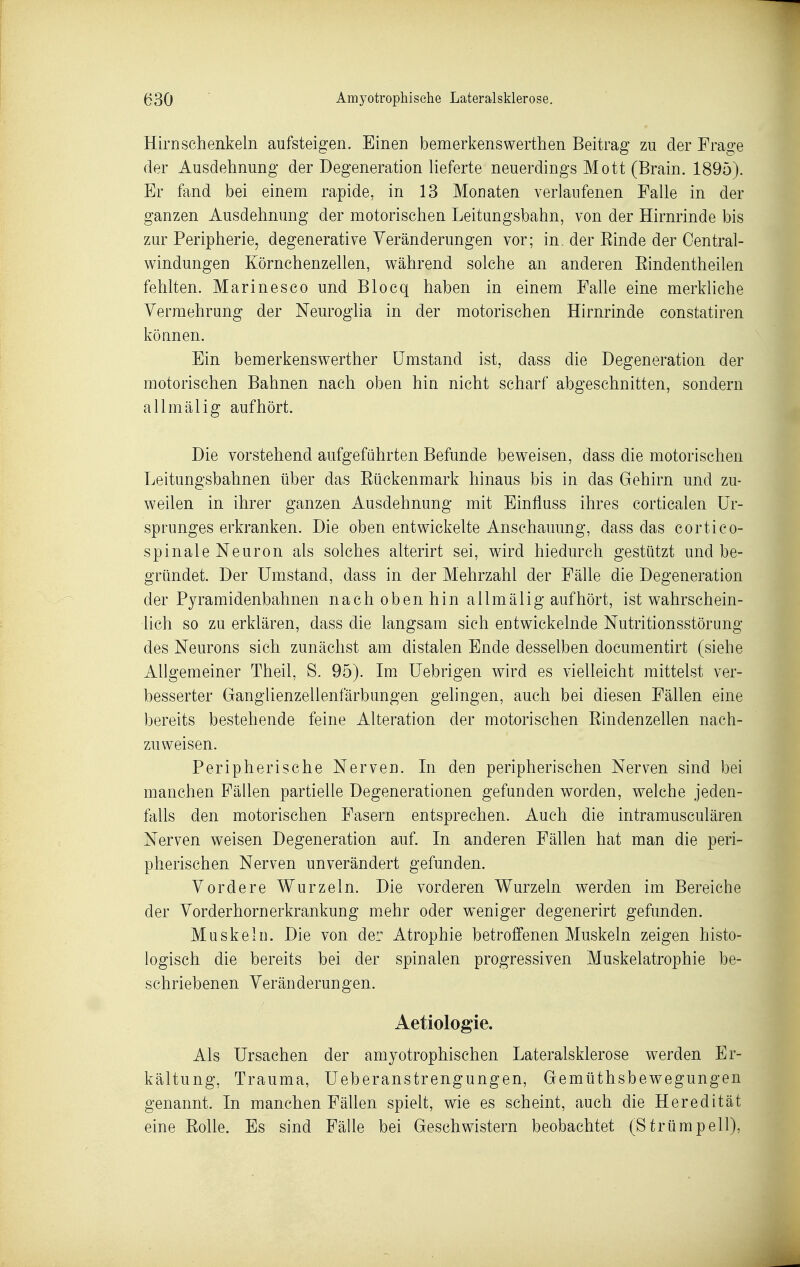 Hirn schenkein aufsteigen. Einen bemerkenswerthen Beitrag zu der Frage der Ausdehnung der Degeneration lieferte neuerdings Mott (Brain. 1895). Er fand bei einem rapide, in 13 Monaten verlaufenen Falle in der ganzen Ausdehnung der motorischen Leitungsbahn, von der Hirnrinde bis zur Peripherie, degenerative Veränderungen vor; in der Einde der Oentral- windungen Körnchenzellen, während solche an anderen Eindentheilen fehlten. Marinesco und Blocq haben in einem Falle eine merkliche Vermehrung der Neuroglia in der motorischen Hirnrinde constatiren können. Ein bemerkenswerther Umstand ist, dass die Degeneration der motorischen Bahnen nach oben hin nicht scharf abgeschnitten, sondern allmälig aufhört. Die vorstehend aufgeführten Befunde beweisen, dass die motorischen Leitungsbahnen über das Eückenmark hinaus bis in das Gehirn und zu- weilen in ihrer ganzen Ausdehnung mit Einfluss ihres corticalen Ur- sprunges erkranken. Die oben entwickelte Anschauung, dass das cortico- spinale Neuron als solches alterirt sei, wird hiedurch gestützt und be- gründet. Der Umstand, dass in der Mehrzahl der Fälle die Degeneration der Pyramidenbahnen nach oben hin allmälig aufhört, ist wahrschein- lich so zu erklären, dass die langsam sich entwickelnde Nutritionsstörung des Neurons sich zunächst am distalen Ende desselben documentirt (siehe Allgemeiner Theil, S. 95). Im Uebrigen wird es vielleicht mittelst ver- besserter Ganglienzellenfärbungen gelingen, auch bei diesen Fällen eine bereits bestehende feine Alteration der motorischen Eindenzellen nach- zuweisen. Peripherische Nerven. In den peripherischen Nerven sind bei manchen Fällen partielle Degenerationen gefunden worden, welche jeden- falls den motorischen Fasern entsprechen. Auch die intramusculären Nerven weisen Degeneration auf. In anderen Fällen hat man die peri- pherischen Nerven unverändert gefunden. Vordere Wurzeln. Die vorderen Wurzeln werden im Bereiche der Vorderhornerkrankung mehr oder weniger degenerirt gefunden. Muskeln. Die von der Atrophie betroffenen Muskeln zeigen histo- logisch die bereits bei der spinalen progressiven Muskelatrophie be- schriebenen Veränderungen. Aetiologie. Als Ursachen der amyotrophischen Lateralsklerose werden Er- kältung, Trauma, üeberanstrengungen, Gemüthsbewegungen genannt. In manchen Fällen spielt, wie es scheint, auch die Heredität eine Eolle. Es sind Fälle bei Geschwistern beobachtet (Strümpell),