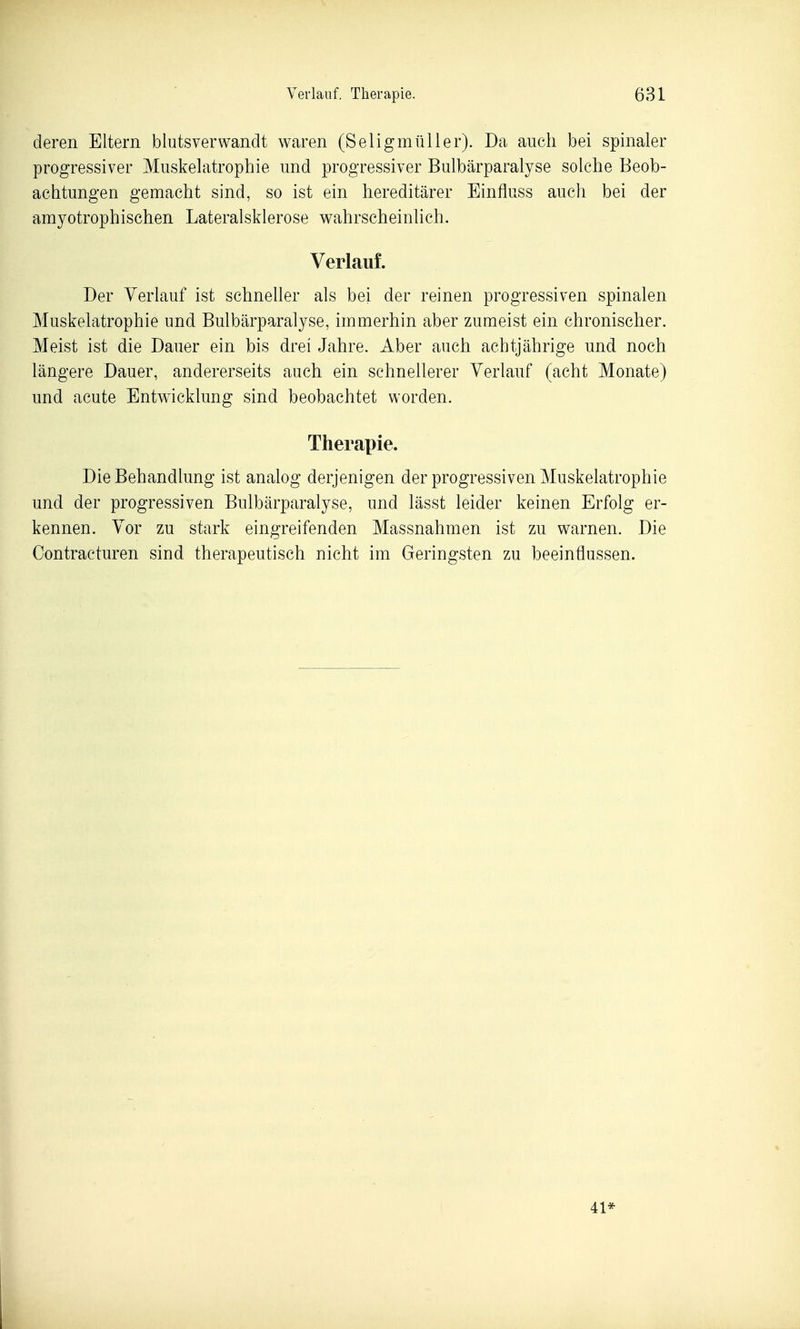 deren Eltern blutsverwandt waren (Seligmüller). Da auch bei spinaler progressiver Muskelatrophie und progressiver Bulbärparalyse solche Beob- achtungen gemacht sind, so ist ein hereditärer Einfluss auch bei der amyotrophischen Lateralsklerose wahrscheinlich. Verlauf. Der Verlauf ist schneller als bei der reinen progressiven spinalen Muskelatrophie und Bulbärparalyse, immerhin aber zumeist ein chronischer. Meist ist die Dauer ein bis drei Jahre. Aber auch achtjährige und noch längere Dauer, andererseits auch ein schnellerer Verlauf (acht Monate) und acute Entwicklung sind beobachtet worden. Therapie. Die Behandlung ist analog derjenigen der progressiven Muskelatrophie und der progressiven Bulbärparalyse, und lässt leider keinen Erfolg er- kennen. Vor zu stark eingreifenden Massnahmen ist zu warnen. Die Contracturen sind therapeutisch nicht im Geringsten zu beeinflussen. 41*