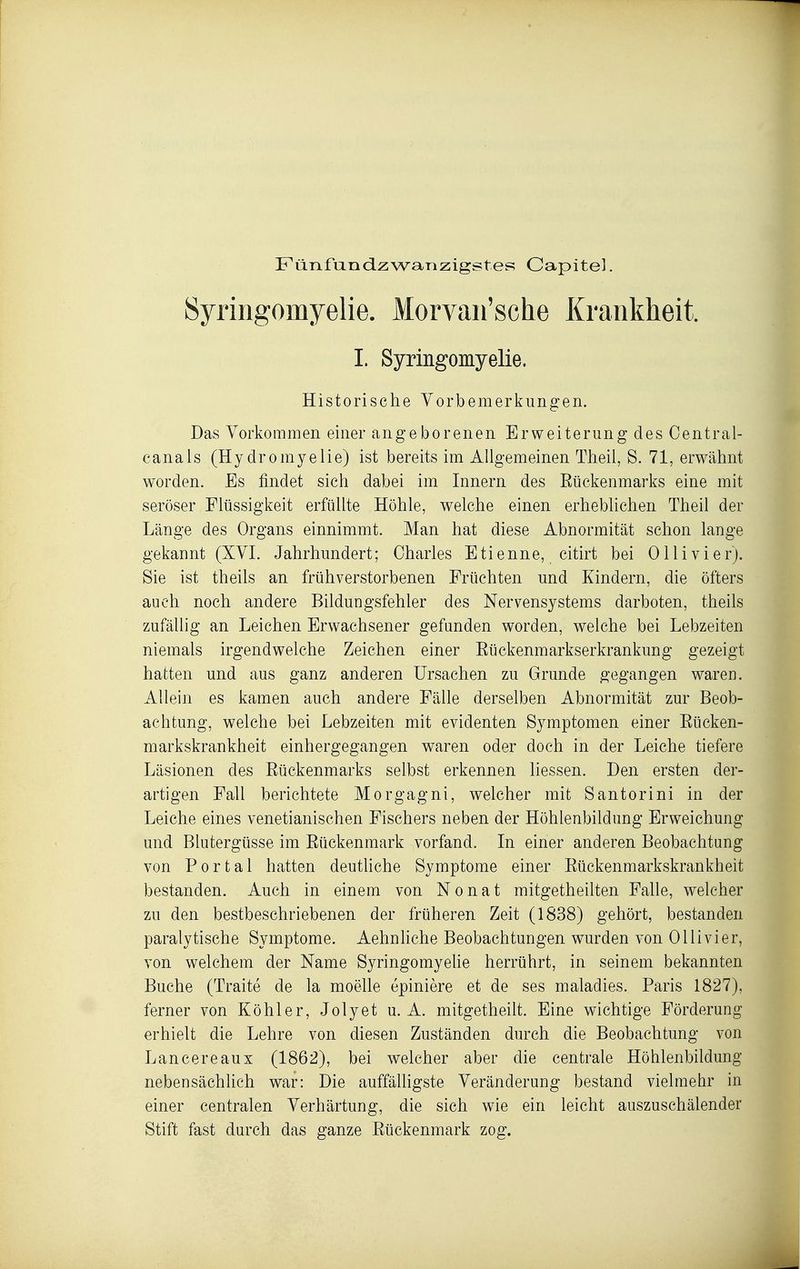Fünfun dz wanzigstes Capitel. Syringomyelie. Morvaii'sche Krankheit. I. Syringomyelie. Historische Yorbemerklingen. Das Yorkommen einer angeborenen Erweiterung des Oentral- canals (Hy dromyelie) ist bereits im Allgemeinen Theil, S. 71, erwähnt worden. Es findet sich dabei im Innern des Eückenmarks eine mit seröser Flüssigkeit erfüllte Höhle, welche einen erheblichen Theil der Länge des Organs einnimmt. Man hat diese Abnormität schon lange gekannt (XVI. Jahrhundert; Oharies Etienne, citirt bei 011 ivi er). Sie ist theils an frühverstorbenen Früchten und Kindern, die öfters auch noch andere Bildungsfehler des Nervensystems darboten, theils zufällig an Leichen Erwachsener gefanden worden, welche bei Lebzeiten niemals irgendwelche Zeichen einer Eückenmarkserkrankung gezeigt hatten und aus ganz anderen Ursachen zu Grunde gegangen waren. Allein es kamen auch andere Fälle derselben Abnormität zur Beob- achtung, welche bei Lebzeiten mit evidenten Symptomen einer Eücken- markskrankheit einhergegangen waren oder doch in der Leiche tiefere Läsionen des Eückenmarks selbst erkennen Hessen. Den ersten der- artigen Fall berichtete Morgagni, welcher mit Santorini in der Leiche eines venetianischen Fischers neben der Höhlenbildung Erweichung und Blutergüsse im Eückenmark vorfand. In einer anderen Beobachtung von Portal hatten deutliche Symptome einer Eückenmarkskrankheit bestanden. Auch in einem von Nonat mitgetheilten Falle, welcher zu den bestbeschriebenen der früheren Zeit (1838) gehört, bestanden paralytische Symptome. Aehnhche Beobachtungen wurden von Ol Ii vi er, von welchem der Name SyringomyeHe herrührt, in seinem bekannten Buche (Traite de la moelle epiniere et de ses maladies. Paris 1827), ferner von Köhler, Jolyet u. A. mitgetheilt. Eine wichtige Förderung erhielt die Lehre von diesen Zuständen durch die Beobachtung von Lancereaux (1862), bei welcher aber die centrale Höhlenbildung nebensächlich war: Die auffäUigste Yeränderung bestand vielmebr in einer centralen Yerhärtung, die sich wie ein leicht auszuschälender Stift fast durch das ganze Eückenmark zog.