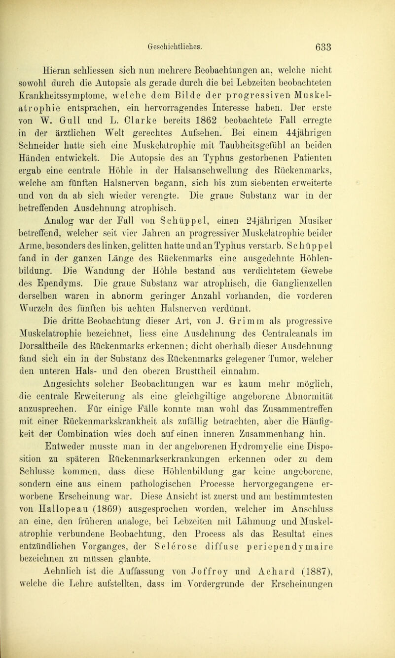 Hieran schliessen sich nun mehrere Beobachtungen an, welche nicht sowohl durch die Autopsie als gerade durch die bei Lebzeiten beobachteten Krankheitssymptome, welche dem Bilde der progressiven Muskel- atrophie entsprachen, ein hervorragendes Interesse haben. Der erste von W. Gull und L. Clarke bereits 1862 beobachtete Fall erregte in der ärztUchen Welt gerechtes Aufsehen. Bei einem 44jährigen Schneider hatte sich eine Muskelatrophie mit Taubheitsgefühl an beiden Händen entwickelt. Die Autopsie des an Typhus gestorbenen Patienten ergab eine centrale Höhle in der Halsanschwellung des Eückenmarks, welche am fünften Halsnerven begann, sich bis zum siebenten erweiterte und von da ab sich wieder verengte. Die graue Substanz war in der betreffenden Ausdehnung atrophisch. Analog war der Fall von Schüppel, einen 24jährigen Musiker betreffend, welcher seit vier Jahren an progressiver Muskelatrophie beider Arme, besonders des linken, gelitten hatte und an Typhus verstarb. Schüppel fand in der ganzen Länge des Eückenmarks eine ausgedehnte Höhlen- bildung. Die Wandung der Höhle bestand aus verdichtetem Gewebe des Ependyms. Die graue Substanz war atrophisch, die Ganglienzellen derselben waren in abnorm geringer Anzahl vorhanden, die vorderen Wurzeln des fünften bis achten Halsnerven verdünnt. Die dritte Beobachtung dieser Art, von J. Grimm als progressive Muskelatrophie bezeichnet, liess eine Ausdehnung des Centralcanals im Dorsaltheile des Eückenmarks erkennen; dicht oberhalb dieser Ausdehnung fand sich ein in der Substanz des Eückenmarks gelegener Tumor, welcher den unteren Hals- und den oberen Brusttheil einnahm. Angesichts solcher Beobachtungen war es kaum mehr möglich, die centrale Erweiterung als eine gleichgiltige angeborene Abnormität anzusprechen. Für einige Fälle konnte man wohl das Zusammentreffen mit einer Eückenmarkskrankheit als zufällig betrachten, aber die Häufig- keit der Combination wies doch auf einen inneren Zusammenhang hin. Entweder musste man in der angeborenen Hydromyelie eine Dispo- sition zu späteren Eückenmarkserkrankungen erkennen oder zu dem Schlüsse kommen, dass diese Höhlenbildung gar keine angeborene, sondern eine aus einem pathologischen Processe hervorgegangene er- worbene Erscheinung war. Diese Ansicht ist zuerst und am bestimmtesten von Hailope au (1869) ausgesprochen worden, welcher im Anschluss an eine, den früheren analoge, bei Lebzeiten mit Lähmung und Muskel- atrophie verbundene Beobachtung, den Process als das Eesultat eines entzündhchen Vorganges, der Sclerose diffuse periependymaire bezeichnen zu müssen glaubte. Aehnlich ist die Auffassung von Joffroy und Achard (1887), welche die Lehre aufstellten, dass im Vordergründe der Erscheinungen