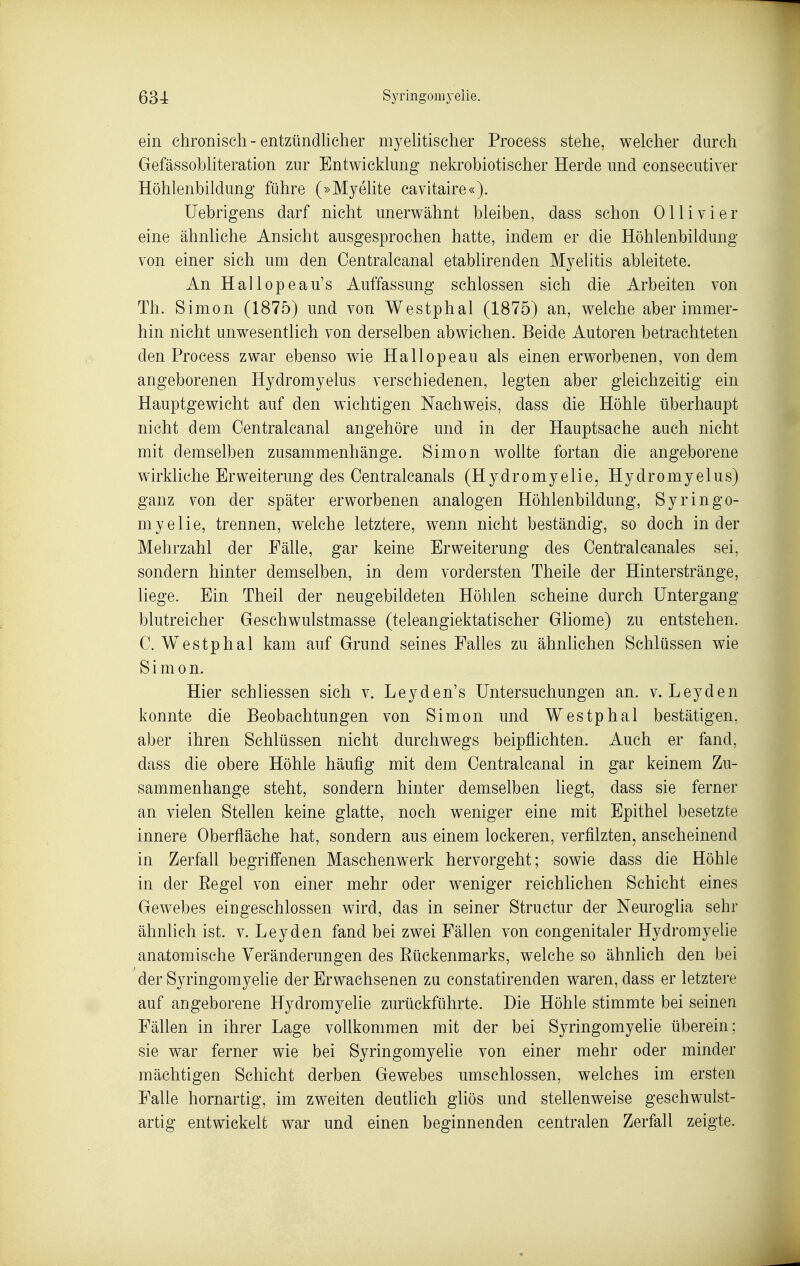 ein chronisch-entzündlicher myehtischer Process stehe, welcher durch GefässobHteration zur Entwicklung nekrobiotischer Herde und consecutiver Höhlenbildung führe (»Myehte cavitaire«). Uebrigens darf nicht unerwähnt bleiben, dass schon Ol Ii vi er eine ähnliche Ansicht ausgesprochen hatte, indem er die Höhlenbildung von einer sich um den Centralcanal etablirenden Myelitis ableitete. An Hallopeau's Auffassung schlössen sich die Arbeiten von Th. Simon (1875) und von Westphal (1875) an, welche aber immer- hin nicht unwesentlich von derselben abwichen. Beide Autoren betrachteten den Process zwar ebenso wie Hallopeau als einen erworbenen, von dem angeborenen Hydromyelus verschiedenen, legten aber gleichzeitig ein Hauptgewicht auf den wichtigen Nachweis, dass die Höhle überhaupt nicht dem Centralcanal angehöre und in der Hauptsache auch nicht mit demselben zusammenhänge. Simon wollte fortan die angeborene wirkliche Erweiterung des Oentralcanals (Hydromyelie, Hydromyelus) ganz von der später erworbenen analogen Höhlenbildung, Syringo- myelie, trennen, welche letztere, wenn nicht beständig, so doch in der Mehrzahl der Fälle, gar keine Erweiterung des Centralcanales sei, sondern hinter demselben, in dem vordersten Theile der Hinterstränge, liege. Ein Theil der neugebildeten Höhlen scheine durch Untergang blutreicher Geschwulstmasse (teleangiektatischer Gliome) zu entstehen. C. Westphal kam auf Grund seines Falles zu ähnhchen Schlüssen wie Simon. Hier schliessen sich v. Leyden's Untersuchungen an. v. Leyden konnte die Beobachtungen von Simon und Westphal bestätigen, aber ihren Schlüssen nicht durchwegs beipflichten. Auch er fand, dass die obere Höhle häufig mit dem Centralcanal in gar keinem Zu- sammenhange steht, sondern hinter demselben liegt, dass sie ferner an vielen Stellen keine glatte, noch weniger eine mit Epithel besetzte innere Oberfläche hat, sondern aus einem lockeren, verfilzten, anscheinend in Zerfall begriff'enen Maschenwerk hervorgeht; sowie dass die Höhle in der Eegel von einer mehr oder weniger reichlichen Schicht eines Gewebes eingeschlossen wird, das in seiner Structur der Neuroglia sehr ähnlich ist. v. Leyden fand bei zwei Fällen von congenitaler Hydromyelie anatomische Veränderungen des Eückenmarks, welche so ähnlich den bei der Syringomyelie der Erwachsenen zu constatirenden waren, dass er letztere auf angeborene Hydromyelie zurückführte. Die Höhle stimmte bei seinen Fällen in ihrer Lage vollkommen mit der bei Syringomyelie überein; sie war ferner wie bei Syringomyelie von einer mehr oder minder mächtigen Schicht derben Gewebes umschlossen, welches im ersten Falle hornartig, im zweiten deutlich gliös und stellenweise geschwulst- artig entwickelt war und einen beginnenden centralen Zerfall zeigte.