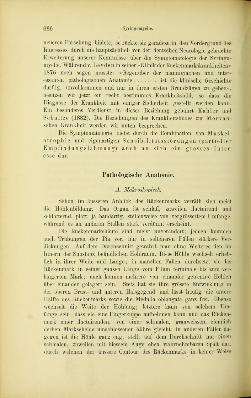 neueren Forschung bildete, so rückte sie geradezu in den Vordergrund de& Interesses durch die hauptsächUch von der deutschen Neurologie gebrachte Erweiterung unserer Kenntnisse über die Symptomatologie der Syringo- mj^elie. Während v. Leyden in seiner »Klinik der Eückenmarkskrankheiten« 1876 noch sagen musste: »Gegenüber der mannigfachen und inter- essanten pathologischen Anatomie ist die klinische Geschichte dürftig, unvollkommen und nur in ihren ersten Grundzügen zu geben«, besitzen wir jetzt ein recht bestimmtes Krankheitsbild, so dass die Diagnose der Krankheit mit einiger Sicherheit gestellt werden kann. Ein besonderes Verdienst in dieser Beziehung gebührt Kahler und Schnitze (1882). Die Beziehungen des Krankheitsbildes zur Morvan- schen Krankheit werden wir unten besprechen. Die Symptomatologie bietet durch die Combination von Muskel- atrophie und eigenartigen Sensibilitätsstörungen (partieller Empfindungslähmung) auch an sich ein grosses Inter- esse dar. Pathologische Anatomie. A. Mahroslwpisch. Schon im äusseren Anblick des Eückenmarks verräth sich meist die Höhlenbildung. Das Organ ist schlaff, zuweilen fluctuirend und schlotternd, platt, ja bandartig, stellenweise von vergrössertem Umfange, während es an anderen Stellen stark verdünnt erscheint. Die Eückenmarkshäute sind meist unverändeit; jedoch kommen auch Trübungen der Pia vor, nur in selteneren Fällen stärkere Ver- dickungen. Auf dem Durchschnitt gewahrt man ohne Weiteres den im Innern der Substanz befindlichen Hohlraum. Diese Höhle wechselt erheb- lich in ihrer Weite und Länge; in manchen Fällen durchsetzt sie das Eückenmark in seiner ganzen Länge vom Eilum terminale bis zum ver- längerten Mark; auch können mehrere von einander getrennte Höhlen über einander gelagert sein. Stets hat sie ihre grösste Entwicklung in der oberen Brust- und unteren Halsgegend und lässt häufig die untere Hälfte des Eückenmarks sowie die Medulla oblongata ganz frei. Ebenso wechselt die Weite der Höhlung; letztere kann von solchem Um- fange sein, dass sie eine Fingerkuppe aufnehmen kann und das Eücken- mark einer fluctuirenden, von einer schmalen, grauweissen, ziemlich derben Markscheide umschlossenen Eöhre gleicht; in anderen Fällen da- gegen ist die Höhle ganz eng, stellt auf dem Durchschnitt nur einen schmalen, zuweilen mit blossem Auge eben wahrnehmbaren Spalt dar, durch welchen der äussere Contour des Eückenmarks in keiner Weise